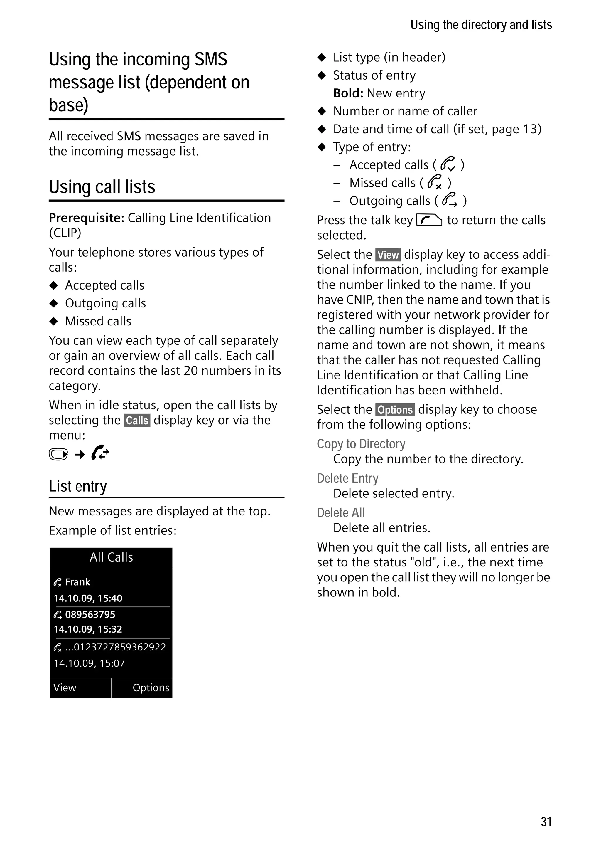 Gigaset C59H / IM1 EN / A31008-M2150-R101-1-4N19 / direct_charges.fm / 25.05.2009

Using the directory and lists

Using the incoming SMS
message list (dependent on
base)
All received SMS messages are saved in
the incoming message list.

Using call lists
Prerequisite: Calling Line Identification
(CLIP)
Your telephone stores various types of
calls:
u Accepted calls
u Outgoing calls
u Missed calls
You can view each type of call separately
or gain an overview of all calls. Each call
record contains the last 20 numbers in its
category.
When in idle status, open the call lists by
selecting the §Calls§ display key or via the
menu:
v¢Ê

List entry
New messages are displayed at the top.
Example of list entries:
All Calls
™ Frank

14.10.09, 15:40

u List type (in header)
u Status of entry

Bold: New entry
u Number or name of caller
u Date and time of call (if set, page 13)
u Type of entry:

– Accepted calls ( › )
– Missed calls ( ™ )
– Outgoing calls ( š )
Press the talk key c to return the calls
selected.
Select the §View§ display key to access additional information, including for example
the number linked to the name. If you
have CNIP, then the name and town that is
registered with your network provider for
the calling number is displayed. If the
name and town are not shown, it means
that the caller has not requested Calling
Line Identification or that Calling Line
Identification has been withheld.
Select the §Options§ display key to choose
from the following options:
Copy to Directory
Copy the number to the directory.
Delete Entry
Delete selected entry.
Delete All
Delete all entries.
When you quit the call lists, all entries are
set to the status "old", i.e., the next time
you open the call list they will no longer be
shown in bold.

š 089563795

14.10.09, 15:32
™ ...0123727859362922

14.10.09, 15:07

Version 4, 16.09.2005

View

Options

31

 