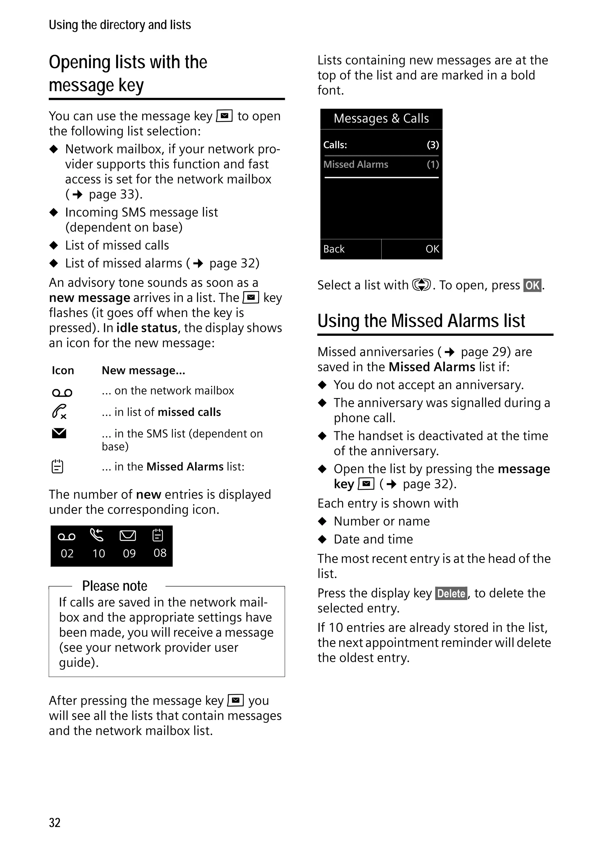 Gigaset C59H / IM1 EN / A31008-M2150-R101-1-4N19 / direct_charges.fm / 25.05.2009

Using the directory and lists

Opening lists with the
message key
You can use the message key f to open
the following list selection:
u Network mailbox, if your network provider supports this function and fast
access is set for the network mailbox
(¢ page 33).
u Incoming SMS message list
(dependent on base)
u List of missed calls
u List of missed alarms (¢ page 32)
An advisory tone sounds as soon as a
new message arrives in a list. The f key
flashes (it goes off when the key is
pressed). In idle status, the display shows
an icon for the new message:
Icon

Ã

™

Ë



New message...
... on the network mailbox
... in list of missed calls
... in the SMS list (dependent on
base)
... in the Missed Alarms list:

The number of new entries is displayed
under the corresponding icon.
Ã

02

œ ¾
10

09



08

Please note
If calls are saved in the network mailbox and the appropriate settings have
been made, you will receive a message
(see your network provider user
guide).

Version 4, 16.09.2005

After pressing the message key f you
will see all the lists that contain messages
and the network mailbox list.

32

Lists containing new messages are at the
top of the list and are marked in a bold
font.
Messages & Calls
Calls:

(3)

Missed Alarms

(1)

Back

OK

Select a list with q. To open, press §OK§.

Using the Missed Alarms list
Missed anniversaries (¢ page 29) are
saved in the Missed Alarms list if:
u You do not accept an anniversary.
u The anniversary was signalled during a
phone call.
u The handset is deactivated at the time
of the anniversary.
u Open the list by pressing the message
key f (¢ page 32).
Each entry is shown with
u Number or name
u Date and time
The most recent entry is at the head of the
list.
Press the display key §Delete§, to delete the
selected entry.
If 10 entries are already stored in the list,
the next appointment reminder will delete
the oldest entry.

 