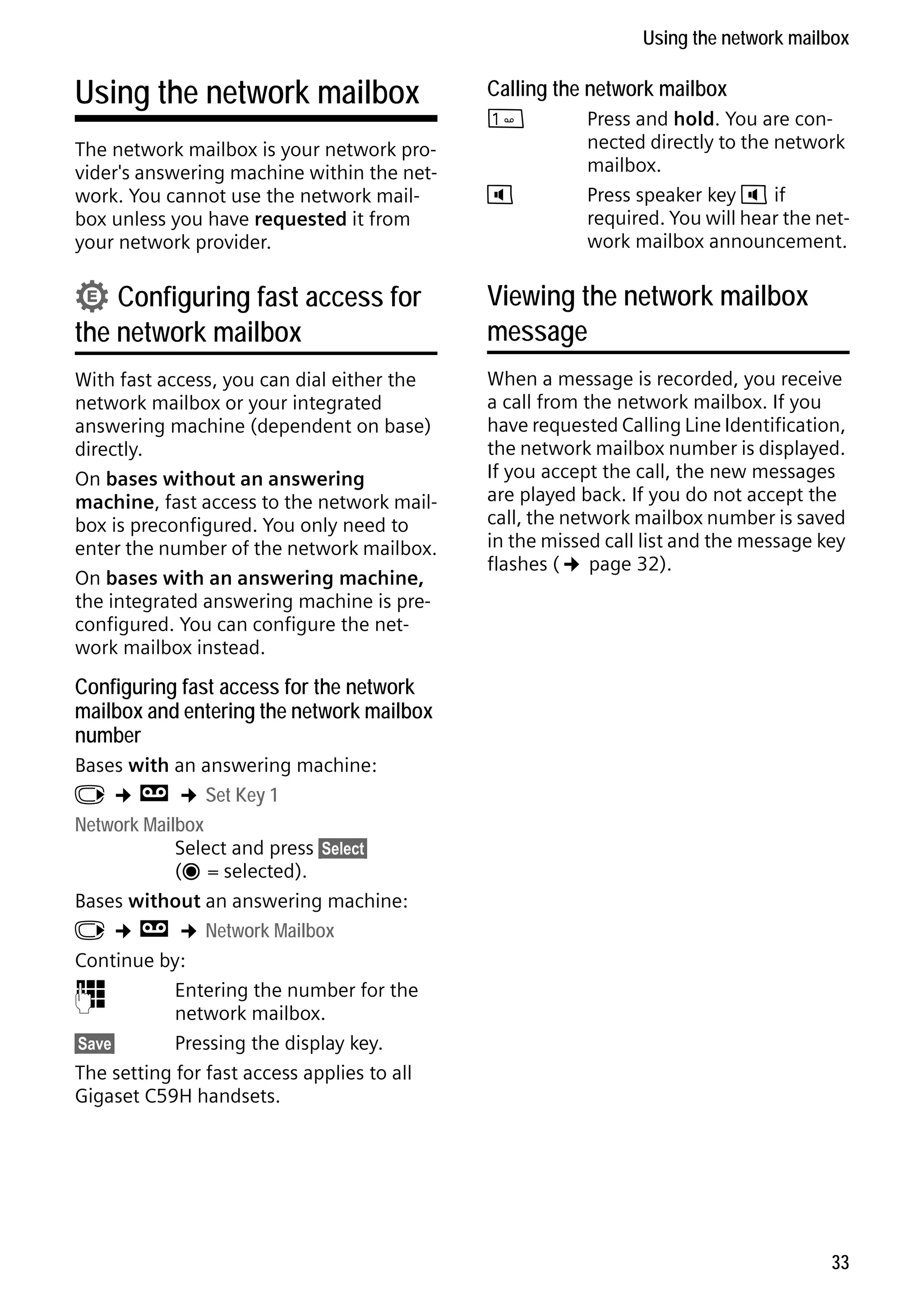 Gigaset C59H / IM1 EN / A31008-M2150-R101-1-4N19 / T-NetBox_SAG.fm / 25.05.2009

Using the network mailbox

Using the network mailbox

Calling the network mailbox

The network mailbox is your network provider's answering machine within the network. You cannot use the network mailbox unless you have requested it from
your network provider.

d

• Configuring fast access for

the network mailbox

With fast access, you can dial either the
network mailbox or your integrated
answering machine (dependent on base)
directly.
On bases without an answering
machine, fast access to the network mailbox is preconfigured. You only need to
enter the number of the network mailbox.
On bases with an answering machine,
the integrated answering machine is preconfigured. You can configure the network mailbox instead.




Press and hold. You are connected directly to the network
mailbox.
Press speaker key d if
required. You will hear the network mailbox announcement.

Viewing the network mailbox
message
When a message is recorded, you receive
a call from the network mailbox. If you
have requested Calling Line Identification,
the network mailbox number is displayed.
If you accept the call, the new messages
are played back. If you do not accept the
call, the network mailbox number is saved
in the missed call list and the message key
flashes (¢ page 32).

Configuring fast access for the network
mailbox and entering the network mailbox
number
Bases with an answering machine:
v ¢ Ì ¢ Set Key 1
Network Mailbox
Select and press §Select§
(Ø = selected).

Version 4, 16.09.2005

Bases without an answering machine:
v ¢ Ì ¢ Network Mailbox
Continue by:
~
Entering the number for the
network mailbox.
§Save§
Pressing the display key.
The setting for fast access applies to all
Gigaset C59H handsets.

33

 