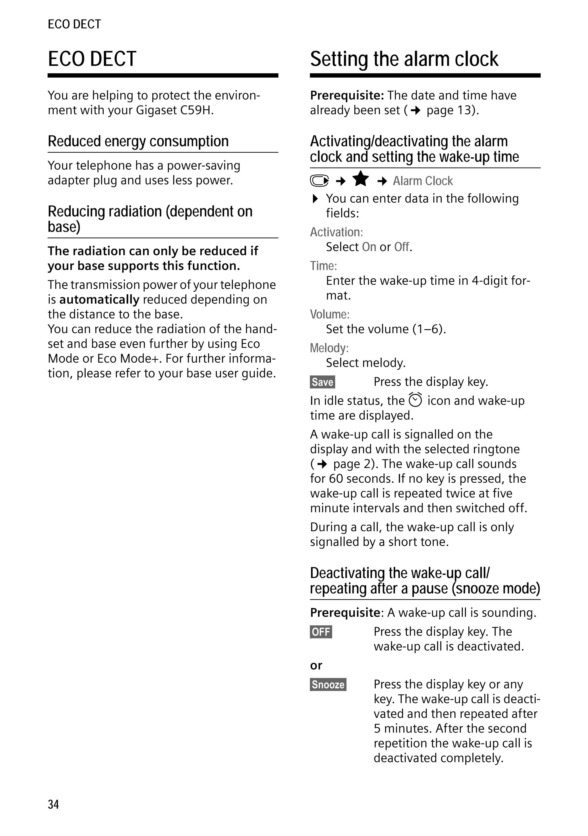 Gigaset C59H / IM1 EN / A31008-M2150-R101-1-4N19 / registr_sett.fm / 25.05.2009

ECO DECT

ECO DECT

Setting the alarm clock

You are helping to protect the environment with your Gigaset C59H.

Prerequisite: The date and time have
already been set (¢ page 13).

Reduced energy consumption

Activating/deactivating the alarm
clock and setting the wake-up time

Your telephone has a power-saving
adapter plug and uses less power.

Reducing radiation (dependent on
base)
The radiation can only be reduced if
your base supports this function.
The transmission power of your telephone
is automatically reduced depending on
the distance to the base.
You can reduce the radiation of the handset and base even further by using Eco
Mode or Eco Mode+. For further information, please refer to your base user guide.

v ¢ É ¢ Alarm Clock
¤ You can enter data in the following
fields:
Activation:
Select On or Off.
Time:
Enter the wake-up time in 4-digit format.
Volume:
Set the volume (1–6).
Melody:
Select melody.
§Save§
Press the display key.
In idle status, the ¼ icon and wake-up
time are displayed.
A wake-up call is signalled on the
display and with the selected ringtone
(¢ page 2). The wake-up call sounds
for 60 seconds. If no key is pressed, the
wake-up call is repeated twice at five
minute intervals and then switched off.
During a call, the wake-up call is only
signalled by a short tone.

Version 4, 16.09.2005

Deactivating the wake-up call/
repeating after a pause (snooze mode)
Prerequisite: A wake-up call is sounding.
§OFF§
Press the display key. The
wake-up call is deactivated.
or
§Snooze§
Press the display key or any
key. The wake-up call is deactivated and then repeated after
5 minutes. After the second
repetition the wake-up call is
deactivated completely.

34

 