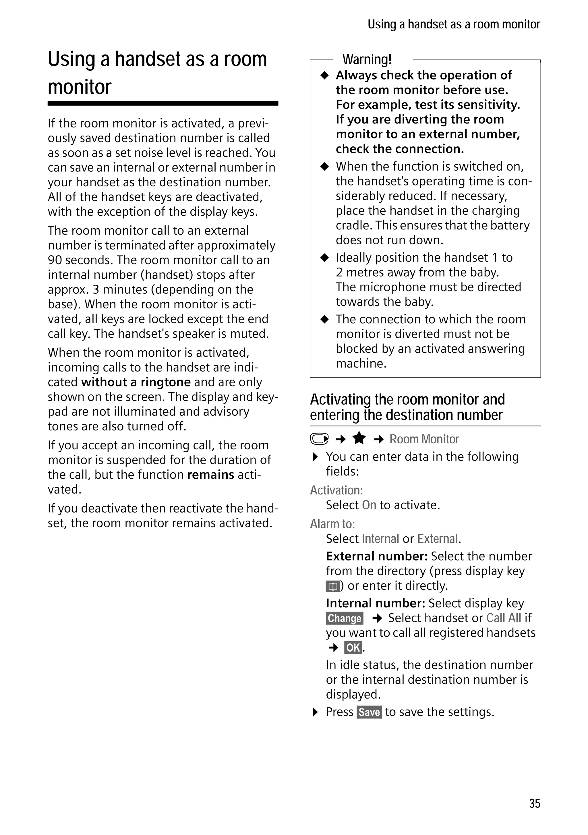 Gigaset C59H / IM1 EN / A31008-M2150-R101-1-4N19 / registr_sett.fm / 25.05.2009

Using a handset as a room monitor

Using a handset as a room
monitor

Version 4, 16.09.2005

If the room monitor is activated, a previously saved destination number is called
as soon as a set noise level is reached. You
can save an internal or external number in
your handset as the destination number.
All of the handset keys are deactivated,
with the exception of the display keys.
The room monitor call to an external
number is terminated after approximately
90 seconds. The room monitor call to an
internal number (handset) stops after
approx. 3 minutes (depending on the
base). When the room monitor is activated, all keys are locked except the end
call key. The handset's speaker is muted.
When the room monitor is activated,
incoming calls to the handset are indicated without a ringtone and are only
shown on the screen. The display and keypad are not illuminated and advisory
tones are also turned off.
If you accept an incoming call, the room
monitor is suspended for the duration of
the call, but the function remains activated.
If you deactivate then reactivate the handset, the room monitor remains activated.

Warning!

u Always check the operation of

the room monitor before use.
For example, test its sensitivity.
If you are diverting the room
monitor to an external number,
check the connection.
u When the function is switched on,
the handset's operating time is considerably reduced. If necessary,
place the handset in the charging
cradle. This ensures that the battery
does not run down.
u Ideally position the handset 1 to
2 metres away from the baby.
The microphone must be directed
towards the baby.
u The connection to which the room
monitor is diverted must not be
blocked by an activated answering
machine.

Activating the room monitor and
entering the destination number

v ¢ É ¢ Room Monitor
¤ You can enter data in the following
fields:
Activation:
Select On to activate.
Alarm to:
Select Internal or External.
External number: Select the number
from the directory (press display key
ö) or enter it directly.
Internal number: Select display key
§Change§ ¢ Select handset or Call All if
you want to call all registered handsets
¢ §OK§.
In idle status, the destination number
or the internal destination number is
displayed.
¤ Press §Save§ to save the settings.

35

 