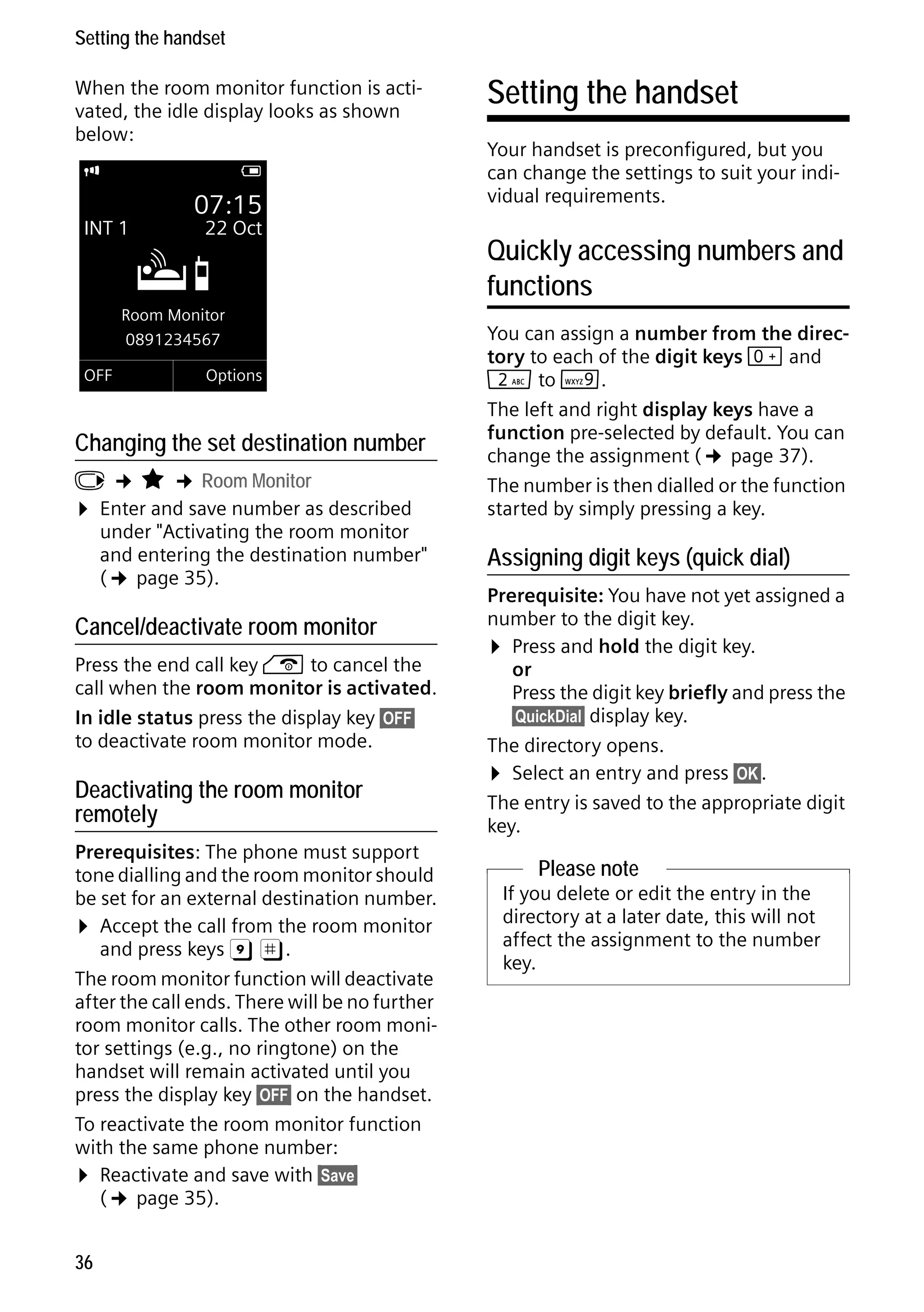 Gigaset C59H / IM1 EN / A31008-M2150-R101-1-4N19 / registr_sett.fm / 25.05.2009

Setting the handset
When the room monitor function is activated, the idle display looks as shown
below:
i

V

INT 1

07:15

Á

22 Oct

Room Monitor
0891234567
OFF

Options

Changing the set destination number

v ¢ É ¢ Room Monitor
¤ Enter and save number as described
under "Activating the room monitor
and entering the destination number"
(¢ page 35).

Cancel/deactivate room monitor

Press the end call key a to cancel the
call when the room monitor is activated.
In idle status press the display key §OFF§
to deactivate room monitor mode.

Version 4, 16.09.2005

Deactivating the room monitor
remotely
Prerequisites: The phone must support
tone dialling and the room monitor should
be set for an external destination number.
¤ Accept the call from the room monitor
and press keys 9 ;.
The room monitor function will deactivate
after the call ends. There will be no further
room monitor calls. The other room monitor settings (e.g., no ringtone) on the
handset will remain activated until you
press the display key §OFF§ on the handset.
To reactivate the room monitor function
with the same phone number:
¤ Reactivate and save with §Save§
(¢ page 35).
36

Setting the handset
Your handset is preconfigured, but you
can change the settings to suit your individual requirements.

Quickly accessing numbers and
functions
You can assign a number from the directory to each of the digit keys Q and
2 to O.
The left and right display keys have a
function pre-selected by default. You can
change the assignment (¢ page 37).
The number is then dialled or the function
started by simply pressing a key.

Assigning digit keys (quick dial)
Prerequisite: You have not yet assigned a
number to the digit key.
¤ Press and hold the digit key.
or
Press the digit key briefly and press the
§QuickDial§ display key.
The directory opens.
¤ Select an entry and press §OK§.
The entry is saved to the appropriate digit
key.

Please note
If you delete or edit the entry in the
directory at a later date, this will not
affect the assignment to the number
key.

 
