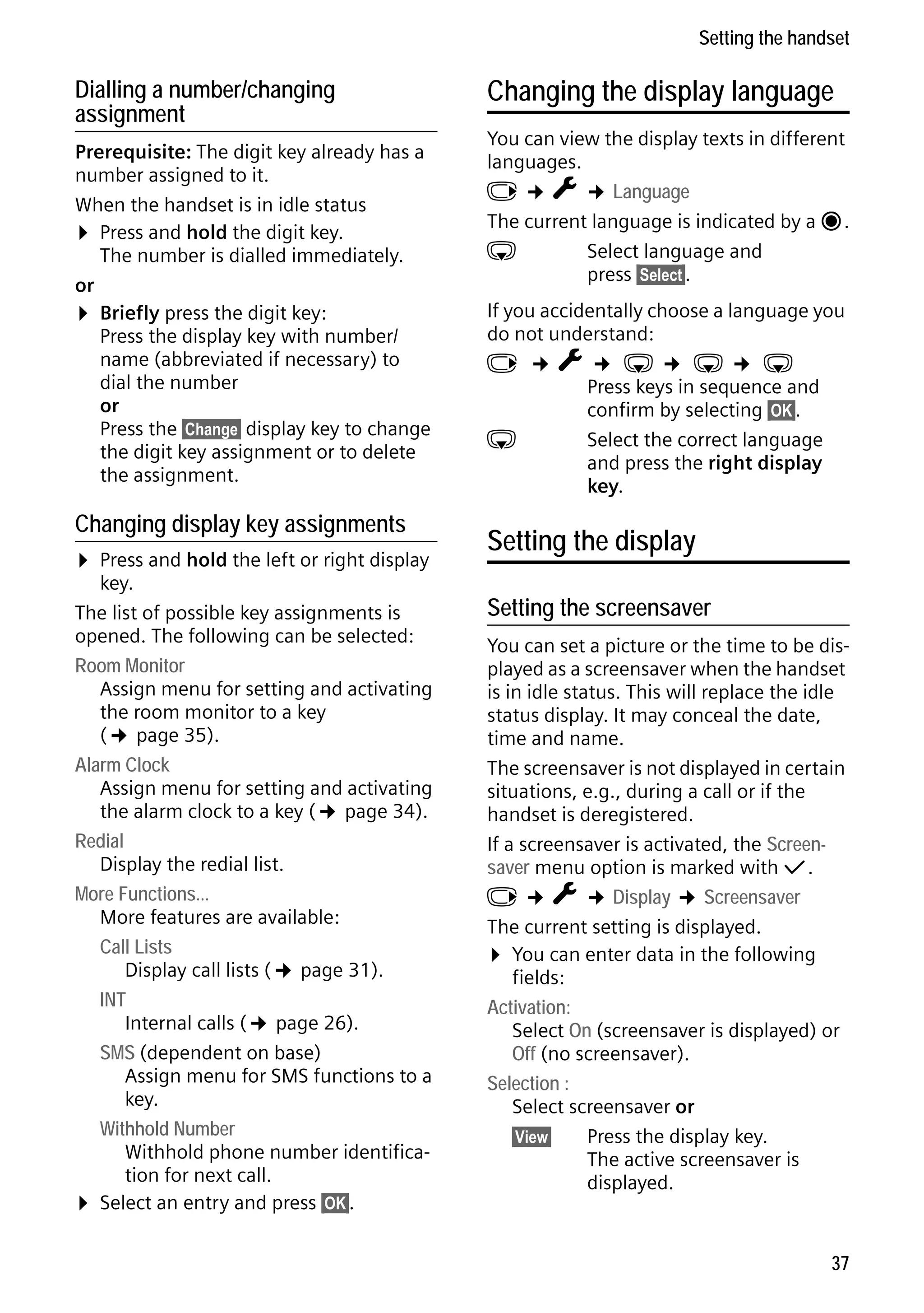 Gigaset C59H / IM1 EN / A31008-M2150-R101-1-4N19 / registr_sett.fm / 25.05.2009

Setting the handset

Dialling a number/changing
assignment
Prerequisite: The digit key already has a
number assigned to it.
When the handset is in idle status
¤ Press and hold the digit key.
The number is dialled immediately.
or
¤ Briefly press the digit key:
Press the display key with number/
name (abbreviated if necessary) to
dial the number
or
Press the §Change§ display key to change
the digit key assignment or to delete
the assignment.

Changing display key assignments

Version 4, 16.09.2005

¤ Press and hold the left or right display

key.
The list of possible key assignments is
opened. The following can be selected:
Room Monitor
Assign menu for setting and activating
the room monitor to a key
(¢ page 35).
Alarm Clock
Assign menu for setting and activating
the alarm clock to a key (¢ page 34).
Redial
Display the redial list.
More Functions...
More features are available:
Call Lists
Display call lists (¢ page 31).
INT
Internal calls (¢ page 26).
SMS (dependent on base)
Assign menu for SMS functions to a
key.
Withhold Number
Withhold phone number identification for next call.
¤ Select an entry and press §OK§.

Changing the display language
You can view the display texts in different
languages.
v ¢ Ï ¢ Language
The current language is indicated by a Ø.
s
Select language and
press §Select§.
If you accidentally choose a language you
do not understand:
v ¢Ï¢ s¢ s¢ s
Press keys in sequence and
confirm by selecting §OK§.
s
Select the correct language
and press the right display
key.

Setting the display
Setting the screensaver
You can set a picture or the time to be displayed as a screensaver when the handset
is in idle status. This will replace the idle
status display. It may conceal the date,
time and name.
The screensaver is not displayed in certain
situations, e.g., during a call or if the
handset is deregistered.
If a screensaver is activated, the Screensaver menu option is marked with μ.
v ¢ Ï ¢ Display ¢ Screensaver
The current setting is displayed.
¤ You can enter data in the following
fields:
Activation:
Select On (screensaver is displayed) or
Off (no screensaver).
Selection :
Select screensaver or
§View§
Press the display key.
The active screensaver is
displayed.

37

 