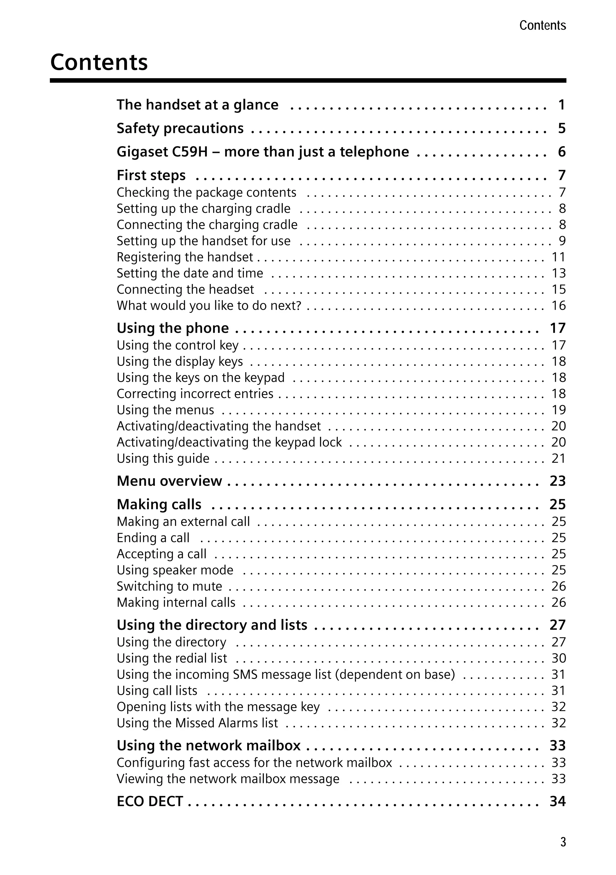 Gigaset C59H / IM1 EN / A31008-M2150-R101-1-4N19 / C59HIVZ.fm / 04.05.2009

Contents

Contents
The handset at a glance . . . . . . . . . . . . . . . . . . . . . . . . . . . . . . . . . 1
Safety precautions . . . . . . . . . . . . . . . . . . . . . . . . . . . . . . . . . . . . . . 5
Gigaset C59H – more than just a telephone . . . . . . . . . . . . . . . . . 6
First steps . . . . . . . . . . . . . . . . . . . . . . . . . . . . . . . . . . . . . . . . . . . . . 7
Checking the package contents . . . . . . . . . . . . . . . . . . . . . . . . . . . . . . . . . . . 7
Setting up the charging cradle . . . . . . . . . . . . . . . . . . . . . . . . . . . . . . . . . . . . 8
Connecting the charging cradle . . . . . . . . . . . . . . . . . . . . . . . . . . . . . . . . . . . 8
Setting up the handset for use . . . . . . . . . . . . . . . . . . . . . . . . . . . . . . . . . . . . 9
Registering the handset . . . . . . . . . . . . . . . . . . . . . . . . . . . . . . . . . . . . . . . . . 11
Setting the date and time . . . . . . . . . . . . . . . . . . . . . . . . . . . . . . . . . . . . . . . 13
Connecting the headset . . . . . . . . . . . . . . . . . . . . . . . . . . . . . . . . . . . . . . . . 15
What would you like to do next? . . . . . . . . . . . . . . . . . . . . . . . . . . . . . . . . . . 16

Using the phone . . . . . . . . . . . . . . . . . . . . . . . . . . . . . . . . . . . . . . . 17
Using the control key . . . . . . . . . . . . . . . . . . . . . . . . . . . . . . . . . . . . . . . . . . .
Using the display keys . . . . . . . . . . . . . . . . . . . . . . . . . . . . . . . . . . . . . . . . . .
Using the keys on the keypad . . . . . . . . . . . . . . . . . . . . . . . . . . . . . . . . . . . .
Correcting incorrect entries . . . . . . . . . . . . . . . . . . . . . . . . . . . . . . . . . . . . . .
Using the menus . . . . . . . . . . . . . . . . . . . . . . . . . . . . . . . . . . . . . . . . . . . . . .
Activating/deactivating the handset . . . . . . . . . . . . . . . . . . . . . . . . . . . . . . .
Activating/deactivating the keypad lock . . . . . . . . . . . . . . . . . . . . . . . . . . . .
Using this guide . . . . . . . . . . . . . . . . . . . . . . . . . . . . . . . . . . . . . . . . . . . . . . .

17
18
18
18
19
20
20
21

Menu overview . . . . . . . . . . . . . . . . . . . . . . . . . . . . . . . . . . . . . . . . 23
Making calls . . . . . . . . . . . . . . . . . . . . . . . . . . . . . . . . . . . . . . . . . . 25
Making an external call . . . . . . . . . . . . . . . . . . . . . . . . . . . . . . . . . . . . . . . . .
Ending a call . . . . . . . . . . . . . . . . . . . . . . . . . . . . . . . . . . . . . . . . . . . . . . . . .
Accepting a call . . . . . . . . . . . . . . . . . . . . . . . . . . . . . . . . . . . . . . . . . . . . . . .
Using speaker mode . . . . . . . . . . . . . . . . . . . . . . . . . . . . . . . . . . . . . . . . . . .
Switching to mute . . . . . . . . . . . . . . . . . . . . . . . . . . . . . . . . . . . . . . . . . . . . .
Making internal calls . . . . . . . . . . . . . . . . . . . . . . . . . . . . . . . . . . . . . . . . . . .

25
25
25
25
26
26

Using the directory and lists . . . . . . . . . . . . . . . . . . . . . . . . . . . . . 27
Using the directory . . . . . . . . . . . . . . . . . . . . . . . . . . . . . . . . . . . . . . . . . . . .
Using the redial list . . . . . . . . . . . . . . . . . . . . . . . . . . . . . . . . . . . . . . . . . . . .
Using the incoming SMS message list (dependent on base) . . . . . . . . . . . .
Using call lists . . . . . . . . . . . . . . . . . . . . . . . . . . . . . . . . . . . . . . . . . . . . . . . .
Opening lists with the message key . . . . . . . . . . . . . . . . . . . . . . . . . . . . . . .
Using the Missed Alarms list . . . . . . . . . . . . . . . . . . . . . . . . . . . . . . . . . . . . .

27
30
31
31
32
32

Version 4, 16.09.2005

Using the network mailbox . . . . . . . . . . . . . . . . . . . . . . . . . . . . . . 33
Configuring fast access for the network mailbox . . . . . . . . . . . . . . . . . . . . . 33
Viewing the network mailbox message . . . . . . . . . . . . . . . . . . . . . . . . . . . . 33

ECO DECT . . . . . . . . . . . . . . . . . . . . . . . . . . . . . . . . . . . . . . . . . . . . . 34
3

 