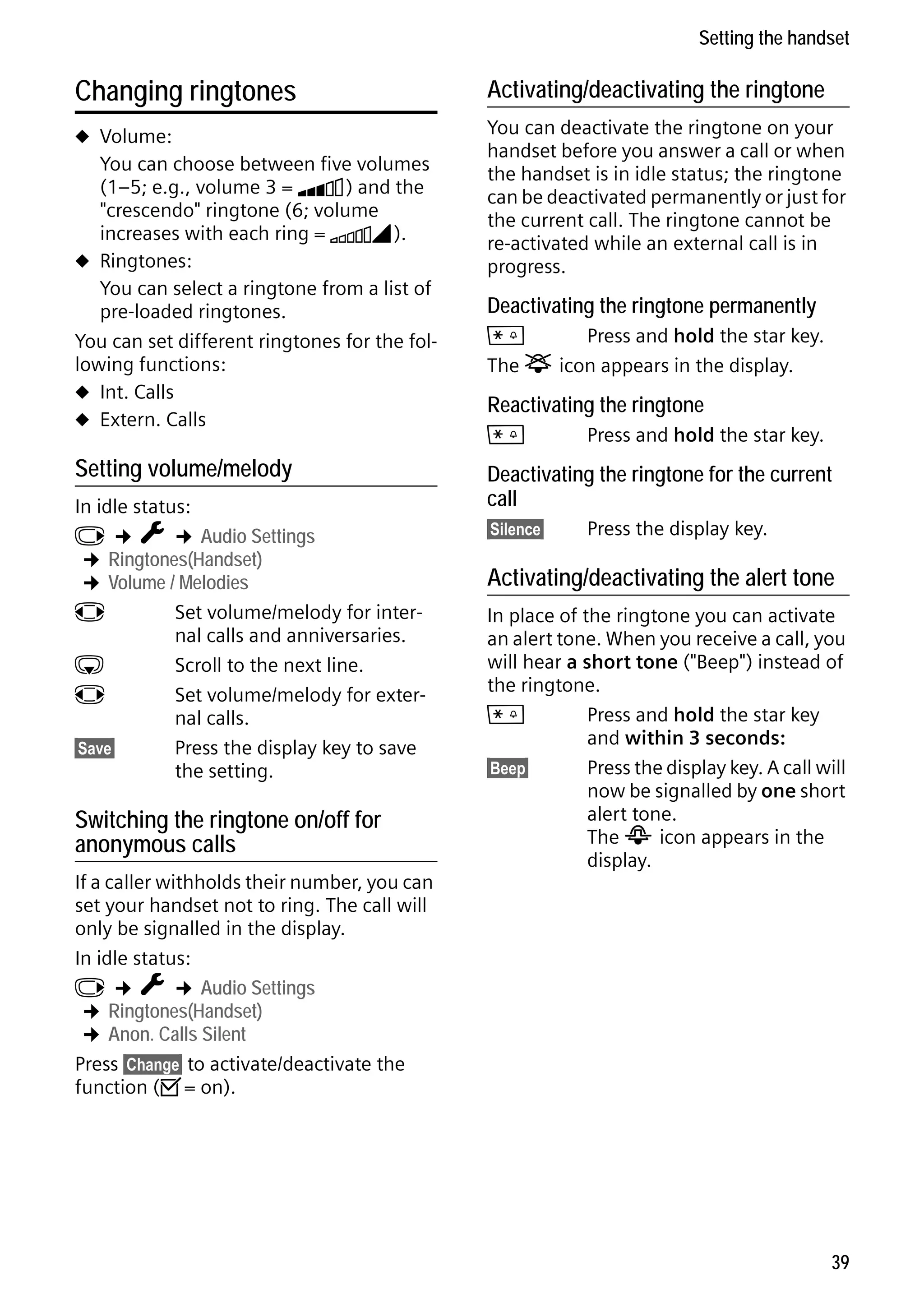 Gigaset C59H / IM1 EN / A31008-M2150-R101-1-4N19 / registr_sett.fm / 25.05.2009

Setting the handset

Changing ringtones

Activating/deactivating the ringtone

u Volume:

You can deactivate the ringtone on your
handset before you answer a call or when
the handset is in idle status; the ringtone
can be deactivated permanently or just for
the current call. The ringtone cannot be
re-activated while an external call is in
progress.

You can choose between five volumes
(1–5; e.g., volume 3 = Š) and the
"crescendo" ringtone (6; volume
increases with each ring = ‡).
u Ringtones:
You can select a ringtone from a list of
pre-loaded ringtones.
You can set different ringtones for the following functions:
u Int. Calls
u Extern. Calls

Setting volume/melody
In idle status:
v ¢ Ï ¢ Audio Settings
¢ Ringtones(Handset)
¢ Volume / Melodies
r
Set volume/melody for internal calls and anniversaries.
s
Scroll to the next line.
r
Set volume/melody for external calls.
§Save§
Press the display key to save
the setting.

Switching the ringtone on/off for
anonymous calls

Version 4, 16.09.2005

If a caller withholds their number, you can
set your handset not to ring. The call will
only be signalled in the display.
In idle status:
v ¢ Ï ¢ Audio Settings
¢ Ringtones(Handset)
¢ Anon. Calls Silent
Press §Change§ to activate/deactivate the
function (³= on).

Deactivating the ringtone permanently

*
Press and hold the star key.
The ó icon appears in the display.

Reactivating the ringtone
*

Press and hold the star key.

Deactivating the ringtone for the current
call
§Silence§

Press the display key.

Activating/deactivating the alert tone
In place of the ringtone you can activate
an alert tone. When you receive a call, you
will hear a short tone ("Beep") instead of
the ringtone.
*
Press and hold the star key
and within 3 seconds:
§Beep§
Press the display key. A call will
now be signalled by one short
alert tone.
The ñ icon appears in the
display.

39

 