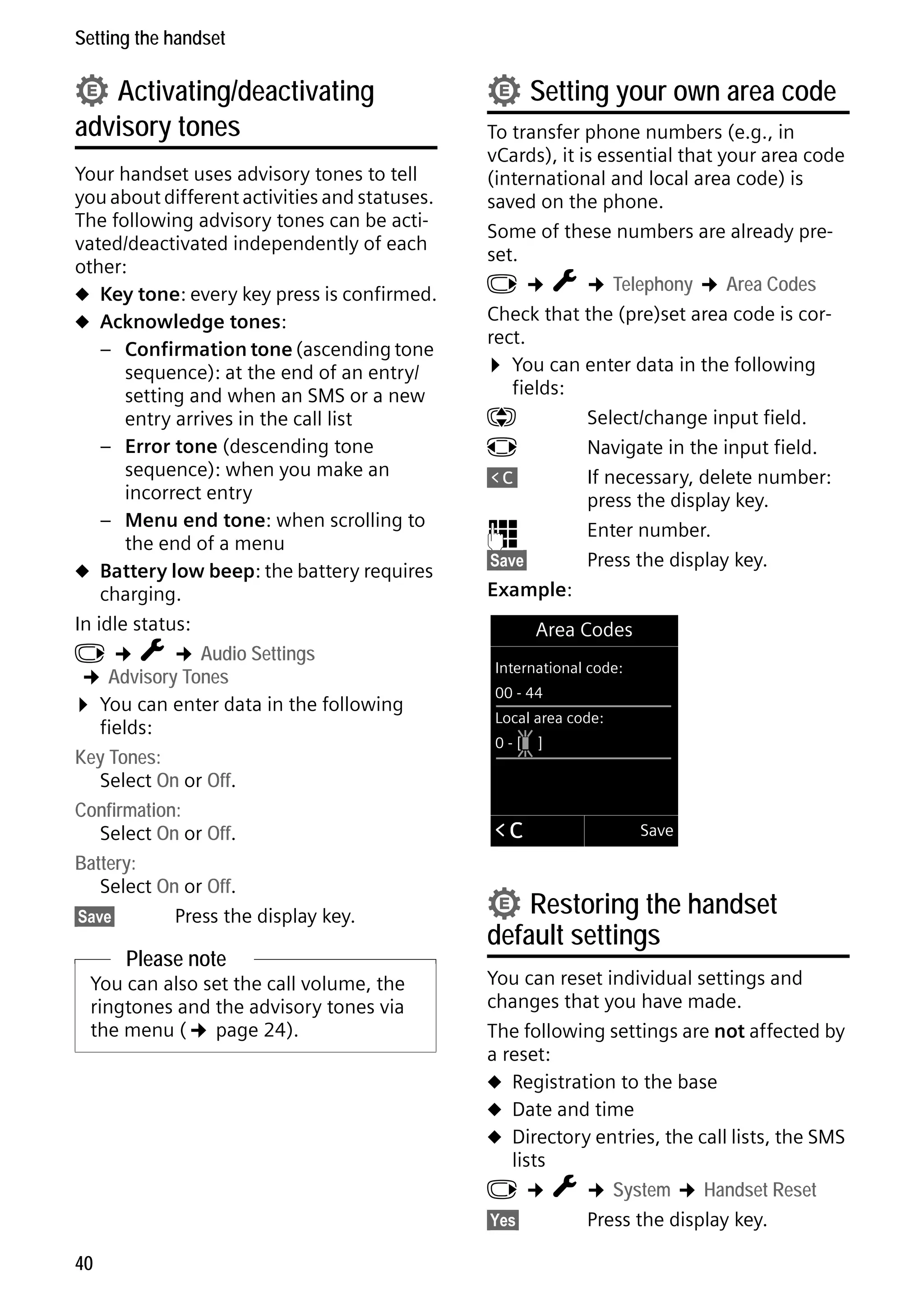 Gigaset C59H / IM1 EN / A31008-M2150-R101-1-4N19 / registr_sett.fm / 25.05.2009

Setting the handset

• Activating/deactivating

advisory tones

Your handset uses advisory tones to tell
you about different activities and statuses.
The following advisory tones can be activated/deactivated independently of each
other:
u Key tone: every key press is confirmed.
u Acknowledge tones:
– Confirmation tone (ascending tone
sequence): at the end of an entry/
setting and when an SMS or a new
entry arrives in the call list
– Error tone (descending tone
sequence): when you make an
incorrect entry
– Menu end tone: when scrolling to
the end of a menu
u Battery low beep: the battery requires
charging.
In idle status:
v ¢ Ï ¢ Audio Settings
¢ Advisory Tones
¤ You can enter data in the following
fields:
Key Tones:
Select On or Off.
Confirmation:
Select On or Off.
Battery:
Select On or Off.
§Save§
Press the display key.

Please note

Version 4, 16.09.2005

You can also set the call volume, the
ringtones and the advisory tones via
the menu (¢ page 24).

40

• Setting your own area code

To transfer phone numbers (e.g., in
vCards), it is essential that your area code
(international and local area code) is
saved on the phone.
Some of these numbers are already preset.
v ¢ Ï ¢ Telephony ¢ Area Codes
Check that the (pre)set area code is correct.
¤ You can enter data in the following
fields:
q
Select/change input field.
r
Navigate in the input field.
Ñ
If necessary, delete number:
press the display key.
~
Enter number.
§Save§
Press the display key.
Example:
Area Codes
International code:
00 - 44
Local area code:
0-[

Û

]

Save

• Restoring the handset

default settings

You can reset individual settings and
changes that you have made.
The following settings are not affected by
a reset:
u Registration to the base
u Date and time
u Directory entries, the call lists, the SMS
lists
v ¢ Ï ¢ System ¢ Handset Reset
§Yes§
Press the display key.

 