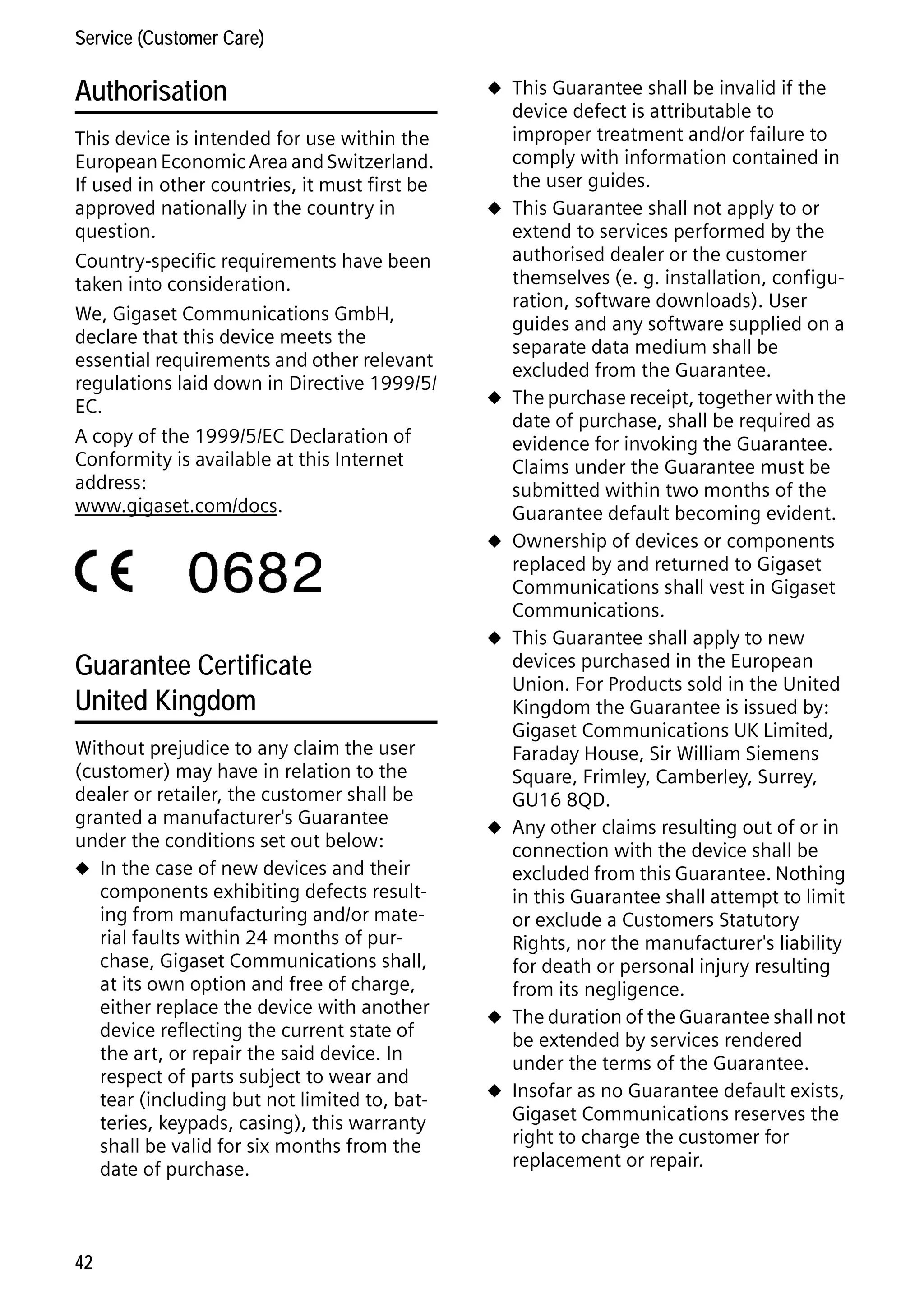Gigaset C59H / IM1 EN / A31008-M2150-R101-1-4N19 / appendix.fm / 25.05.2009

Service (Customer Care)

Authorisation
This device is intended for use within the
European Economic Area and Switzerland.
If used in other countries, it must first be
approved nationally in the country in
question.
Country-specific requirements have been
taken into consideration.
We, Gigaset Communications GmbH,
declare that this device meets the
essential requirements and other relevant
regulations laid down in Directive 1999/5/
EC.
A copy of the 1999/5/EC Declaration of
Conformity is available at this Internet
address:
www.gigaset.com/docs.

u This Guarantee shall be invalid if the

u

u

u

Version 4, 16.09.2005

Guarantee Certificate
United Kingdom
Without prejudice to any claim the user
(customer) may have in relation to the
dealer or retailer, the customer shall be
granted a manufacturer's Guarantee
under the conditions set out below:
u In the case of new devices and their
components exhibiting defects resulting from manufacturing and/or material faults within 24 months of purchase, Gigaset Communications shall,
at its own option and free of charge,
either replace the device with another
device reflecting the current state of
the art, or repair the said device. In
respect of parts subject to wear and
tear (including but not limited to, batteries, keypads, casing), this warranty
shall be valid for six months from the
date of purchase.

42

u

u

u
u

device defect is attributable to
improper treatment and/or failure to
comply with information contained in
the user guides.
This Guarantee shall not apply to or
extend to services performed by the
authorised dealer or the customer
themselves (e. g. installation, configuration, software downloads). User
guides and any software supplied on a
separate data medium shall be
excluded from the Guarantee.
The purchase receipt, together with the
date of purchase, shall be required as
evidence for invoking the Guarantee.
Claims under the Guarantee must be
submitted within two months of the
Guarantee default becoming evident.
Ownership of devices or components
replaced by and returned to Gigaset
Communications shall vest in Gigaset
Communications.
This Guarantee shall apply to new
devices purchased in the European
Union. For Products sold in the United
Kingdom the Guarantee is issued by:
Gigaset Communications UK Limited,
Faraday House, Sir William Siemens
Square, Frimley, Camberley, Surrey,
GU16 8QD.
Any other claims resulting out of or in
connection with the device shall be
excluded from this Guarantee. Nothing
in this Guarantee shall attempt to limit
or exclude a Customers Statutory
Rights, nor the manufacturer's liability
for death or personal injury resulting
from its negligence.
The duration of the Guarantee shall not
be extended by services rendered
under the terms of the Guarantee.
Insofar as no Guarantee default exists,
Gigaset Communications reserves the
right to charge the customer for
replacement or repair.

 