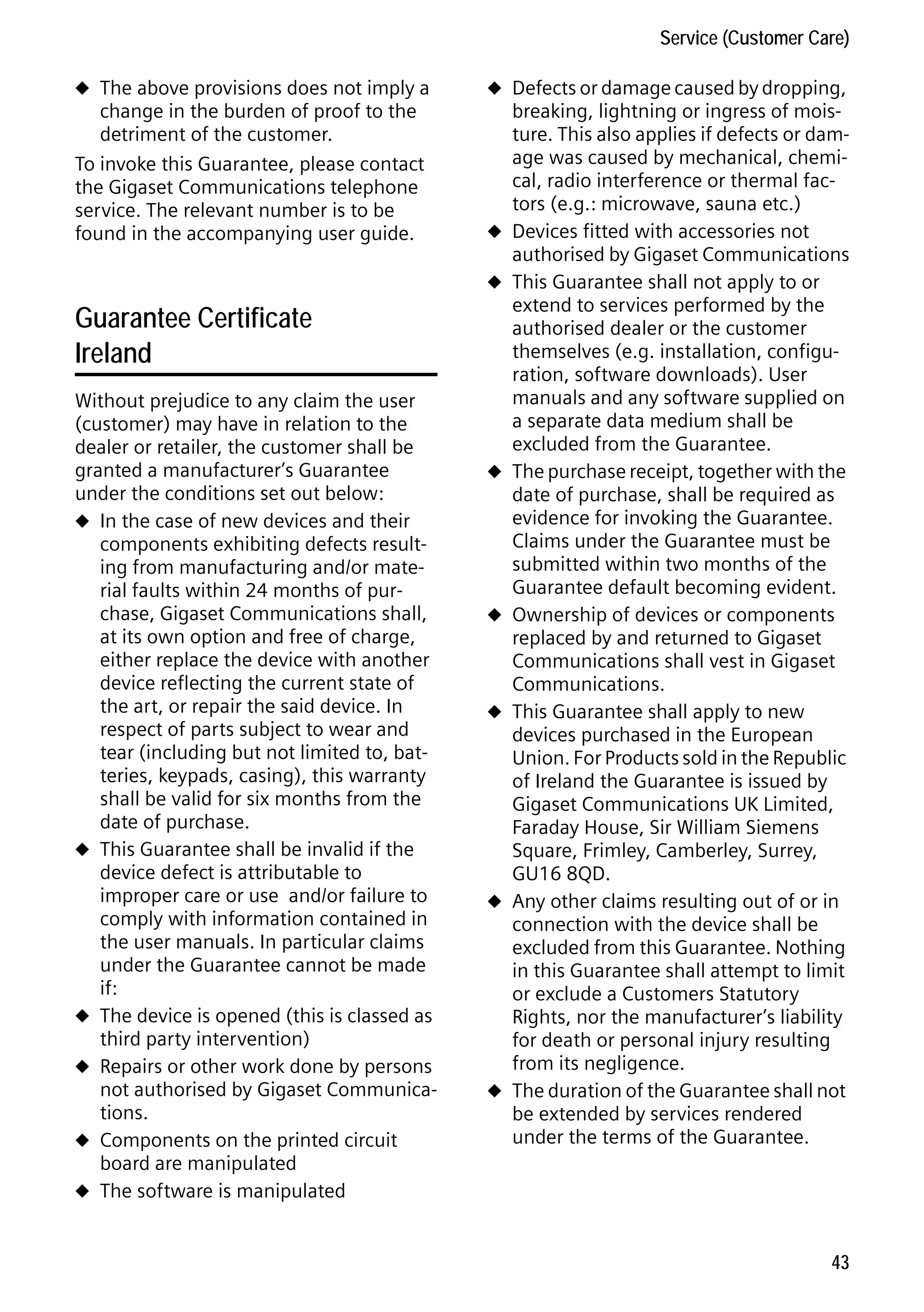 Gigaset C59H / IM1 EN / A31008-M2150-R101-1-4N19 / appendix.fm / 25.05.2009

Service (Customer Care)
u The above provisions does not imply a

change in the burden of proof to the
detriment of the customer.
To invoke this Guarantee, please contact
the Gigaset Communications telephone
service. The relevant number is to be
found in the accompanying user guide.

u Defects or damage caused by dropping,

u
u

Version 4, 16.09.2005

Guarantee Certificate
Ireland
Without prejudice to any claim the user
(customer) may have in relation to the
dealer or retailer, the customer shall be
granted a manufacturer’s Guarantee
under the conditions set out below:
u In the case of new devices and their
components exhibiting defects resulting from manufacturing and/or material faults within 24 months of purchase, Gigaset Communications shall,
at its own option and free of charge,
either replace the device with another
device reflecting the current state of
the art, or repair the said device. In
respect of parts subject to wear and
tear (including but not limited to, batteries, keypads, casing), this warranty
shall be valid for six months from the
date of purchase.
u This Guarantee shall be invalid if the
device defect is attributable to
improper care or use and/or failure to
comply with information contained in
the user manuals. In particular claims
under the Guarantee cannot be made
if:
u The device is opened (this is classed as
third party intervention)
u Repairs or other work done by persons
not authorised by Gigaset Communications.
u Components on the printed circuit
board are manipulated
u The software is manipulated

u

u

u

u

u

breaking, lightning or ingress of moisture. This also applies if defects or damage was caused by mechanical, chemical, radio interference or thermal factors (e.g.: microwave, sauna etc.)
Devices fitted with accessories not
authorised by Gigaset Communications
This Guarantee shall not apply to or
extend to services performed by the
authorised dealer or the customer
themselves (e.g. installation, configuration, software downloads). User
manuals and any software supplied on
a separate data medium shall be
excluded from the Guarantee.
The purchase receipt, together with the
date of purchase, shall be required as
evidence for invoking the Guarantee.
Claims under the Guarantee must be
submitted within two months of the
Guarantee default becoming evident.
Ownership of devices or components
replaced by and returned to Gigaset
Communications shall vest in Gigaset
Communications.
This Guarantee shall apply to new
devices purchased in the European
Union. For Products sold in the Republic
of Ireland the Guarantee is issued by
Gigaset Communications UK Limited,
Faraday House, Sir William Siemens
Square, Frimley, Camberley, Surrey,
GU16 8QD.
Any other claims resulting out of or in
connection with the device shall be
excluded from this Guarantee. Nothing
in this Guarantee shall attempt to limit
or exclude a Customers Statutory
Rights, nor the manufacturer’s liability
for death or personal injury resulting
from its negligence.
The duration of the Guarantee shall not
be extended by services rendered
under the terms of the Guarantee.

43

 