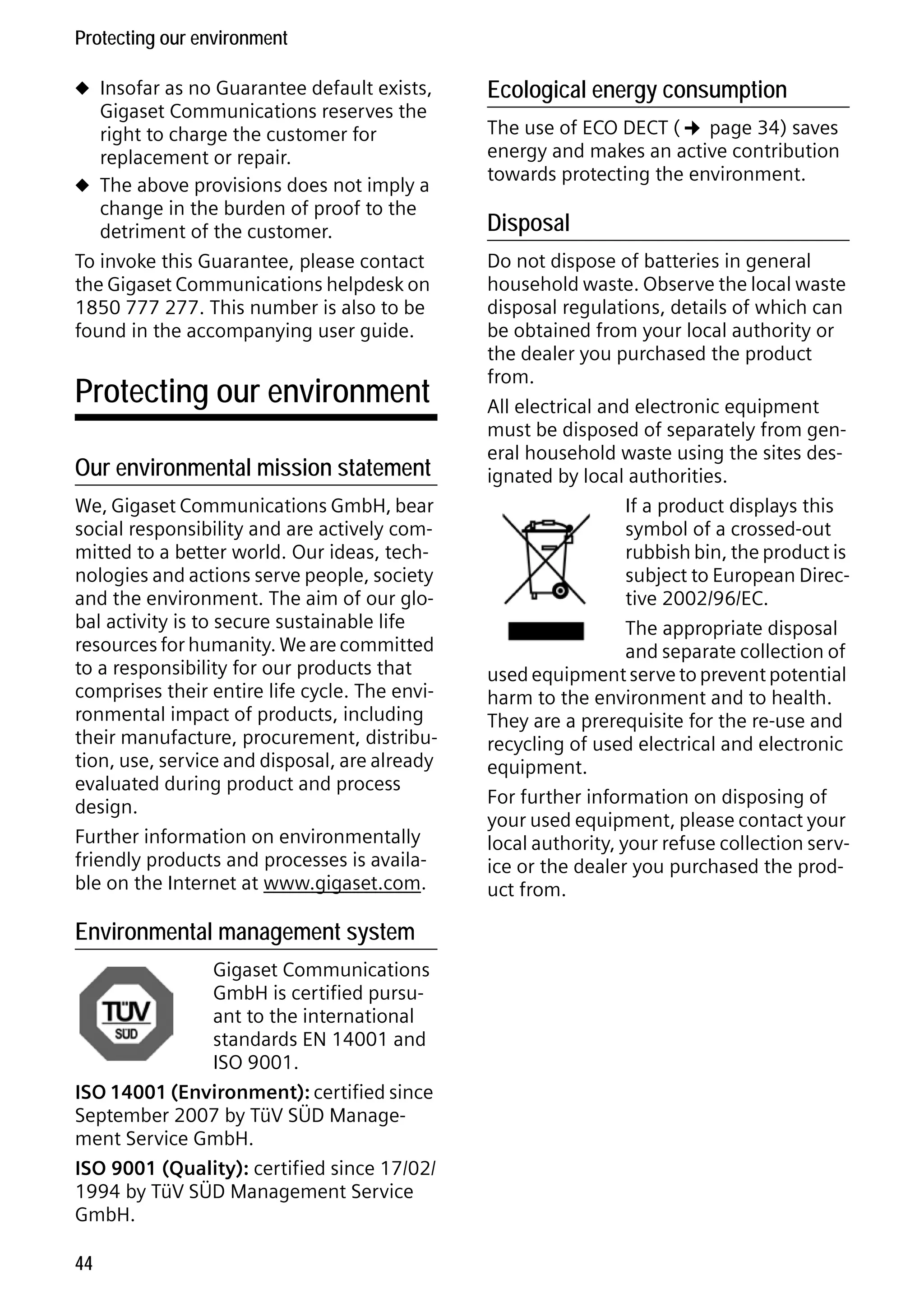 Gigaset C59H / IM1 EN / A31008-M2150-R101-1-4N19 / appendix.fm / 25.05.2009

Protecting our environment
u Insofar as no Guarantee default exists,

Gigaset Communications reserves the
right to charge the customer for
replacement or repair.
u The above provisions does not imply a
change in the burden of proof to the
detriment of the customer.
To invoke this Guarantee, please contact
the Gigaset Communications helpdesk on
1850 777 277. This number is also to be
found in the accompanying user guide.

Protecting our environment
Our environmental mission statement
We, Gigaset Communications GmbH, bear
social responsibility and are actively committed to a better world. Our ideas, technologies and actions serve people, society
and the environment. The aim of our global activity is to secure sustainable life
resources for humanity. We are committed
to a responsibility for our products that
comprises their entire life cycle. The environmental impact of products, including
their manufacture, procurement, distribution, use, service and disposal, are already
evaluated during product and process
design.
Further information on environmentally
friendly products and processes is available on the Internet at www.gigaset.com.

Version 4, 16.09.2005

Environmental management system
Gigaset Communications
GmbH is certified pursuant to the international
standards EN 14001 and
ISO 9001.
ISO 14001 (Environment): certified since
September 2007 by TüV SÜD Management Service GmbH.
ISO 9001 (Quality): certified since 17/02/
1994 by TüV SÜD Management Service
GmbH.
44

Ecological energy consumption

The use of ECO DECT (¢ page 34) saves
energy and makes an active contribution
towards protecting the environment.

Disposal
Do not dispose of batteries in general
household waste. Observe the local waste
disposal regulations, details of which can
be obtained from your local authority or
the dealer you purchased the product
from.
All electrical and electronic equipment
must be disposed of separately from general household waste using the sites designated by local authorities.
If a product displays this
symbol of a crossed-out
rubbish bin, the product is
subject to European Directive 2002/96/EC.
The appropriate disposal
and separate collection of
used equipment serve to prevent potential
harm to the environment and to health.
They are a prerequisite for the re-use and
recycling of used electrical and electronic
equipment.
For further information on disposing of
your used equipment, please contact your
local authority, your refuse collection service or the dealer you purchased the product from.

 