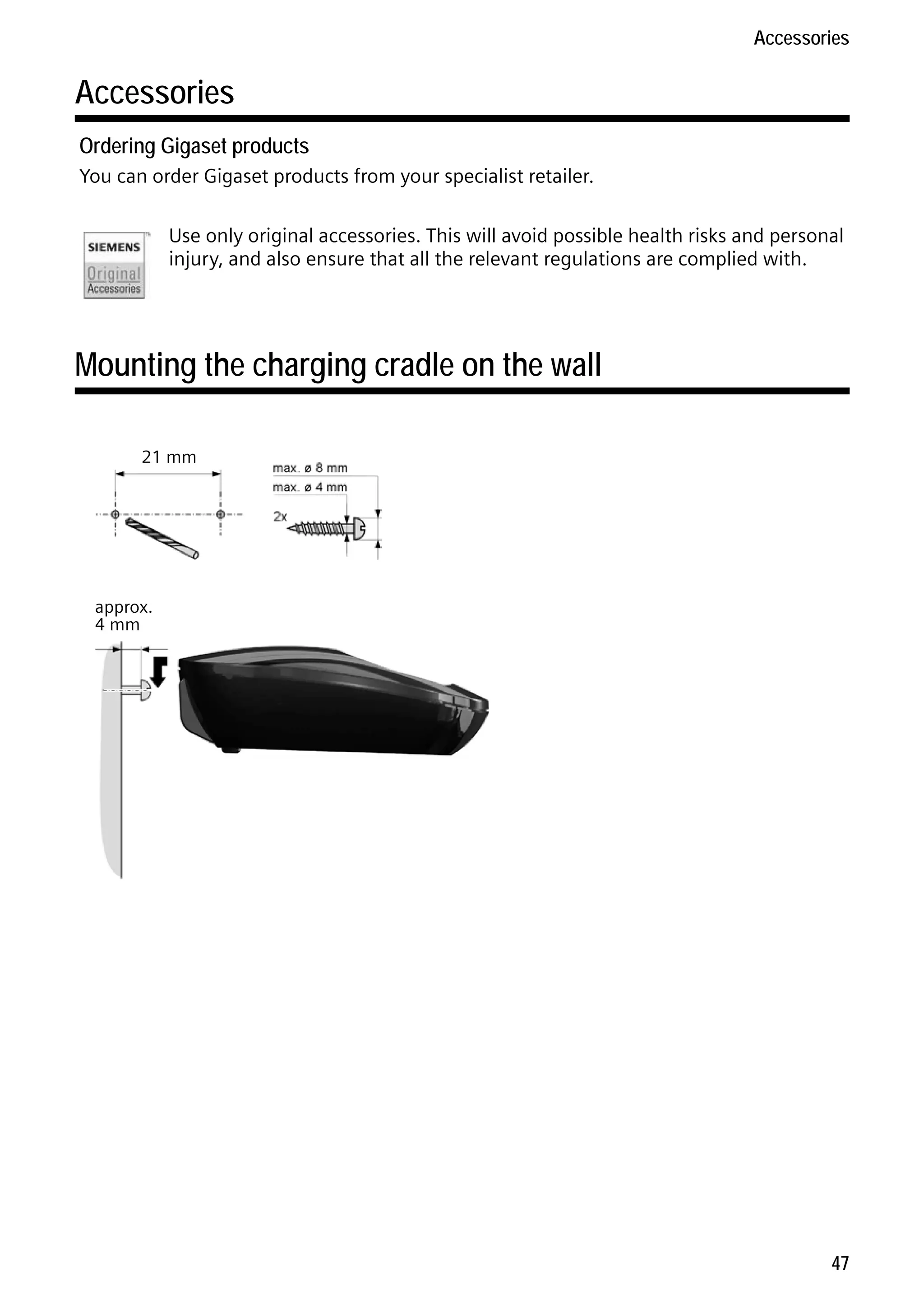 Gigaset C59H / IM1 EN / A31008-M2150-R101-1-4N19 / appendix.fm / 25.05.2009

Accessories

Accessories
Ordering Gigaset products
You can order Gigaset products from your specialist retailer.
Use only original accessories. This will avoid possible health risks and personal
injury, and also ensure that all the relevant regulations are complied with.

Mounting the charging cradle on the wall
21 mm

Version 4, 16.09.2005

approx.
4 mm

47

 