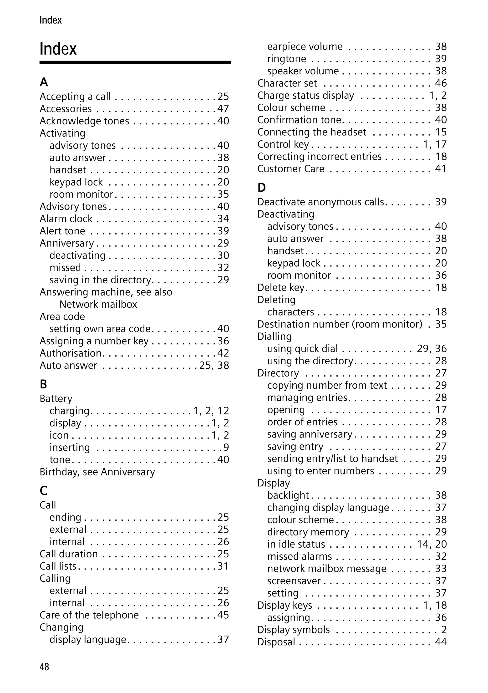 Gigaset C59H / IM1 EN / A31008-M2150-R101-1-4N19 / C59HSIX.fm / 04.05.2009

Index

Index
A
Accepting a call . . . . . . . . . . . . . . . . . 25
Accessories . . . . . . . . . . . . . . . . . . . . 47
Acknowledge tones . . . . . . . . . . . . . . 40
Activating
advisory tones . . . . . . . . . . . . . . . . 40
auto answer . . . . . . . . . . . . . . . . . . 38
handset . . . . . . . . . . . . . . . . . . . . . 20
keypad lock . . . . . . . . . . . . . . . . . . 20
room monitor . . . . . . . . . . . . . . . . . 35
Advisory tones . . . . . . . . . . . . . . . . . . 40
Alarm clock . . . . . . . . . . . . . . . . . . . . 34
Alert tone . . . . . . . . . . . . . . . . . . . . . 39
Anniversary . . . . . . . . . . . . . . . . . . . . 29
deactivating . . . . . . . . . . . . . . . . . . 30
missed . . . . . . . . . . . . . . . . . . . . . . 32
saving in the directory. . . . . . . . . . . 29
Answering machine, see also
Network mailbox
Area code
setting own area code . . . . . . . . . . . 40
Assigning a number key . . . . . . . . . . . 36
Authorisation . . . . . . . . . . . . . . . . . . . 42
Auto answer . . . . . . . . . . . . . . . . 25, 38

B
Battery
charging. . . . . . . . . . . . . . . . . 1, 2, 12
display . . . . . . . . . . . . . . . . . . . . . 1, 2
icon . . . . . . . . . . . . . . . . . . . . . . . 1, 2
inserting . . . . . . . . . . . . . . . . . . . . . 9
tone . . . . . . . . . . . . . . . . . . . . . . . . 40
Birthday, see Anniversary

Version 4, 16.09.2005

C
Call
ending . . . . . . . . . . . . . . . . . . . . . . 25
external . . . . . . . . . . . . . . . . . . . . . 25
internal . . . . . . . . . . . . . . . . . . . . . 26
Call duration . . . . . . . . . . . . . . . . . . . 25
Call lists . . . . . . . . . . . . . . . . . . . . . . . 31
Calling
external . . . . . . . . . . . . . . . . . . . . . 25
internal . . . . . . . . . . . . . . . . . . . . . 26
Care of the telephone . . . . . . . . . . . . 45
Changing
display language . . . . . . . . . . . . . . . 37
48

earpiece volume . . . . . . . . . . . . . . 38
ringtone . . . . . . . . . . . . . . . . . . . . 39
speaker volume . . . . . . . . . . . . . . . 38
Character set . . . . . . . . . . . . . . . . . . 46
Charge status display . . . . . . . . . . . 1, 2
Colour scheme . . . . . . . . . . . . . . . . . 38
Confirmation tone. . . . . . . . . . . . . . . 40
Connecting the headset . . . . . . . . . . 15
Control key . . . . . . . . . . . . . . . . . . 1, 17
Correcting incorrect entries . . . . . . . . 18
Customer Care . . . . . . . . . . . . . . . . . 41

D
Deactivate anonymous calls . . . . . . . . 39
Deactivating
advisory tones . . . . . . . . . . . . . . . . 40
auto answer . . . . . . . . . . . . . . . . . 38
handset . . . . . . . . . . . . . . . . . . . . . 20
keypad lock . . . . . . . . . . . . . . . . . . 20
room monitor . . . . . . . . . . . . . . . . 36
Delete key. . . . . . . . . . . . . . . . . . . . . 18
Deleting
characters . . . . . . . . . . . . . . . . . . . 18
Destination number (room monitor) . 35
Dialling
using quick dial . . . . . . . . . . . . 29, 36
using the directory . . . . . . . . . . . . . 28
Directory . . . . . . . . . . . . . . . . . . . . . 27
copying number from text . . . . . . . 29
managing entries. . . . . . . . . . . . . . 28
opening . . . . . . . . . . . . . . . . . . . . 17
order of entries . . . . . . . . . . . . . . . 28
saving anniversary . . . . . . . . . . . . . 29
saving entry . . . . . . . . . . . . . . . . . 27
sending entry/list to handset . . . . . 29
using to enter numbers . . . . . . . . . 29
Display
backlight . . . . . . . . . . . . . . . . . . . . 38
changing display language . . . . . . . 37
colour scheme . . . . . . . . . . . . . . . . 38
directory memory . . . . . . . . . . . . . 29
in idle status . . . . . . . . . . . . . . 14, 20
missed alarms . . . . . . . . . . . . . . . . 32
network mailbox message . . . . . . . 33
screensaver . . . . . . . . . . . . . . . . . . 37
setting . . . . . . . . . . . . . . . . . . . . . 37
Display keys . . . . . . . . . . . . . . . . . 1, 18
assigning . . . . . . . . . . . . . . . . . . . . 36
Display symbols . . . . . . . . . . . . . . . . . 2
Disposal . . . . . . . . . . . . . . . . . . . . . . 44

 