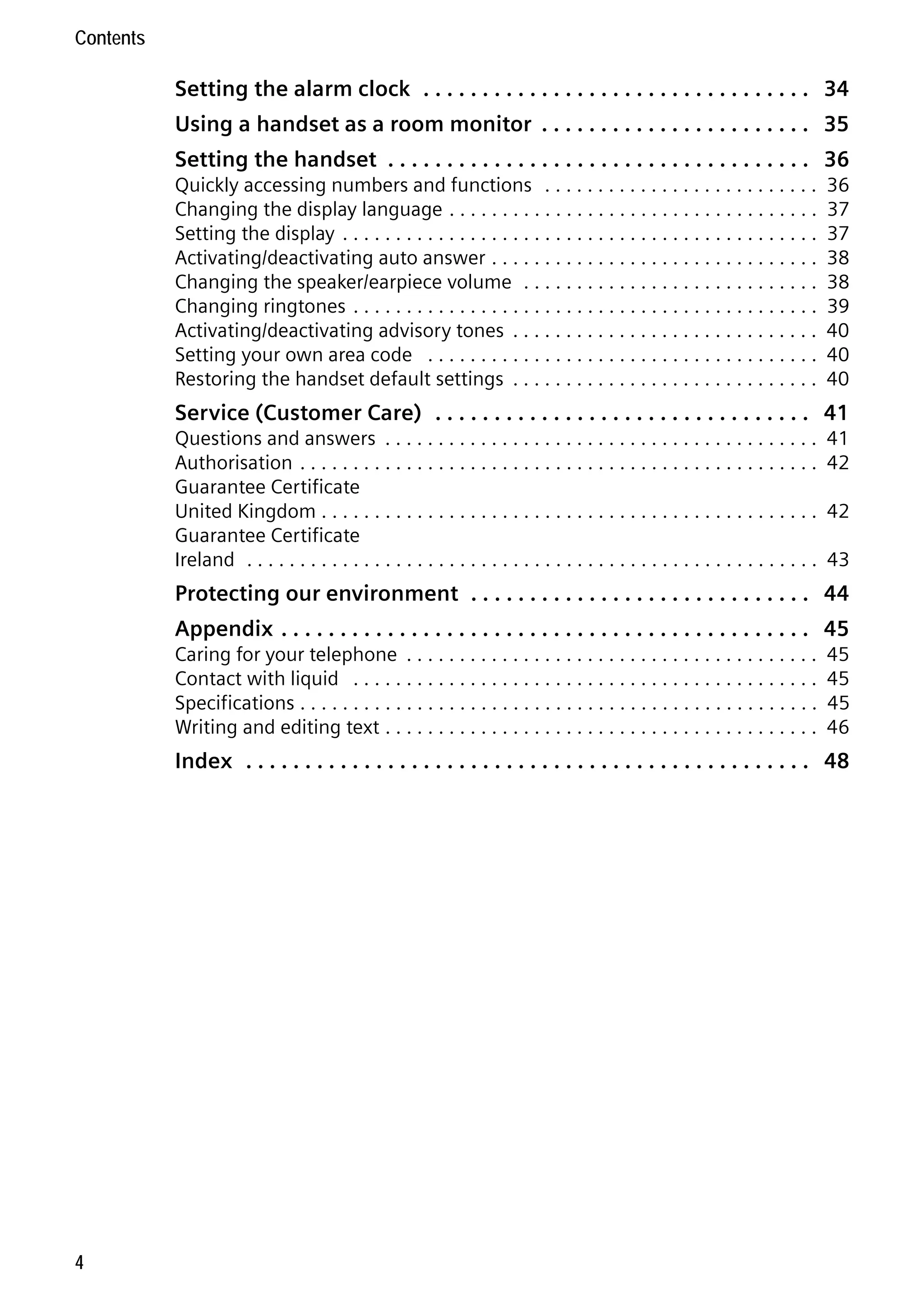Gigaset C59H / IM1 EN / A31008-M2150-R101-1-4N19 / C59HIVZ.fm / 04.05.2009

Contents

Setting the alarm clock . . . . . . . . . . . . . . . . . . . . . . . . . . . . . . . . . 34
Using a handset as a room monitor . . . . . . . . . . . . . . . . . . . . . . . 35
Setting the handset . . . . . . . . . . . . . . . . . . . . . . . . . . . . . . . . . . . . 36
Quickly accessing numbers and functions . . . . . . . . . . . . . . . . . . . . . . . . . .
Changing the display language . . . . . . . . . . . . . . . . . . . . . . . . . . . . . . . . . . .
Setting the display . . . . . . . . . . . . . . . . . . . . . . . . . . . . . . . . . . . . . . . . . . . . .
Activating/deactivating auto answer . . . . . . . . . . . . . . . . . . . . . . . . . . . . . . .
Changing the speaker/earpiece volume . . . . . . . . . . . . . . . . . . . . . . . . . . . .
Changing ringtones . . . . . . . . . . . . . . . . . . . . . . . . . . . . . . . . . . . . . . . . . . . .
Activating/deactivating advisory tones . . . . . . . . . . . . . . . . . . . . . . . . . . . . .
Setting your own area code . . . . . . . . . . . . . . . . . . . . . . . . . . . . . . . . . . . . .
Restoring the handset default settings . . . . . . . . . . . . . . . . . . . . . . . . . . . . .

36
37
37
38
38
39
40
40
40

Service (Customer Care) . . . . . . . . . . . . . . . . . . . . . . . . . . . . . . . . 41
Questions and answers . . . . . . . . . . . . . . . . . . . . . . . . . . . . . . . . . . . . . . . . .
Authorisation . . . . . . . . . . . . . . . . . . . . . . . . . . . . . . . . . . . . . . . . . . . . . . . . .
Guarantee Certificate
United Kingdom . . . . . . . . . . . . . . . . . . . . . . . . . . . . . . . . . . . . . . . . . . . . . . .
Guarantee Certificate
Ireland . . . . . . . . . . . . . . . . . . . . . . . . . . . . . . . . . . . . . . . . . . . . . . . . . . . . . .

41
42
42
43

Protecting our environment . . . . . . . . . . . . . . . . . . . . . . . . . . . . . 44
Appendix . . . . . . . . . . . . . . . . . . . . . . . . . . . . . . . . . . . . . . . . . . . . . 45
Caring for your telephone . . . . . . . . . . . . . . . . . . . . . . . . . . . . . . . . . . . . . . .
Contact with liquid . . . . . . . . . . . . . . . . . . . . . . . . . . . . . . . . . . . . . . . . . . . .
Specifications . . . . . . . . . . . . . . . . . . . . . . . . . . . . . . . . . . . . . . . . . . . . . . . . .
Writing and editing text . . . . . . . . . . . . . . . . . . . . . . . . . . . . . . . . . . . . . . . . .

45
45
45
46

Version 4, 16.09.2005

Index . . . . . . . . . . . . . . . . . . . . . . . . . . . . . . . . . . . . . . . . . . . . . . . . 48

4

 