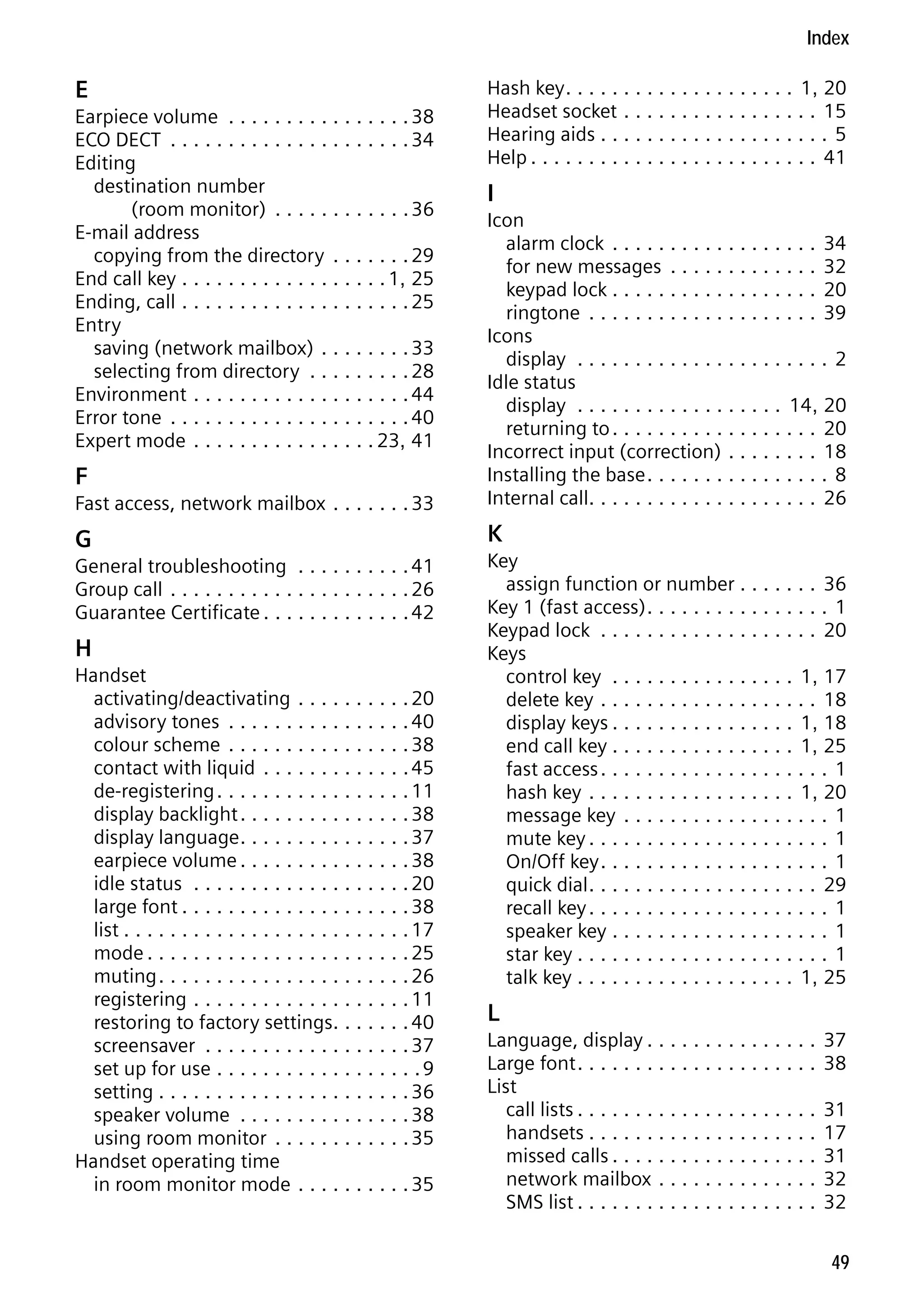 Gigaset C59H / IM1 EN / A31008-M2150-R101-1-4N19 / C59HSIX.fm / 04.05.2009

Index

E
Earpiece volume . . . . . . . . . . . . . . . . 38
ECO DECT . . . . . . . . . . . . . . . . . . . . . 34
Editing
destination number
(room monitor) . . . . . . . . . . . . 36
E-mail address
copying from the directory . . . . . . . 29
End call key . . . . . . . . . . . . . . . . . . 1, 25
Ending, call . . . . . . . . . . . . . . . . . . . . 25
Entry
saving (network mailbox) . . . . . . . . 33
selecting from directory . . . . . . . . . 28
Environment . . . . . . . . . . . . . . . . . . . 44
Error tone . . . . . . . . . . . . . . . . . . . . . 40
Expert mode . . . . . . . . . . . . . . . . 23, 41

Hash key . . . . . . . . . . . . . . . . . . . . 1, 20
Headset socket . . . . . . . . . . . . . . . . . 15
Hearing aids . . . . . . . . . . . . . . . . . . . . 5
Help . . . . . . . . . . . . . . . . . . . . . . . . . 41

I

Fast access, network mailbox . . . . . . . 33

Icon
alarm clock . . . . . . . . . . . . . . . . . . 34
for new messages . . . . . . . . . . . . . 32
keypad lock . . . . . . . . . . . . . . . . . . 20
ringtone . . . . . . . . . . . . . . . . . . . . 39
Icons
display . . . . . . . . . . . . . . . . . . . . . . 2
Idle status
display . . . . . . . . . . . . . . . . . . 14, 20
returning to . . . . . . . . . . . . . . . . . . 20
Incorrect input (correction) . . . . . . . . 18
Installing the base . . . . . . . . . . . . . . . . 8
Internal call. . . . . . . . . . . . . . . . . . . . 26

G

K

F

General troubleshooting . . . . . . . . . . 41
Group call . . . . . . . . . . . . . . . . . . . . . 26
Guarantee Certificate . . . . . . . . . . . . . 42

Version 4, 16.09.2005

H
Handset
activating/deactivating . . . . . . . . . . 20
advisory tones . . . . . . . . . . . . . . . . 40
colour scheme . . . . . . . . . . . . . . . . 38
contact with liquid . . . . . . . . . . . . . 45
de-registering . . . . . . . . . . . . . . . . . 11
display backlight . . . . . . . . . . . . . . . 38
display language . . . . . . . . . . . . . . . 37
earpiece volume . . . . . . . . . . . . . . . 38
idle status . . . . . . . . . . . . . . . . . . . 20
large font . . . . . . . . . . . . . . . . . . . . 38
list . . . . . . . . . . . . . . . . . . . . . . . . . 17
mode . . . . . . . . . . . . . . . . . . . . . . . 25
muting . . . . . . . . . . . . . . . . . . . . . . 26
registering . . . . . . . . . . . . . . . . . . . 11
restoring to factory settings. . . . . . . 40
screensaver . . . . . . . . . . . . . . . . . . 37
set up for use . . . . . . . . . . . . . . . . . . 9
setting . . . . . . . . . . . . . . . . . . . . . . 36
speaker volume . . . . . . . . . . . . . . . 38
using room monitor . . . . . . . . . . . . 35
Handset operating time
in room monitor mode . . . . . . . . . . 35

Key
assign function or number . . . . . . . 36
Key 1 (fast access) . . . . . . . . . . . . . . . . 1
Keypad lock . . . . . . . . . . . . . . . . . . . 20
Keys
control key . . . . . . . . . . . . . . . . 1, 17
delete key . . . . . . . . . . . . . . . . . . . 18
display keys . . . . . . . . . . . . . . . . 1, 18
end call key . . . . . . . . . . . . . . . . 1, 25
fast access . . . . . . . . . . . . . . . . . . . . 1
hash key . . . . . . . . . . . . . . . . . . 1, 20
message key . . . . . . . . . . . . . . . . . . 1
mute key . . . . . . . . . . . . . . . . . . . . . 1
On/Off key . . . . . . . . . . . . . . . . . . . . 1
quick dial . . . . . . . . . . . . . . . . . . . . 29
recall key . . . . . . . . . . . . . . . . . . . . . 1
speaker key . . . . . . . . . . . . . . . . . . . 1
star key . . . . . . . . . . . . . . . . . . . . . . 1
talk key . . . . . . . . . . . . . . . . . . . 1, 25

L
Language, display . . . . . . . . . . . . . . .
Large font . . . . . . . . . . . . . . . . . . . . .
List
call lists . . . . . . . . . . . . . . . . . . . . .
handsets . . . . . . . . . . . . . . . . . . . .
missed calls . . . . . . . . . . . . . . . . . .
network mailbox . . . . . . . . . . . . . .
SMS list . . . . . . . . . . . . . . . . . . . . .

37
38
31
17
31
32
32
49

 