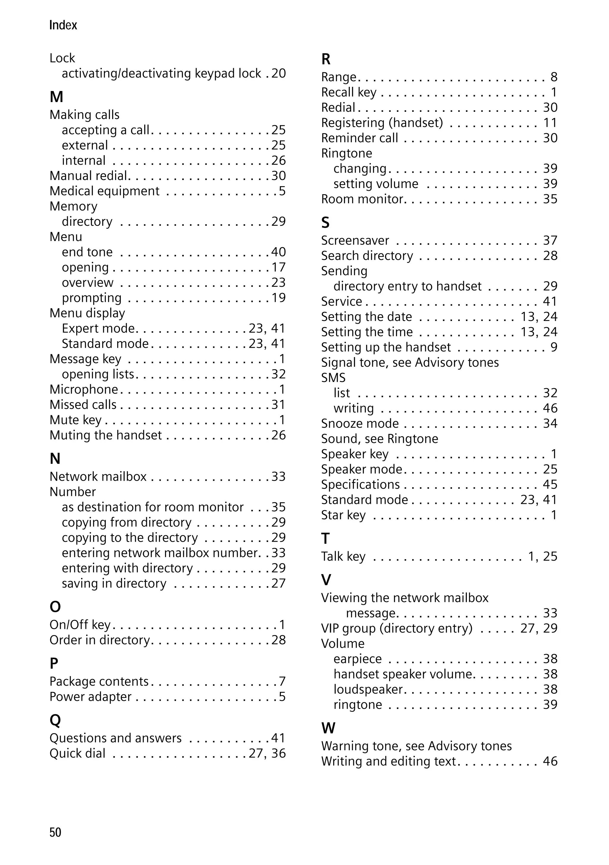 Gigaset C59H / IM1 EN / A31008-M2150-R101-1-4N19 / C59HSIX.fm / 04.05.2009

Index
Lock
activating/deactivating keypad lock . 20

M
Making calls
accepting a call . . . . . . . . . . . . . . . . 25
external . . . . . . . . . . . . . . . . . . . . . 25
internal . . . . . . . . . . . . . . . . . . . . . 26
Manual redial. . . . . . . . . . . . . . . . . . . 30
Medical equipment . . . . . . . . . . . . . . . 5
Memory
directory . . . . . . . . . . . . . . . . . . . . 29
Menu
end tone . . . . . . . . . . . . . . . . . . . . 40
opening . . . . . . . . . . . . . . . . . . . . . 17
overview . . . . . . . . . . . . . . . . . . . . 23
prompting . . . . . . . . . . . . . . . . . . . 19
Menu display
Expert mode. . . . . . . . . . . . . . . 23, 41
Standard mode . . . . . . . . . . . . . 23, 41
Message key . . . . . . . . . . . . . . . . . . . . 1
opening lists . . . . . . . . . . . . . . . . . . 32
Microphone . . . . . . . . . . . . . . . . . . . . . 1
Missed calls . . . . . . . . . . . . . . . . . . . . 31
Mute key . . . . . . . . . . . . . . . . . . . . . . . 1
Muting the handset . . . . . . . . . . . . . . 26

N
Network mailbox . . . . . . . . . . . . . . . . 33
Number
as destination for room monitor . . . 35
copying from directory . . . . . . . . . . 29
copying to the directory . . . . . . . . . 29
entering network mailbox number. . 33
entering with directory . . . . . . . . . . 29
saving in directory . . . . . . . . . . . . . 27

O
On/Off key . . . . . . . . . . . . . . . . . . . . . . 1
Order in directory . . . . . . . . . . . . . . . . 28

P
Package contents . . . . . . . . . . . . . . . . . 7
Power adapter . . . . . . . . . . . . . . . . . . . 5

Version 4, 16.09.2005

Q
Questions and answers . . . . . . . . . . . 41
Quick dial . . . . . . . . . . . . . . . . . . 27, 36

50

R
Range . . . . . . . . . . . . . . . . . . . . . . . . . 8
Recall key . . . . . . . . . . . . . . . . . . . . . . 1
Redial . . . . . . . . . . . . . . . . . . . . . . . . 30
Registering (handset) . . . . . . . . . . . . 11
Reminder call . . . . . . . . . . . . . . . . . . 30
Ringtone
changing . . . . . . . . . . . . . . . . . . . . 39
setting volume . . . . . . . . . . . . . . . 39
Room monitor. . . . . . . . . . . . . . . . . . 35

S
Screensaver . . . . . . . . . . . . . . . . . . . 37
Search directory . . . . . . . . . . . . . . . . 28
Sending
directory entry to handset . . . . . . . 29
Service . . . . . . . . . . . . . . . . . . . . . . . 41
Setting the date . . . . . . . . . . . . . 13, 24
Setting the time . . . . . . . . . . . . . 13, 24
Setting up the handset . . . . . . . . . . . . 9
Signal tone, see Advisory tones
SMS
list . . . . . . . . . . . . . . . . . . . . . . . . 32
writing . . . . . . . . . . . . . . . . . . . . . 46
Snooze mode . . . . . . . . . . . . . . . . . . 34
Sound, see Ringtone
Speaker key . . . . . . . . . . . . . . . . . . . . 1
Speaker mode . . . . . . . . . . . . . . . . . . 25
Specifications . . . . . . . . . . . . . . . . . . 45
Standard mode . . . . . . . . . . . . . . 23, 41
Star key . . . . . . . . . . . . . . . . . . . . . . . 1

T
Talk key . . . . . . . . . . . . . . . . . . . . 1, 25

V
Viewing the network mailbox
message. . . . . . . . . . . . . . . . . . . 33
VIP group (directory entry) . . . . . 27, 29
Volume
earpiece . . . . . . . . . . . . . . . . . . . . 38
handset speaker volume. . . . . . . . . 38
loudspeaker . . . . . . . . . . . . . . . . . . 38
ringtone . . . . . . . . . . . . . . . . . . . . 39

W
Warning tone, see Advisory tones
Writing and editing text . . . . . . . . . . . 46

 