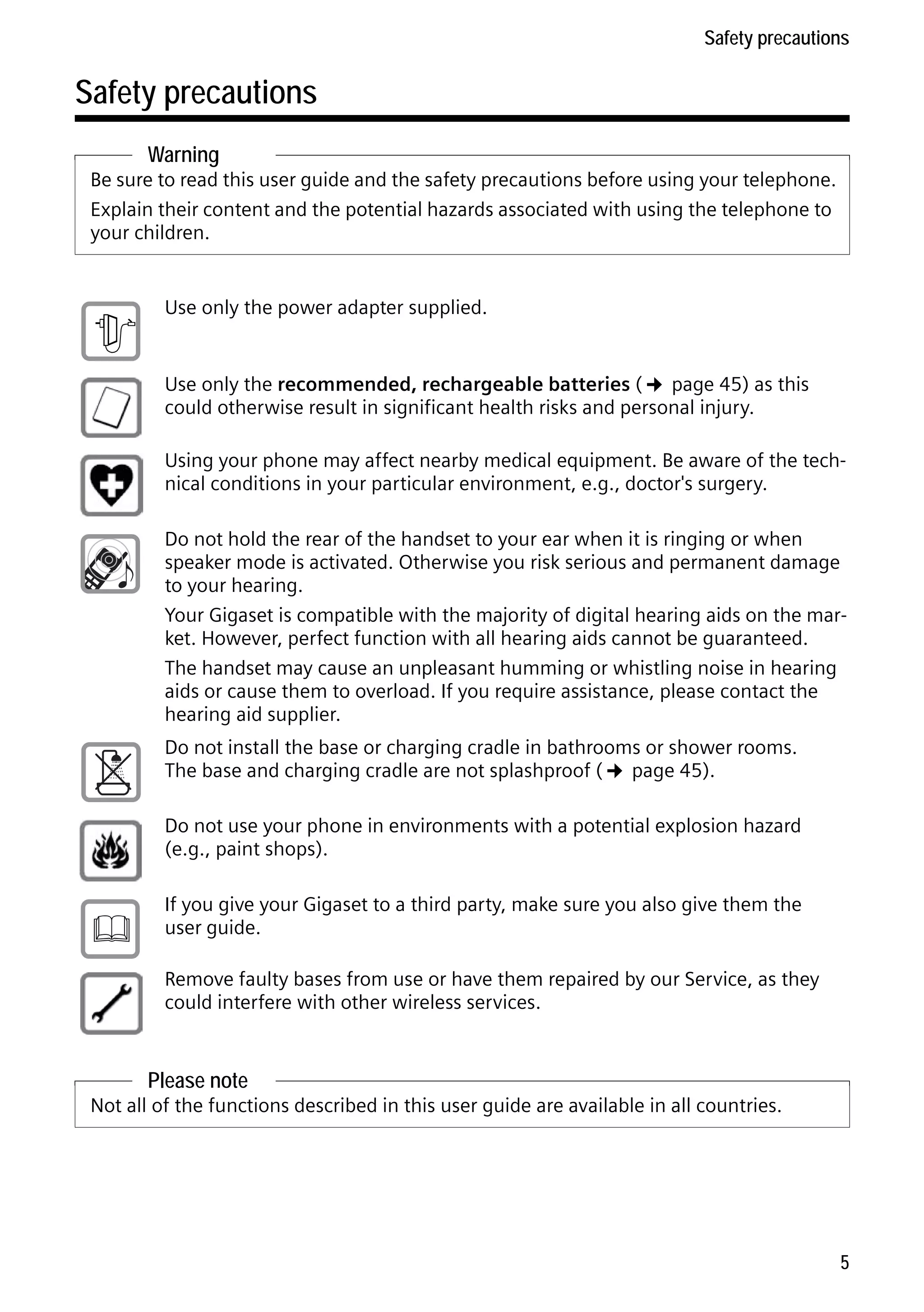 Gigaset C59H / IM1 EN / A31008-M2150-R101-1-4N19 / security.fm / 25.05.2009

Safety precautions

Safety precautions
Warning
Be sure to read this user guide and the safety precautions before using your telephone.
Explain their content and the potential hazards associated with using the telephone to
your children.

$

Use only the power adapter supplied.
Use only the recommended, rechargeable batteries (¢ page 45) as this
could otherwise result in significant health risks and personal injury.
Using your phone may affect nearby medical equipment. Be aware of the technical conditions in your particular environment, e.g., doctor's surgery.
Do not hold the rear of the handset to your ear when it is ringing or when
speaker mode is activated. Otherwise you risk serious and permanent damage
to your hearing.
Your Gigaset is compatible with the majority of digital hearing aids on the market. However, perfect function with all hearing aids cannot be guaranteed.
The handset may cause an unpleasant humming or whistling noise in hearing
aids or cause them to overload. If you require assistance, please contact the
hearing aid supplier.
Do not install the base or charging cradle in bathrooms or shower rooms.
The base and charging cradle are not splashproof (¢ page 45).
Do not use your phone in environments with a potential explosion hazard
(e.g., paint shops).

ƒ

If you give your Gigaset to a third party, make sure you also give them the
user guide.
Remove faulty bases from use or have them repaired by our Service, as they
could interfere with other wireless services.

Please note

Version 4, 16.09.2005

Not all of the functions described in this user guide are available in all countries.

5

 