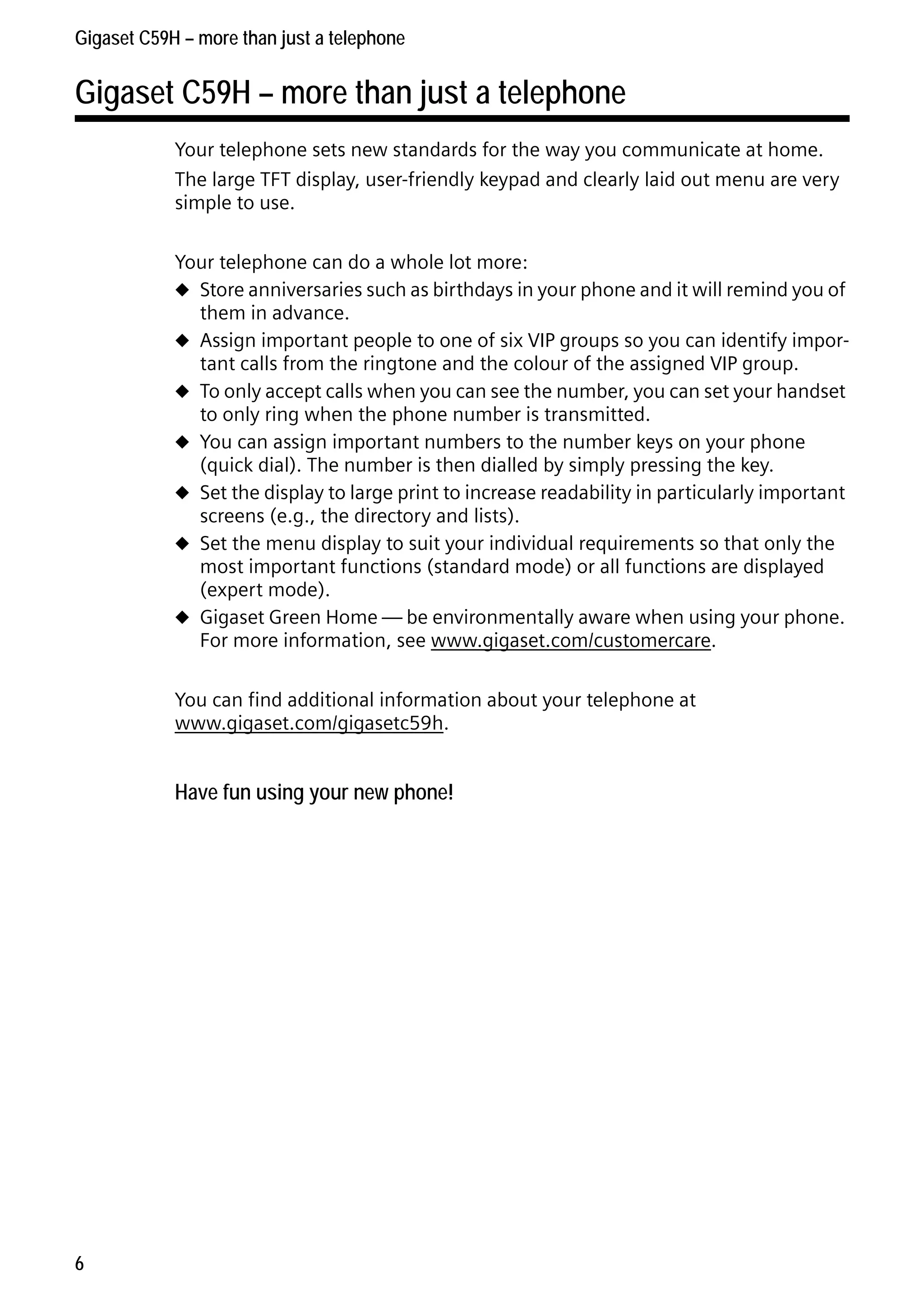 Gigaset C59H / IM1 EN / A31008-M2150-R101-1-4N19 / starting.fm / 25.05.2009

Gigaset C59H – more than just a telephone

Gigaset C59H – more than just a telephone
Your telephone sets new standards for the way you communicate at home.
The large TFT display, user-friendly keypad and clearly laid out menu are very
simple to use.
Your telephone can do a whole lot more:
u Store anniversaries such as birthdays in your phone and it will remind you of
them in advance.
u Assign important people to one of six VIP groups so you can identify important calls from the ringtone and the colour of the assigned VIP group.
u To only accept calls when you can see the number, you can set your handset
to only ring when the phone number is transmitted.
u You can assign important numbers to the number keys on your phone
(quick dial). The number is then dialled by simply pressing the key.
u Set the display to large print to increase readability in particularly important
screens (e.g., the directory and lists).
u Set the menu display to suit your individual requirements so that only the
most important functions (standard mode) or all functions are displayed
(expert mode).
u Gigaset Green Home — be environmentally aware when using your phone.
For more information, see www.gigaset.com/customercare.
You can find additional information about your telephone at
www.gigaset.com/gigasetc59h.

Version 4, 16.09.2005

Have fun using your new phone!

6

 