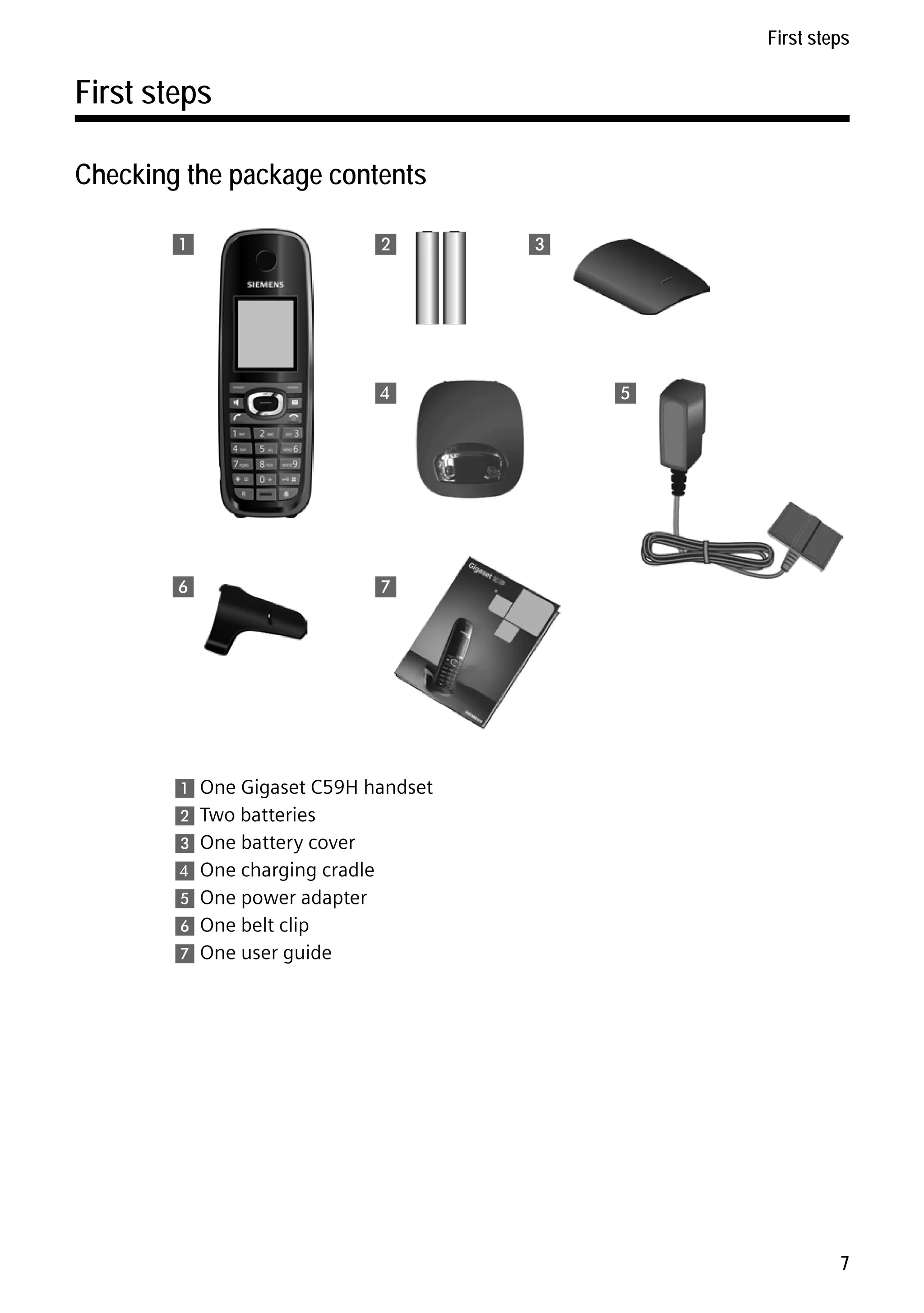 Gigaset C59H / IM1 EN / A31008-M2150-R101-1-4N19 / starting.fm / 25.05.2009

First steps

First steps
Checking the package contents
1

2

4

3

5

8
6

7

Version 4, 16.09.2005

1 One Gigaset C59H handset
2 Two batteries
3 One battery cover
4 One charging cradle
5 One power adapter
6 One belt clip
7 One user guide

7

 