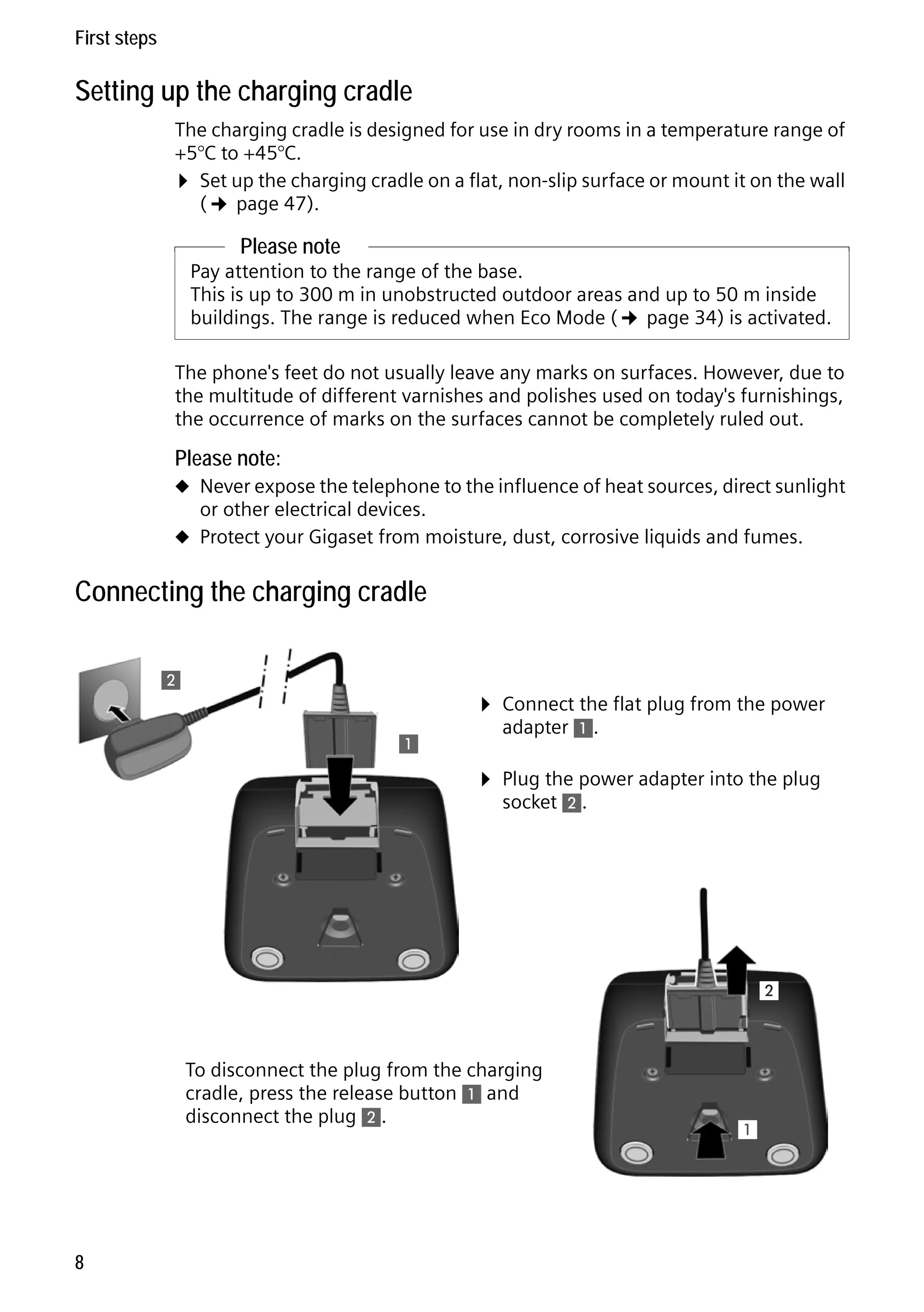 Gigaset C59H / IM1 EN / A31008-M2150-R101-1-4N19 / starting.fm / 25.05.2009

First steps

Setting up the charging cradle
The charging cradle is designed for use in dry rooms in a temperature range of
+5°C to +45°C.
¤ Set up the charging cradle on a flat, non-slip surface or mount it on the wall
(¢ page 47).

Please note
Pay attention to the range of the base.
This is up to 300 m in unobstructed outdoor areas and up to 50 m inside
buildings. The range is reduced when Eco Mode (¢ page 34) is activated.
The phone's feet do not usually leave any marks on surfaces. However, due to
the multitude of different varnishes and polishes used on today's furnishings,
the occurrence of marks on the surfaces cannot be completely ruled out.

Please note:
u Never expose the telephone to the influence of heat sources, direct sunlight

or other electrical devices.

u Protect your Gigaset from moisture, dust, corrosive liquids and fumes.

Connecting the charging cradle
2

¤ Connect the flat plug from the power
1

adapter 1.

¤ Plug the power adapter into the plug
socket 2.

2

Version 4, 16.09.2005

To disconnect the plug from the charging
cradle, press the release button 1 and
disconnect the plug 2.

8

1

 