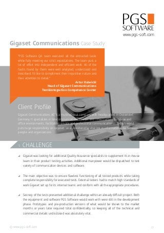 www.pgs-soft.com©
Client Profile
Gigaset Communications AG is a multinational company with headquarters in Dusseldorf,
Germany. It specializes in telecommunications devices and infrastructure for home and
office environments. Facilitating private and professional communication in today’s world
puts huge responsibility on Gigaset as a provider of a vital link in information flow between
people and organizations.
Gigaset Communications
www.pgs-soft.com
Case Study
“PGS Software QA team executed all the entrusted tasks
while fully meeting our strict expectations. The team puts a
lot of effort into independent and efficient work. All of the
faults found by them were well analyzed, understood and
described. I’d like to compliment their inquisitive nature and
their attention to detail.”
Artur Kulwicki
Head of Gigaset Communications
Test&Integration Competence Center
1. CHALLENGE
CC Gigaset was looking for additional Quality Assurance specialists to supplement its in-house
team in their product testing activities. Additional manpower would be dispatched to test
variety of communication devices and software.
CC The main objective was to ensure flawless functioning of all tested products while taking
complete responsibility for executed tests. External testers had to match high standards of
work Gigaset set up for its internal teams and conform with all the appropriate procedures.
CC Secrecy of the tests presented additional challenge within an already difficult project. Both
the equipment and software PGS Software would work with were still in the development
phase. Prototypes and pre-production versions of what would be shown to the market
months or years later required total confidentiality, so keeping all of the technical and
commercial details undisclosed was absolutely vital.
01
 
