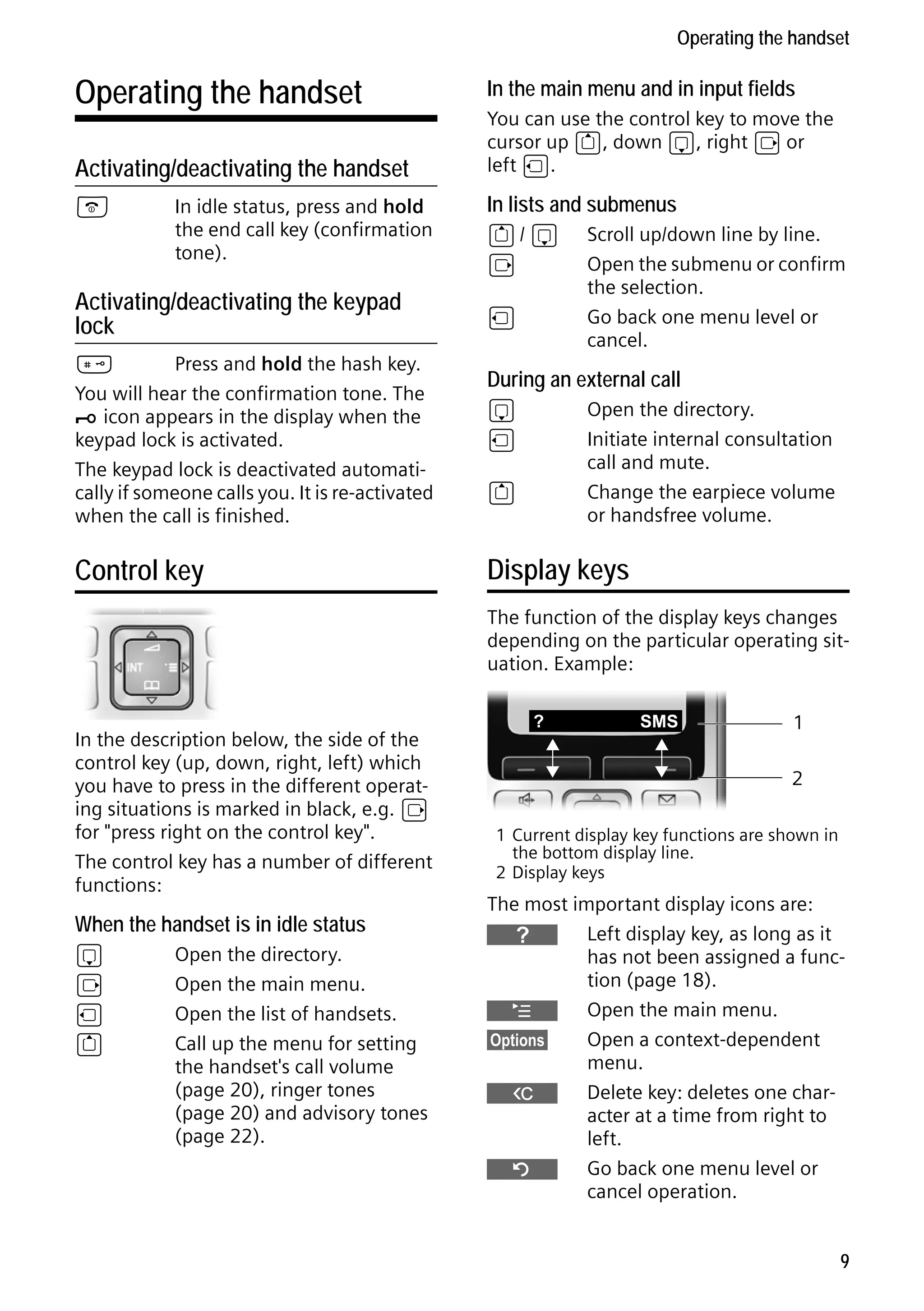 Gigaset S68H / IM1 - en / A31008-M1950-R101-1-4N19 / main.fm / 29.9.08

Operating the handset

Operating the handset

In the main menu and in input fields

Activating/deactivating the handset

You can use the control key to move the
cursor up t, down s, right v or
left u.

a

In lists and submenus

In idle status, press and hold
the end call key (confirmation
tone).

Activating/deactivating the keypad
lock
#
Press and hold the hash key.
You will hear the confirmation tone. The
Ø icon appears in the display when the
keypad lock is activated.
The keypad lock is deactivated automatically if someone calls you. It is re-activated
when the call is finished.

Control key

t/ s
v
u

Scroll up/down line by line.
Open the submenu or confirm
the selection.
Go back one menu level or
cancel.

During an external call
s
u

Open the directory.
Initiate internal consultation
call and mute.
Change the earpiece volume
or handsfree volume.

t

Display keys
The function of the display keys changes
depending on the particular operating situation. Example:

In the description below, the side of the
control key (up, down, right, left) which
you have to press in the different operating situations is marked in black, e.g. v
for "press right on the control key".
The control key has a number of different
functions:

When the handset is in idle status

Version 4, 16.09.2005

s
v
u
t

Open the directory.
Open the main menu.
Open the list of handsets.
Call up the menu for setting
the handset's call volume
(page 20), ringer tones
(page 20) and advisory tones
(page 22).

?

SMS

1
2

1 Current display key functions are shown in
the bottom display line.
2 Display keys

The most important display icons are:
}
Left display key, as long as it
has not been assigned a function (page 18).
¨
Open the main menu.
§Options§
Open a context-dependent
menu.
W
Delete key: deletes one character at a time from right to
left.
Î
Go back one menu level or
cancel operation.
9

 