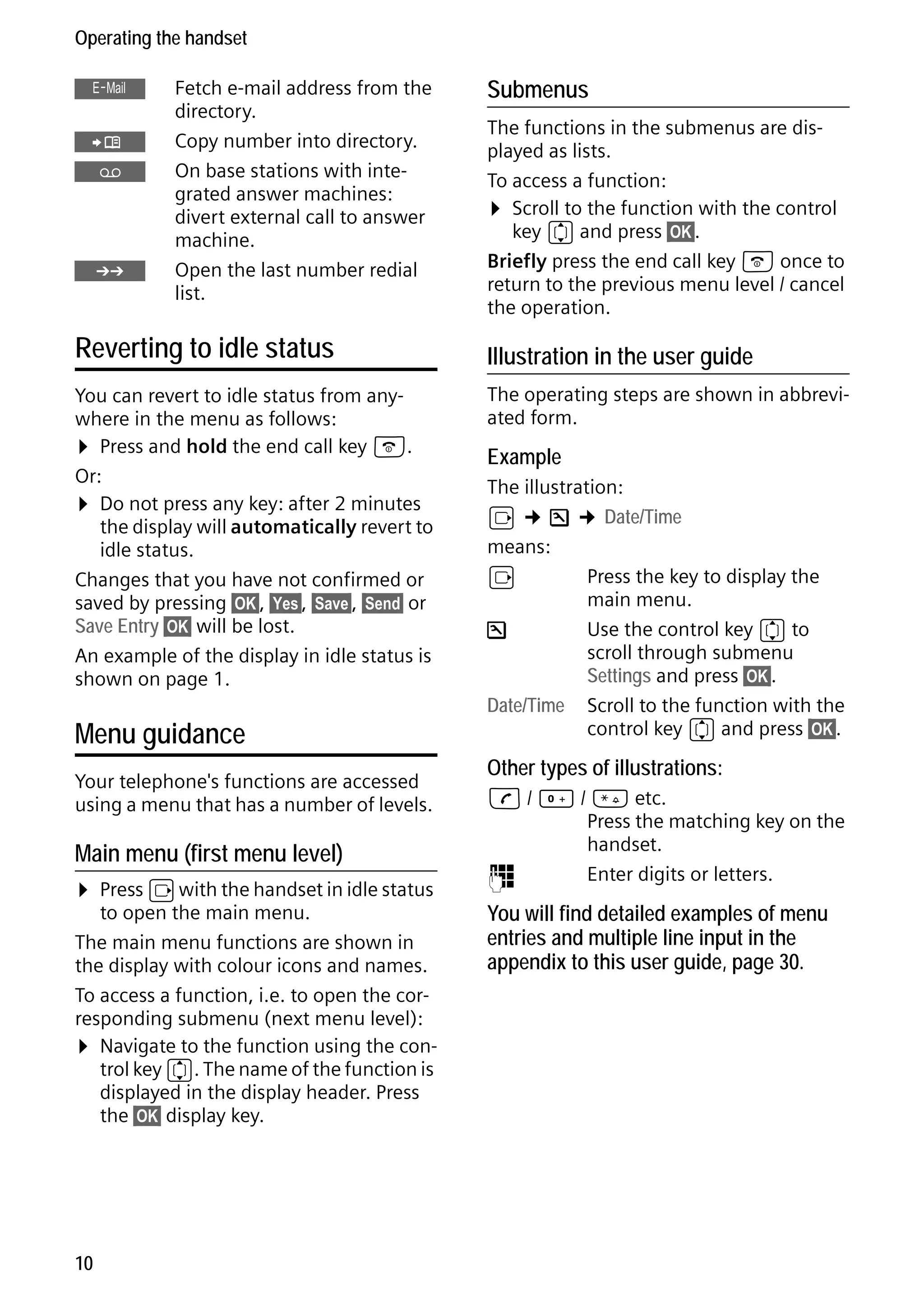 Gigaset S68H / IM1 - en / A31008-M1950-R101-1-4N19 / main.fm / 29.9.08

Operating the handset
Œ
Ó
Ÿ

•

Fetch e-mail address from the
directory.
Copy number into directory.
On base stations with integrated answer machines:
divert external call to answer
machine.
Open the last number redial
list.

Reverting to idle status
You can revert to idle status from anywhere in the menu as follows:
¤ Press and hold the end call key a.
Or:
¤ Do not press any key: after 2 minutes
the display will automatically revert to
idle status.
Changes that you have not confirmed or
saved by pressing §OK§, §Yes§, §Save§, §Send§ or
Save Entry §OK§ will be lost.
An example of the display in idle status is
shown on page 1.

Menu guidance
Your telephone's functions are accessed
using a menu that has a number of levels.

Main menu (first menu level)

¤ Press v with the handset in idle status

Version 4, 16.09.2005

to open the main menu.
The main menu functions are shown in
the display with colour icons and names.
To access a function, i.e. to open the corresponding submenu (next menu level):
¤ Navigate to the function using the control key q. The name of the function is
displayed in the display header. Press
the §OK§ display key.

10

Submenus
The functions in the submenus are displayed as lists.
To access a function:
¤ Scroll to the function with the control
key q and press §OK§.
Briefly press the end call key a once to
return to the previous menu level / cancel
the operation.

Illustration in the user guide
The operating steps are shown in abbreviated form.

Example
The illustration:
v ¢ Ð ¢ Date/Time
means:
v
Press the key to display the
main menu.
Ð
Use the control key q to
scroll through submenu
Settings and press §OK§.
Date/Time Scroll to the function with the
control key q and press §OK§.

Other types of illustrations:
c / Q / * etc.
Press the matching key on the
handset.
~
Enter digits or letters.

You will find detailed examples of menu
entries and multiple line input in the
appendix to this user guide, page 30.

 