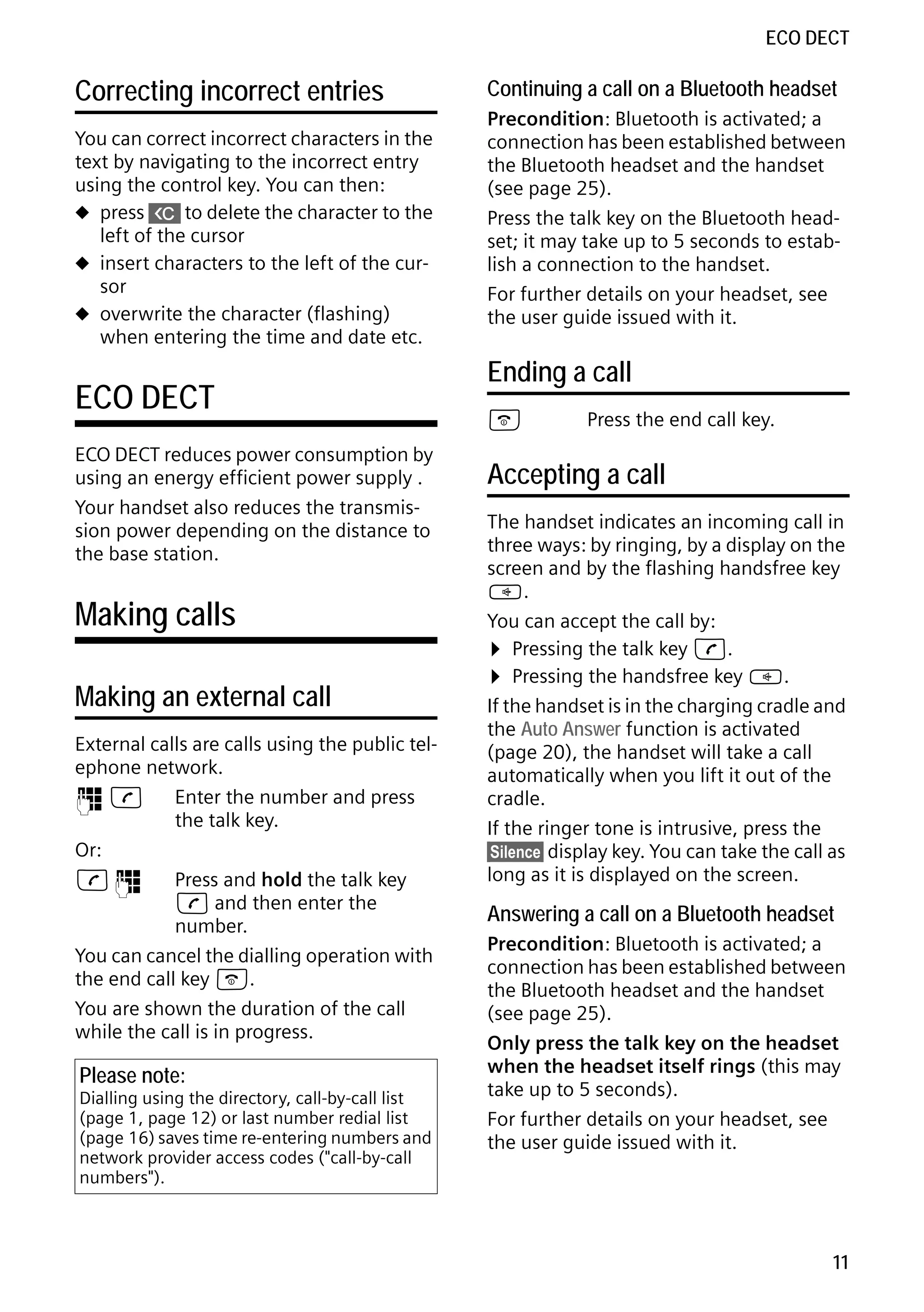 Gigaset S68H / IM1 - en / A31008-M1950-R101-1-4N19 / main.fm / 29.9.08

ECO DECT

Correcting incorrect entries
You can correct incorrect characters in the
text by navigating to the incorrect entry
using the control key. You can then:
u press X to delete the character to the
left of the cursor
u insert characters to the left of the cursor
u overwrite the character (flashing)
when entering the time and date etc.

ECO DECT
ECO DECT reduces power consumption by
using an energy efficient power supply .
Your handset also reduces the transmission power depending on the distance to
the base station.

Making calls
Making an external call
External calls are calls using the public telephone network.
~c
Enter the number and press
the talk key.
Or:
c~
Press and hold the talk key
c and then enter the
number.
You can cancel the dialling operation with
the end call key a.
You are shown the duration of the call
while the call is in progress.

Version 4, 16.09.2005

Please note:

Dialling using the directory, call-by-call list
(page 1, page 12) or last number redial list
(page 16) saves time re-entering numbers and
network provider access codes ("call-by-call
numbers").

Continuing a call on a Bluetooth headset
Precondition: Bluetooth is activated; a
connection has been established between
the Bluetooth headset and the handset
(see page 25).
Press the talk key on the Bluetooth headset; it may take up to 5 seconds to establish a connection to the handset.
For further details on your headset, see
the user guide issued with it.

Ending a call
a

Press the end call key.

Accepting a call
The handset indicates an incoming call in
three ways: by ringing, by a display on the
screen and by the flashing handsfree key
d.
You can accept the call by:
¤ Pressing the talk key c.
¤ Pressing the handsfree key d.
If the handset is in the charging cradle and
the Auto Answer function is activated
(page 20), the handset will take a call
automatically when you lift it out of the
cradle.
If the ringer tone is intrusive, press the
§Silence§ display key. You can take the call as
long as it is displayed on the screen.

Answering a call on a Bluetooth headset
Precondition: Bluetooth is activated; a
connection has been established between
the Bluetooth headset and the handset
(see page 25).
Only press the talk key on the headset
when the headset itself rings (this may
take up to 5 seconds).
For further details on your headset, see
the user guide issued with it.

11

 