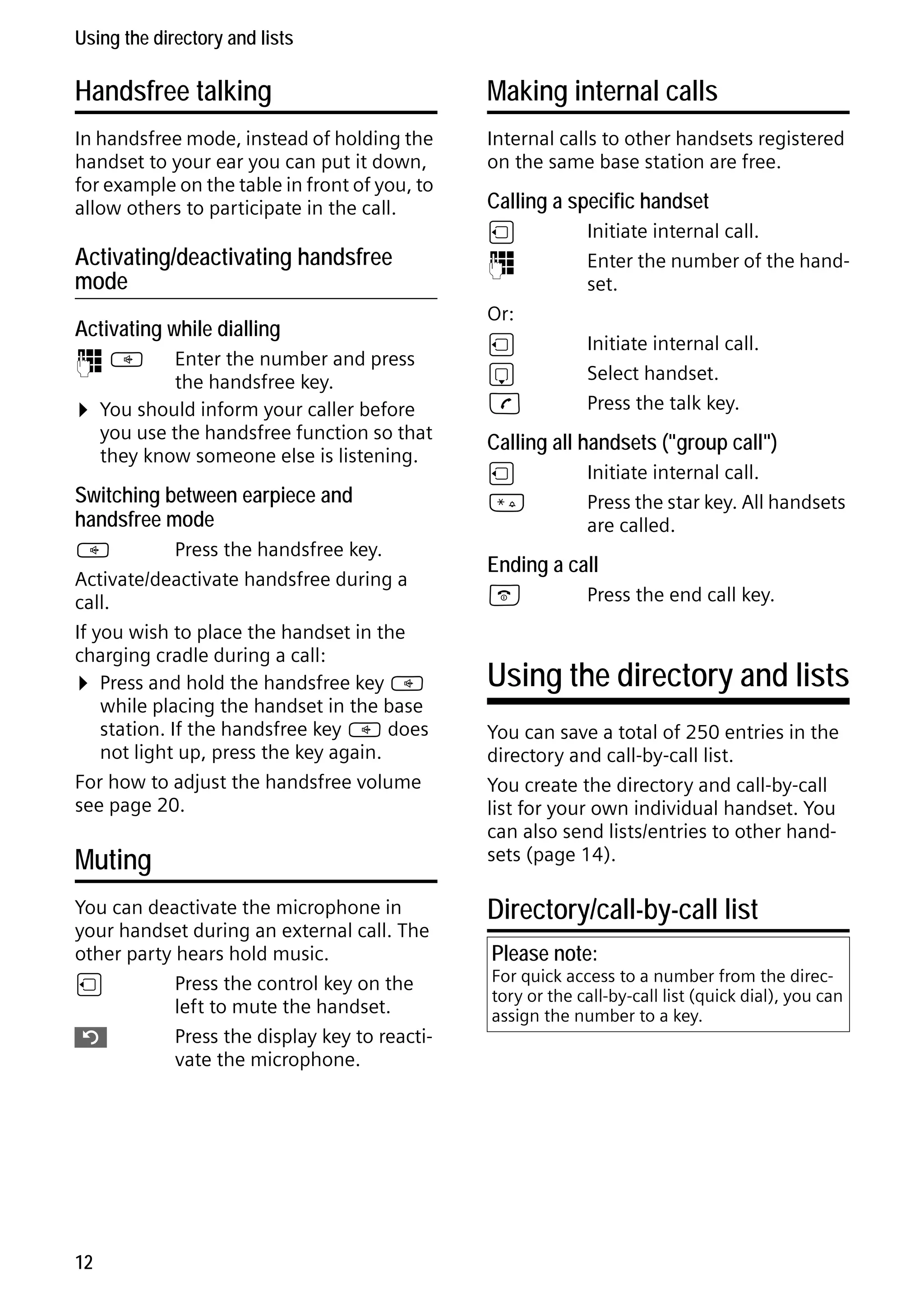 Gigaset S68H / IM1 - en / A31008-M1950-R101-1-4N19 / main.fm / 29.9.08

Using the directory and lists

Handsfree talking

Making internal calls

In handsfree mode, instead of holding the
handset to your ear you can put it down,
for example on the table in front of you, to
allow others to participate in the call.

Internal calls to other handsets registered
on the same base station are free.

Activating/deactivating handsfree
mode
Activating while dialling
~d

¤

Enter the number and press
the handsfree key.
You should inform your caller before
you use the handsfree function so that
they know someone else is listening.

Switching between earpiece and
handsfree mode
d
Press the handsfree key.
Activate/deactivate handsfree during a
call.
If you wish to place the handset in the
charging cradle during a call:
¤ Press and hold the handsfree key d
while placing the handset in the base
station. If the handsfree key d does
not light up, press the key again.
For how to adjust the handsfree volume
see page 20.

Muting

Version 4, 16.09.2005

You can deactivate the microphone in
your handset during an external call. The
other party hears hold music.
u
Press the control key on the
left to mute the handset.
”
Press the display key to reactivate the microphone.

12

Calling a specific handset
u
~
Or:
u
s
c

Initiate internal call.
Enter the number of the handset.
Initiate internal call.
Select handset.
Press the talk key.

Calling all handsets ("group call")
u
*

Initiate internal call.
Press the star key. All handsets
are called.

Ending a call
a

Press the end call key.

Using the directory and lists
You can save a total of 250 entries in the
directory and call-by-call list.
You create the directory and call-by-call
list for your own individual handset. You
can also send lists/entries to other handsets (page 14).

Directory/call-by-call list
Please note:

For quick access to a number from the directory or the call-by-call list (quick dial), you can
assign the number to a key.

 