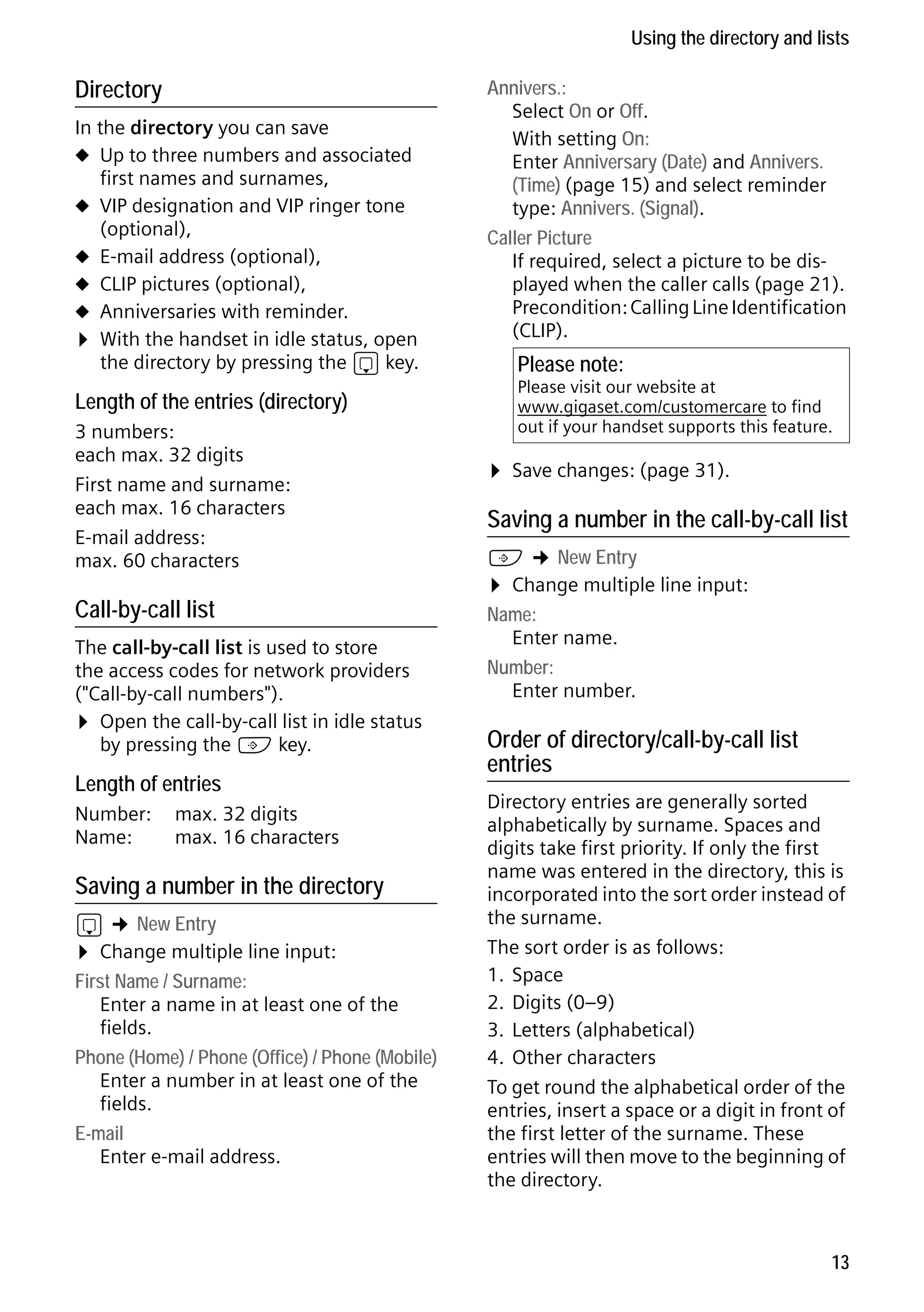 Gigaset S68H / IM1 - en / A31008-M1950-R101-1-4N19 / main.fm / 29.9.08

Using the directory and lists

Directory
In the directory you can save
u Up to three numbers and associated
first names and surnames,
u VIP designation and VIP ringer tone
(optional),
u E-mail address (optional),
u CLIP pictures (optional),
u Anniversaries with reminder.
¤ With the handset in idle status, open
the directory by pressing the s key.

Length of the entries (directory)
3 numbers:
each max. 32 digits
First name and surname:
each max. 16 characters
E-mail address:
max. 60 characters

Call-by-call list
The call-by-call list is used to store
the access codes for network providers
("Call-by-call numbers").
¤ Open the call-by-call list in idle status
by pressing the C key.

Length of entries
Number:
Name:

max. 32 digits
max. 16 characters

Version 4, 16.09.2005

Saving a number in the directory

s ¢ New Entry
¤ Change multiple line input:
First Name / Surname:
Enter a name in at least one of the
fields.
Phone (Home) / Phone (Office) / Phone (Mobile)
Enter a number in at least one of the
fields.
E-mail
Enter e-mail address.

Annivers.:
Select On or Off.
With setting On:
Enter Anniversary (Date) and Annivers.
(Time) (page 15) and select reminder
type: Annivers. (Signal).
Caller Picture
If required, select a picture to be displayed when the caller calls (page 21).
Precondition: Calling Line Identification
(CLIP).

Please note:

Please visit our website at
www.gigaset.com/customercare to find
out if your handset supports this feature.

¤ Save changes: (page 31).
Saving a number in the call-by-call list

C ¢ New Entry
¤ Change multiple line input:
Name:
Enter name.
Number:
Enter number.

Order of directory/call-by-call list
entries
Directory entries are generally sorted
alphabetically by surname. Spaces and
digits take first priority. If only the first
name was entered in the directory, this is
incorporated into the sort order instead of
the surname.
The sort order is as follows:
1. Space
2. Digits (0–9)
3. Letters (alphabetical)
4. Other characters
To get round the alphabetical order of the
entries, insert a space or a digit in front of
the first letter of the surname. These
entries will then move to the beginning of
the directory.

13

 