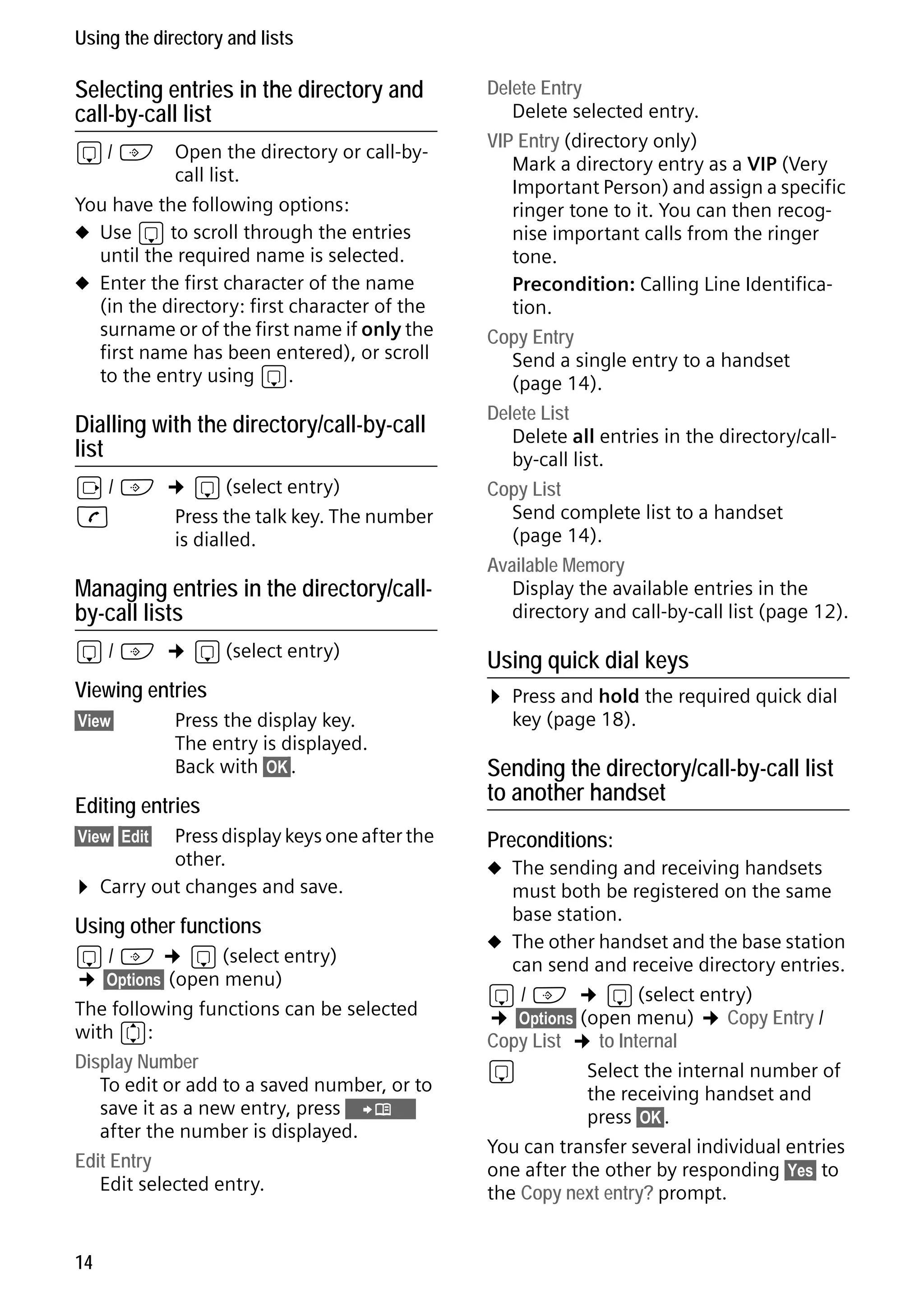 Gigaset S68H / IM1 - en / A31008-M1950-R101-1-4N19 / main.fm / 29.9.08

Using the directory and lists

Selecting entries in the directory and
call-by-call list

Managing entries in the directory/callby-call lists

Delete Entry
Delete selected entry.
VIP Entry (directory only)
Mark a directory entry as a VIP (Very
Important Person) and assign a specific
ringer tone to it. You can then recognise important calls from the ringer
tone.
Precondition: Calling Line Identification.
Copy Entry
Send a single entry to a handset
(page 14).
Delete List
Delete all entries in the directory/callby-call list.
Copy List
Send complete list to a handset
(page 14).
Available Memory
Display the available entries in the
directory and call-by-call list (page 12).

s/C

Using quick dial keys

s/ C

Open the directory or call-bycall list.
You have the following options:
u Use s to scroll through the entries
until the required name is selected.
u Enter the first character of the name
(in the directory: first character of the
surname or of the first name if only the
first name has been entered), or scroll
to the entry using s.

Dialling with the directory/call-by-call
list

v / C ¢ s (select entry)
c
Press the talk key. The number
is dialled.

¢ s (select entry)

Viewing entries
§View§

Press the display key.
The entry is displayed.
Back with §OK§.

Editing entries
Press display keys one after the
other.
Carry out changes and save.

¤ Press and hold the required quick dial
key (page 18).

Sending the directory/call-by-call list
to another handset

§View§ §Edit§

Preconditions:

¤

u The sending and receiving handsets

Version 4, 16.09.2005

Using other functions

s / C ¢ s (select entry)
¢ §Options§ (open menu)
The following functions can be selected
with q:
Display Number
To edit or add to a saved number, or to
save it as a new entry, press Ó
after the number is displayed.
Edit Entry
Edit selected entry.

14

must both be registered on the same
base station.
u The other handset and the base station
can send and receive directory entries.
s / C ¢ s (select entry)
¢ §Options§ (open menu) ¢ Copy Entry /
Copy List ¢ to Internal
s
Select the internal number of
the receiving handset and
press §OK§.
You can transfer several individual entries
one after the other by responding §Yes§ to
the Copy next entry? prompt.

 