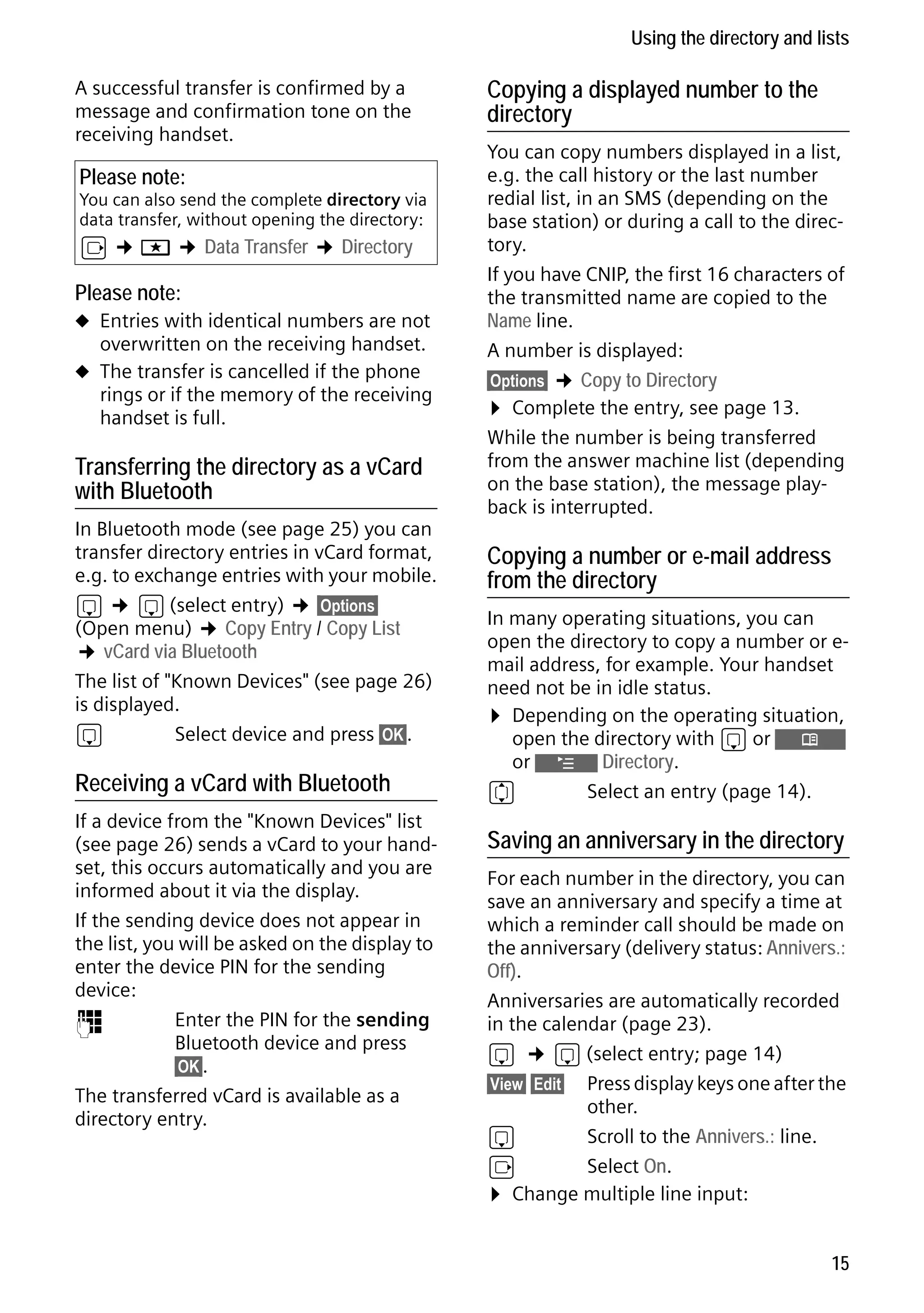 Gigaset S68H / IM1 - en / A31008-M1950-R101-1-4N19 / main.fm / 29.9.08

Using the directory and lists
A successful transfer is confirmed by a
message and confirmation tone on the
receiving handset.

Please note:

You can also send the complete directory via
data transfer, without opening the directory:

v ¢ í ¢ Data Transfer ¢ Directory

Please note:
u Entries with identical numbers are not

overwritten on the receiving handset.

u The transfer is cancelled if the phone

rings or if the memory of the receiving
handset is full.

Transferring the directory as a vCard
with Bluetooth
In Bluetooth mode (see page 25) you can
transfer directory entries in vCard format,
e.g. to exchange entries with your mobile.
s ¢ s (select entry) ¢ §Options§
(Open menu) ¢ Copy Entry / Copy List
¢ vCard via Bluetooth
The list of "Known Devices" (see page 26)
is displayed.
s
Select device and press §OK§.

Receiving a vCard with Bluetooth

Version 4, 16.09.2005

If a device from the "Known Devices" list
(see page 26) sends a vCard to your handset, this occurs automatically and you are
informed about it via the display.
If the sending device does not appear in
the list, you will be asked on the display to
enter the device PIN for the sending
device:
~
Enter the PIN for the sending
Bluetooth device and press
§OK§.
The transferred vCard is available as a
directory entry.

Copying a displayed number to the
directory
You can copy numbers displayed in a list,
e.g. the call history or the last number
redial list, in an SMS (depending on the
base station) or during a call to the directory.
If you have CNIP, the first 16 characters of
the transmitted name are copied to the
Name line.
A number is displayed:
§Options§ ¢ Copy to Directory
¤ Complete the entry, see page 13.
While the number is being transferred
from the answer machine list (depending
on the base station), the message playback is interrupted.

Copying a number or e-mail address
from the directory
In many operating situations, you can
open the directory to copy a number or email address, for example. Your handset
need not be in idle status.
¤ Depending on the operating situation,
open the directory with s or Ò
or ¨ Directory.
q
Select an entry (page 14).

Saving an anniversary in the directory
For each number in the directory, you can
save an anniversary and specify a time at
which a reminder call should be made on
the anniversary (delivery status: Annivers.:
Off).
Anniversaries are automatically recorded
in the calendar (page 23).
s ¢ s (select entry; page 14)
§View§ §Edit§ Press display keys one after the
other.
s
Scroll to the Annivers.: line.
v
Select On.
¤ Change multiple line input:
15

 