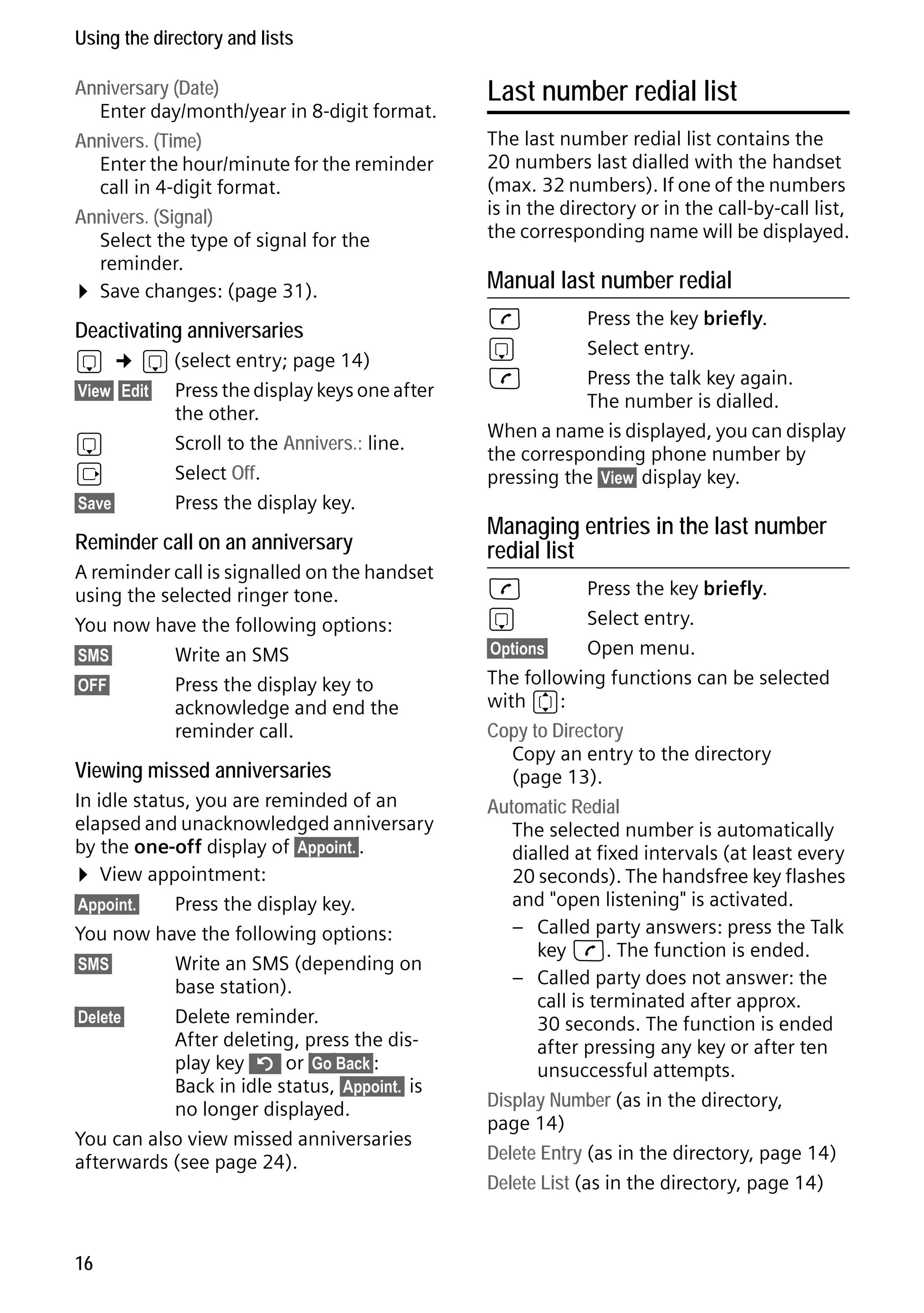 Gigaset S68H / IM1 - en / A31008-M1950-R101-1-4N19 / main.fm / 29.9.08

Using the directory and lists
Anniversary (Date)
Enter day/month/year in 8-digit format.
Annivers. (Time)
Enter the hour/minute for the reminder
call in 4-digit format.
Annivers. (Signal)
Select the type of signal for the
reminder.
¤ Save changes: (page 31).

Deactivating anniversaries
s

¢ s (select entry; page 14)

§View§ §Edit§

s
v
§Save§

Press the display keys one after
the other.
Scroll to the Annivers.: line.
Select Off.
Press the display key.

Reminder call on an anniversary
A reminder call is signalled on the handset
using the selected ringer tone.
You now have the following options:
§SMS§
Write an SMS
§OFF§
Press the display key to
acknowledge and end the
reminder call.

Version 4, 16.09.2005

Viewing missed anniversaries
In idle status, you are reminded of an
elapsed and unacknowledged anniversary
by the one-off display of §Appoint.§.
¤ View appointment:
§Appoint.§
Press the display key.
You now have the following options:
§SMS§
Write an SMS (depending on
base station).
§Delete§
Delete reminder.
After deleting, press the display key ” or §Go Back§:
Back in idle status, §Appoint.§ is
no longer displayed.
You can also view missed anniversaries
afterwards (see page 24).

16

Last number redial list
The last number redial list contains the
20 numbers last dialled with the handset
(max. 32 numbers). If one of the numbers
is in the directory or in the call-by-call list,
the corresponding name will be displayed.

Manual last number redial
c
s
c

Press the key briefly.
Select entry.
Press the talk key again.
The number is dialled.
When a name is displayed, you can display
the corresponding phone number by
pressing the §View§ display key.

Managing entries in the last number
redial list
c
s

Press the key briefly.
Select entry.
§Options§
Open menu.
The following functions can be selected
with q:
Copy to Directory
Copy an entry to the directory
(page 13).
Automatic Redial
The selected number is automatically
dialled at fixed intervals (at least every
20 seconds). The handsfree key flashes
and "open listening" is activated.
– Called party answers: press the Talk
key c. The function is ended.
– Called party does not answer: the
call is terminated after approx.
30 seconds. The function is ended
after pressing any key or after ten
unsuccessful attempts.
Display Number (as in the directory,
page 14)
Delete Entry (as in the directory, page 14)
Delete List (as in the directory, page 14)

 