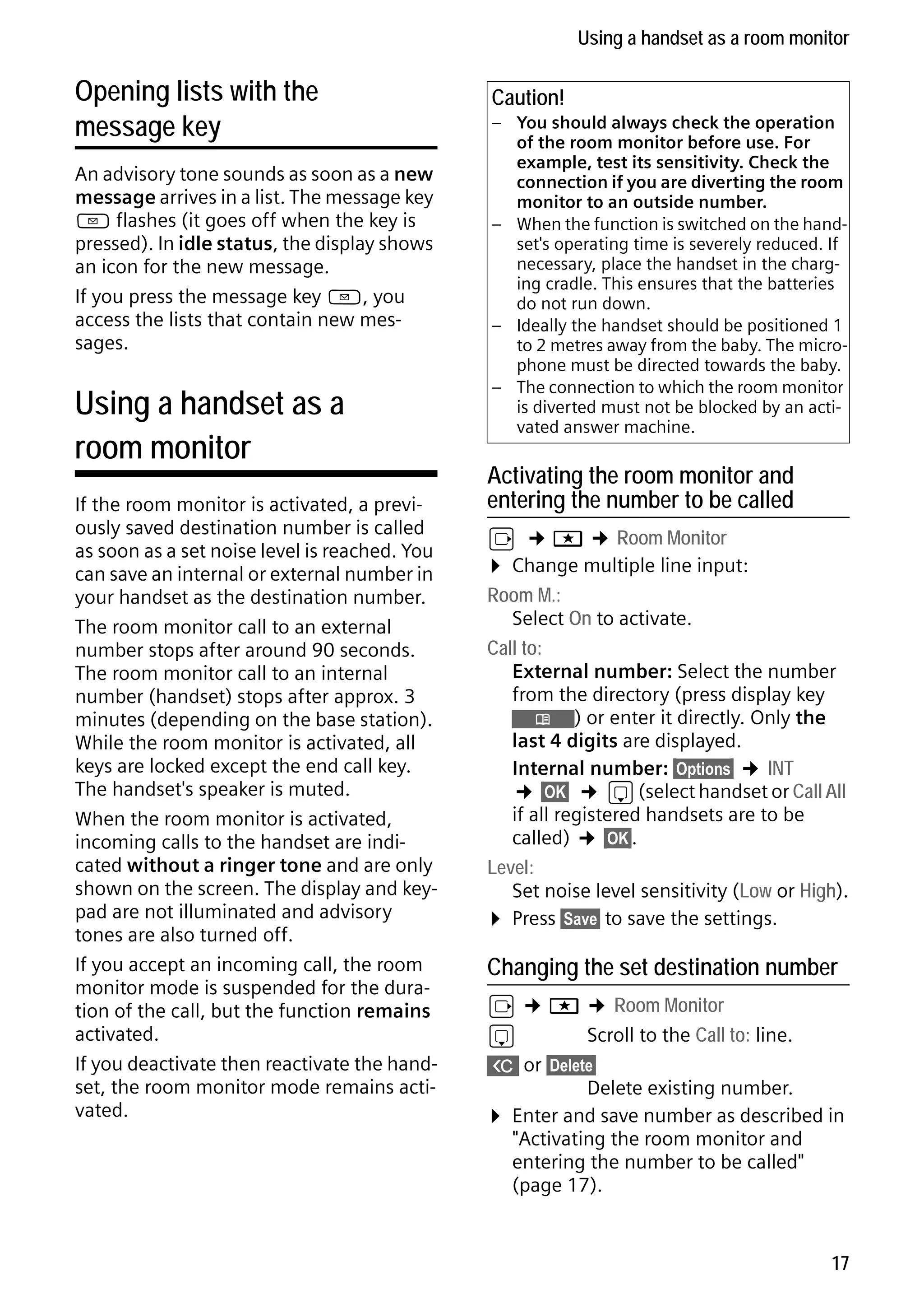 Gigaset S68H / IM1 - en / A31008-M1950-R101-1-4N19 / main.fm / 29.9.08

Using a handset as a room monitor

Opening lists with the
message key
An advisory tone sounds as soon as a new
message arrives in a list. The message key
f flashes (it goes off when the key is
pressed). In idle status, the display shows
an icon for the new message.
If you press the message key f, you
access the lists that contain new messages.

Using a handset as a
room monitor

Version 4, 16.09.2005

If the room monitor is activated, a previously saved destination number is called
as soon as a set noise level is reached. You
can save an internal or external number in
your handset as the destination number.
The room monitor call to an external
number stops after around 90 seconds.
The room monitor call to an internal
number (handset) stops after approx. 3
minutes (depending on the base station).
While the room monitor is activated, all
keys are locked except the end call key.
The handset's speaker is muted.
When the room monitor is activated,
incoming calls to the handset are indicated without a ringer tone and are only
shown on the screen. The display and keypad are not illuminated and advisory
tones are also turned off.
If you accept an incoming call, the room
monitor mode is suspended for the duration of the call, but the function remains
activated.
If you deactivate then reactivate the handset, the room monitor mode remains activated.

Caution!
– You should always check the operation
of the room monitor before use. For
example, test its sensitivity. Check the
connection if you are diverting the room
monitor to an outside number.
– When the function is switched on the handset's operating time is severely reduced. If
necessary, place the handset in the charging cradle. This ensures that the batteries
do not run down.
– Ideally the handset should be positioned 1
to 2 metres away from the baby. The microphone must be directed towards the baby.
– The connection to which the room monitor
is diverted must not be blocked by an activated answer machine.

Activating the room monitor and
entering the number to be called

v ¢ í ¢ Room Monitor
¤ Change multiple line input:
Room M.:
Select On to activate.
Call to:
External number: Select the number
from the directory (press display key
Ò) or enter it directly. Only the
last 4 digits are displayed.
Internal number: §Options§ ¢ INT
¢ §OK§ ¢ s (select handset or Call All
if all registered handsets are to be
called) ¢ §OK§.
Level:
Set noise level sensitivity (Low or High).
¤ Press §Save§ to save the settings.

Changing the set destination number

v ¢ í ¢ Room Monitor
s
Scroll to the Call to: line.
X or §Delete§
Delete existing number.
¤ Enter and save number as described in
"Activating the room monitor and
entering the number to be called"
(page 17).

17

 