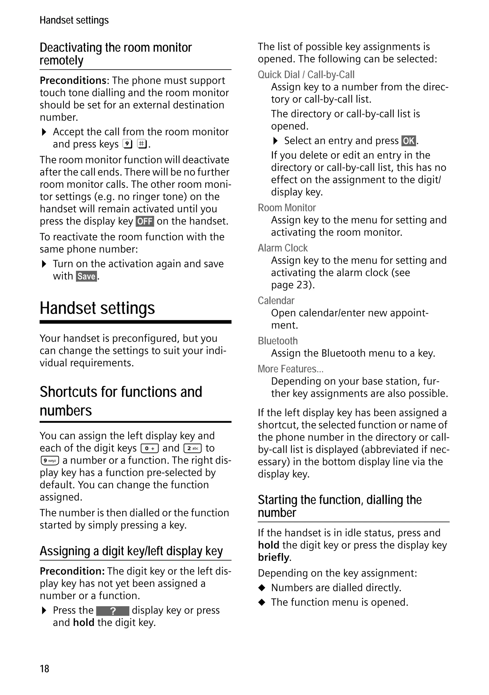 Gigaset S68H / IM1 - en / A31008-M1950-R101-1-4N19 / main.fm / 29.9.08

Handset settings

Deactivating the room monitor
remotely
Preconditions: The phone must support
touch tone dialling and the room monitor
should be set for an external destination
number.
¤ Accept the call from the room monitor
and press keys 9 ;.
The room monitor function will deactivate
after the call ends. There will be no further
room monitor calls. The other room monitor settings (e.g. no ringer tone) on the
handset will remain activated until you
press the display key §OFF§ on the handset.
To reactivate the room function with the
same phone number:
¤ Turn on the activation again and save
with §Save§.

Handset settings
Your handset is preconfigured, but you
can change the settings to suit your individual requirements.

Shortcuts for functions and
numbers
You can assign the left display key and
each of the digit keys Q and 2 to
O a number or a function. The right display key has a function pre-selected by
default. You can change the function
assigned.
The number is then dialled or the function
started by simply pressing a key.

Version 4, 16.09.2005

Assigning a digit key/left display key
Precondition: The digit key or the left display key has not yet been assigned a
number or a function.
¤ Press the } display key or press
and hold the digit key.

18

The list of possible key assignments is
opened. The following can be selected:
Quick Dial / Call-by-Call
Assign key to a number from the directory or call-by-call list.
The directory or call-by-call list is
opened.
¤ Select an entry and press §OK§.
If you delete or edit an entry in the
directory or call-by-call list, this has no
effect on the assignment to the digit/
display key.
Room Monitor
Assign key to the menu for setting and
activating the room monitor.
Alarm Clock
Assign key to the menu for setting and
activating the alarm clock (see
page 23).
Calendar
Open calendar/enter new appointment.
Bluetooth
Assign the Bluetooth menu to a key.
More Features...
Depending on your base station, further key assignments are also possible.
If the left display key has been assigned a
shortcut, the selected function or name of
the phone number in the directory or callby-call list is displayed (abbreviated if necessary) in the bottom display line via the
display key.

Starting the function, dialling the
number
If the handset is in idle status, press and
hold the digit key or press the display key
briefly.
Depending on the key assignment:
u Numbers are dialled directly.
u The function menu is opened.

 