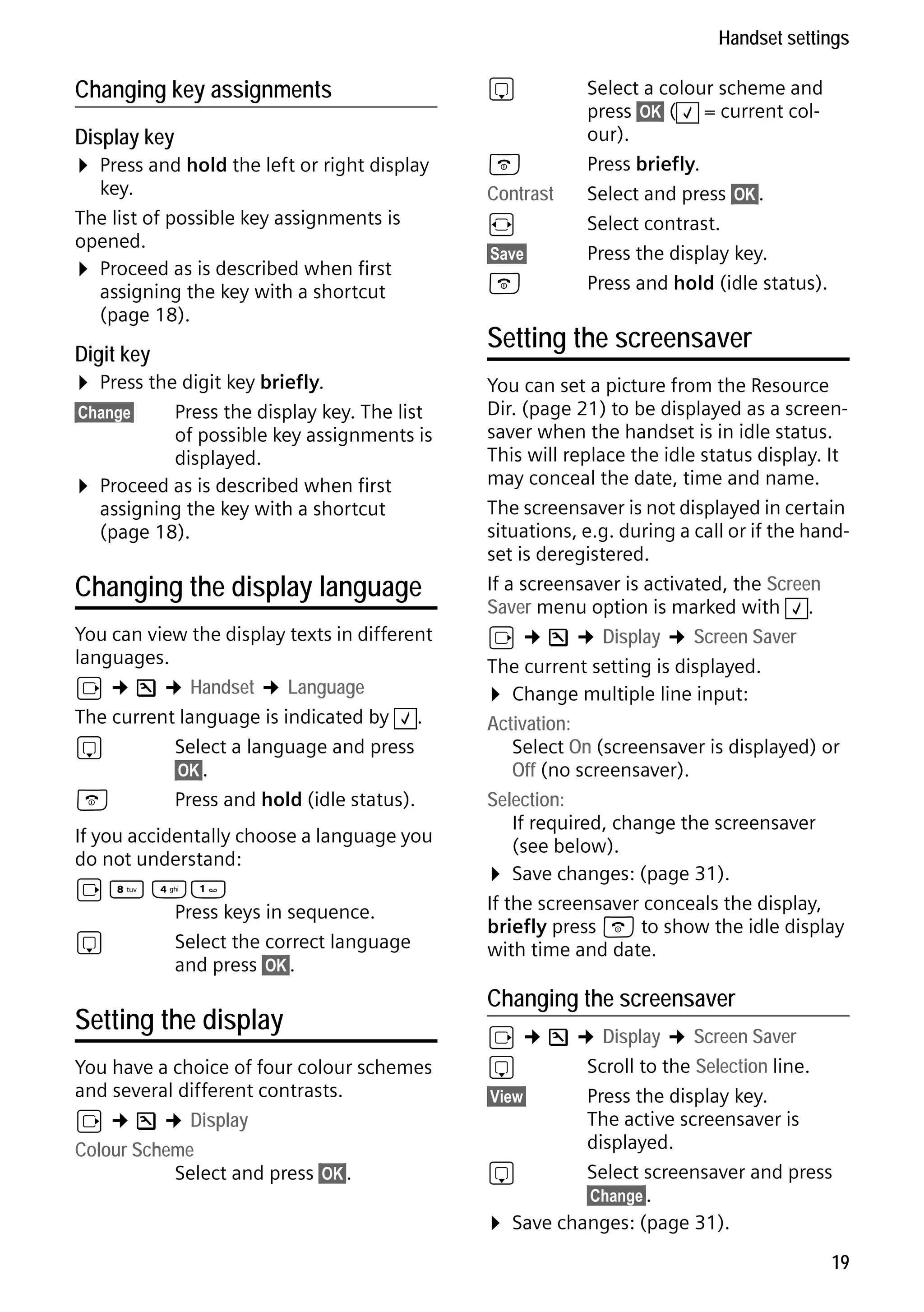 Gigaset S68H / IM1 - en / A31008-M1950-R101-1-4N19 / main.fm / 29.9.08

Handset settings

Changing key assignments
Display key

¤ Press and hold the left or right display

key.
The list of possible key assignments is
opened.
¤ Proceed as is described when first
assigning the key with a shortcut
(page 18).

Digit key

¤ Press the digit key briefly.

Press the display key. The list
of possible key assignments is
displayed.
Proceed as is described when first
assigning the key with a shortcut
(page 18).

§Change§

¤

Changing the display language
You can view the display texts in different
languages.
v ¢ Ð ¢ Handset ¢ Language
The current language is indicated by ‰ .
s
Select a language and press
§OK§.
a
Press and hold (idle status).
If you accidentally choose a language you
do not understand:
v N 4

Press keys in sequence.
s
Select the correct language
and press §OK§.

Version 4, 16.09.2005

Setting the display
You have a choice of four colour schemes
and several different contrasts.
v ¢ Ð ¢ Display
Colour Scheme
Select and press §OK§.

s
a
Contrast
r
§Save§

a

Select a colour scheme and
press §OK§ ( ‰ = current colour).
Press briefly.
Select and press §OK§.
Select contrast.
Press the display key.
Press and hold (idle status).

Setting the screensaver
You can set a picture from the Resource
Dir. (page 21) to be displayed as a screensaver when the handset is in idle status.
This will replace the idle status display. It
may conceal the date, time and name.
The screensaver is not displayed in certain
situations, e.g. during a call or if the handset is deregistered.
If a screensaver is activated, the Screen
Saver menu option is marked with ‰ .
v ¢ Ð ¢ Display ¢ Screen Saver
The current setting is displayed.
¤ Change multiple line input:
Activation:
Select On (screensaver is displayed) or
Off (no screensaver).
Selection:
If required, change the screensaver
(see below).
¤ Save changes: (page 31).
If the screensaver conceals the display,
briefly press a to show the idle display
with time and date.

Changing the screensaver

v ¢ Ð ¢ Display ¢ Screen Saver
s
Scroll to the Selection line.
§View§
Press the display key.
The active screensaver is
displayed.
s
Select screensaver and press
§Change§.
¤ Save changes: (page 31).
19

 