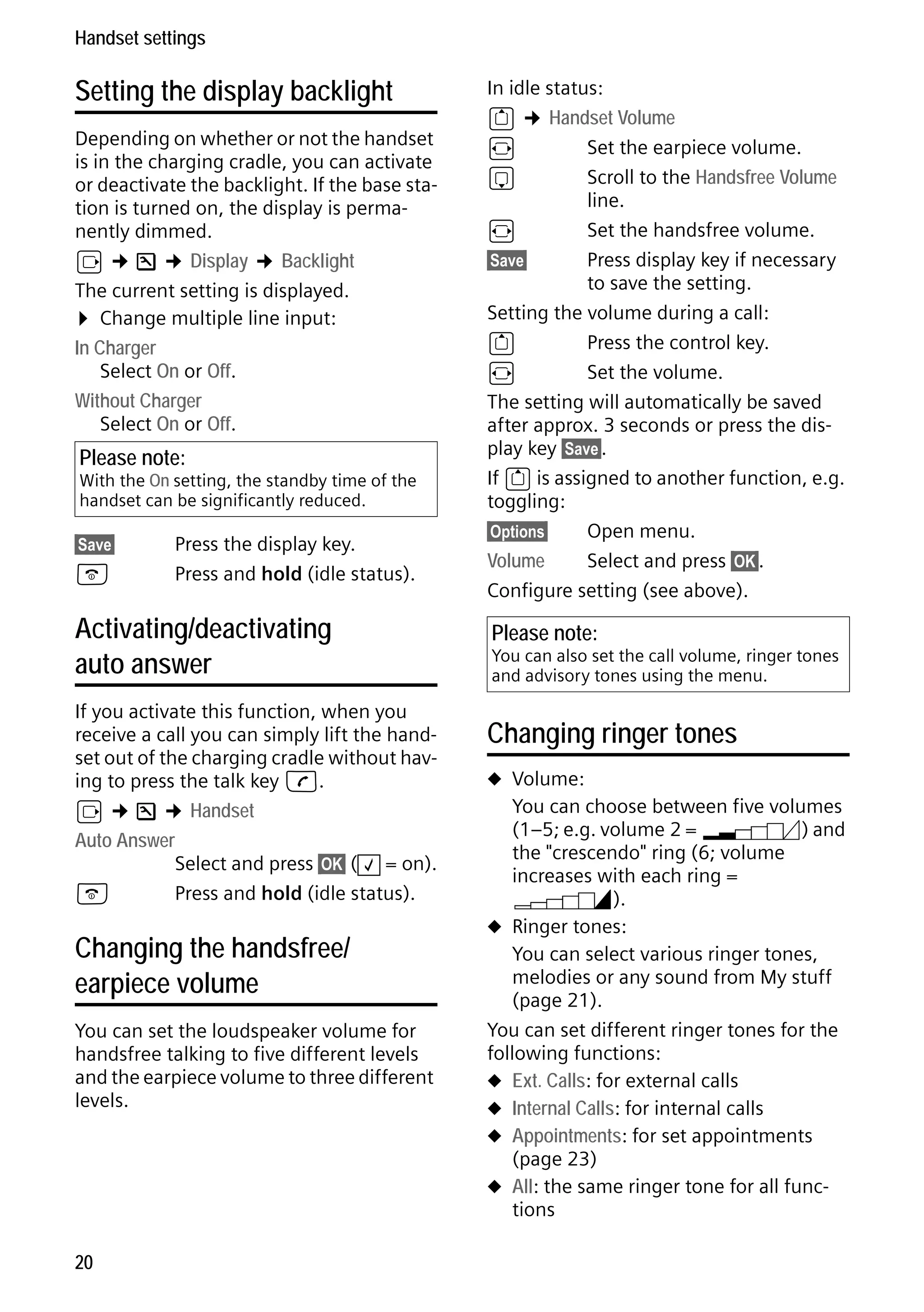 Gigaset S68H / IM1 - en / A31008-M1950-R101-1-4N19 / main.fm / 29.9.08

Handset settings

Setting the display backlight
Depending on whether or not the handset
is in the charging cradle, you can activate
or deactivate the backlight. If the base station is turned on, the display is permanently dimmed.
v ¢ Ð ¢ Display ¢ Backlight
The current setting is displayed.
¤ Change multiple line input:
In Charger
Select On or Off.
Without Charger
Select On or Off.

Please note:

With the On setting, the standby time of the
handset can be significantly reduced.
§Save§

a

Press the display key.
Press and hold (idle status).

Activating/deactivating
auto answer
If you activate this function, when you
receive a call you can simply lift the handset out of the charging cradle without having to press the talk key c.
v ¢ Ð ¢ Handset
Auto Answer
Select and press §OK§ ( ‰ = on).
a
Press and hold (idle status).

Changing the handsfree/
earpiece volume

Version 4, 16.09.2005

You can set the loudspeaker volume for
handsfree talking to five different levels
and the earpiece volume to three different
levels.

20

In idle status:
t ¢ Handset Volume
r
Set the earpiece volume.
s
Scroll to the Handsfree Volume
line.
r
Set the handsfree volume.
§Save§
Press display key if necessary
to save the setting.
Setting the volume during a call:
t
Press the control key.
r
Set the volume.
The setting will automatically be saved
after approx. 3 seconds or press the display key §Save§.
If t is assigned to another function, e.g.
toggling:
§Options§
Open menu.
Volume
Select and press §OK§.
Configure setting (see above).

Please note:

You can also set the call volume, ringer tones
and advisory tones using the menu.

Changing ringer tones
u Volume:

You can choose between five volumes
(1–5; e.g. volume 2 = ˆ) and
the "crescendo" ring (6; volume
increases with each ring =
‰).
u Ringer tones:
You can select various ringer tones,
melodies or any sound from My stuff
(page 21).
You can set different ringer tones for the
following functions:
u Ext. Calls: for external calls
u Internal Calls: for internal calls
u Appointments: for set appointments
(page 23)
u All: the same ringer tone for all functions

 