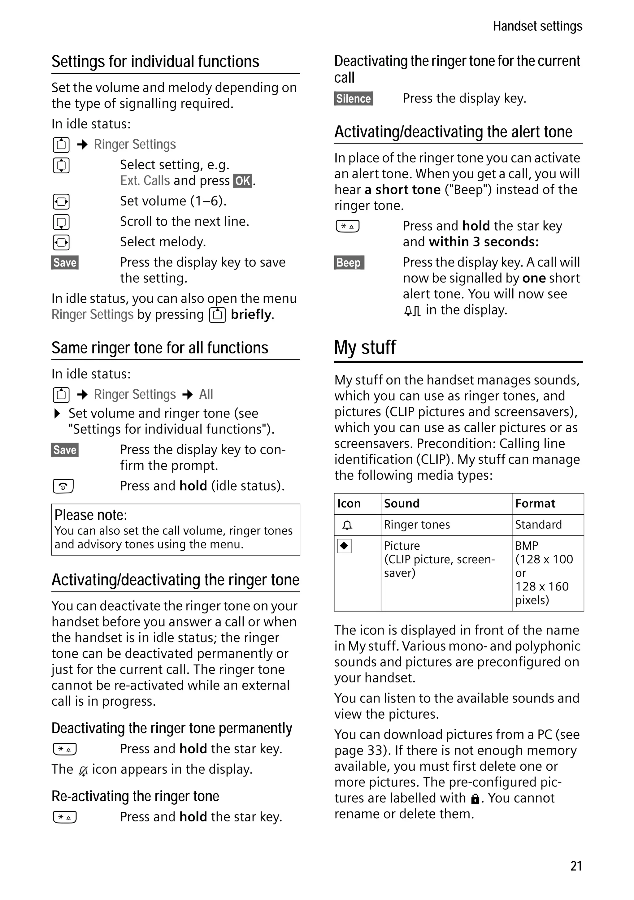 Gigaset S68H / IM1 - en / A31008-M1950-R101-1-4N19 / main.fm / 29.9.08

Handset settings

Settings for individual functions
Set the volume and melody depending on
the type of signalling required.
In idle status:
t ¢ Ringer Settings
q
Select setting, e.g.
Ext. Calls and press §OK§.
r
Set volume (1–6).
s
Scroll to the next line.
r
Select melody.
§Save§
Press the display key to save
the setting.
In idle status, you can also open the menu
Ringer Settings by pressing t briefly.

Deactivating the ringer tone for the current
call
Press the display key.

§Silence§

Activating/deactivating the alert tone
In place of the ringer tone you can activate
an alert tone. When you get a call, you will
hear a short tone ("Beep") instead of the
ringer tone.
*
Press and hold the star key
and within 3 seconds:
§Beep§§
Press the display key. A call will
now be signalled by one short
alert tone. You will now see
º in the display.

Same ringer tone for all functions

My stuff

In idle status:
t ¢ Ringer Settings ¢ All
¤ Set volume and ringer tone (see
"Settings for individual functions").
§Save§
Press the display key to confirm the prompt.
a
Press and hold (idle status).

My stuff on the handset manages sounds,
which you can use as ringer tones, and
pictures (CLIP pictures and screensavers),
which you can use as caller pictures or as
screensavers. Precondition: Calling line
identification (CLIP). My stuff can manage
the following media types:

Please note:

You can also set the call volume, ringer tones
and advisory tones using the menu.

Activating/deactivating the ringer tone
You can deactivate the ringer tone on your
handset before you answer a call or when
the handset is in idle status; the ringer
tone can be deactivated permanently or
just for the current call. The ringer tone
cannot be re-activated while an external
call is in progress.

Deactivating the ringer tone permanently

Version 4, 16.09.2005

*
Press and hold the star key.
The Ú icon appears in the display.

Re-activating the ringer tone
*

Press and hold the star key.

Icon

Format

Ringer tones

Standard

Picture
(CLIP picture, screensaver)

Ù

Sound

BMP
(128 x 100
or
128 x 160
pixels)

The icon is displayed in front of the name
in My stuff. Various mono- and polyphonic
sounds and pictures are preconfigured on
your handset.
You can listen to the available sounds and
view the pictures.
You can download pictures from a PC (see
page 33). If there is not enough memory
available, you must first delete one or
more pictures. The pre-configured pictures are labelled with è. You cannot
rename or delete them.

21

 