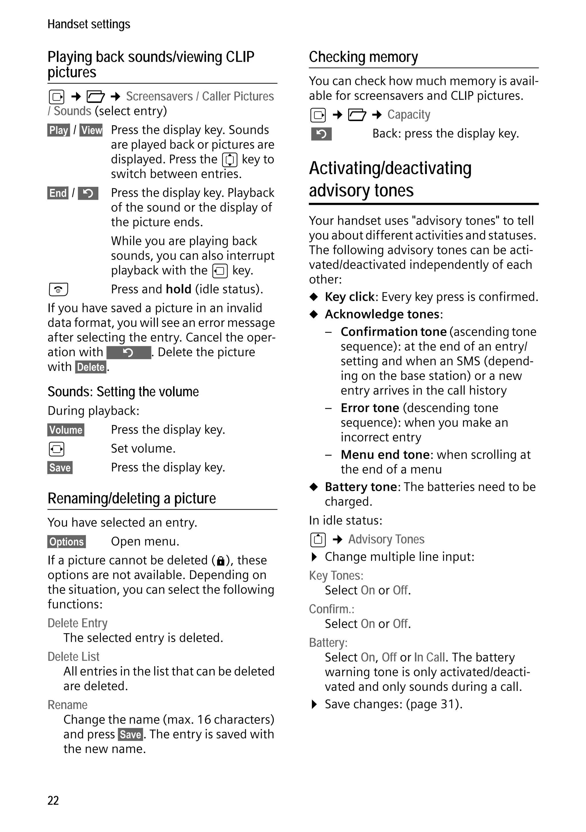 Gigaset S68H / IM1 - en / A31008-M1950-R101-1-4N19 / main.fm / 29.9.08

Handset settings

Playing back sounds/viewing CLIP
pictures

v ¢ Ï ¢ Screensavers / Caller Pictures
/ Sounds (select entry)
§Play§ / §View Press the display key. Sounds
are played back or pictures are
displayed. Press the q key to
switch between entries.
§End§ / ” Press the display key. Playback
of the sound or the display of
the picture ends.
While you are playing back
sounds, you can also interrupt
playback with the u key.
a
Press and hold (idle status).
If you have saved a picture in an invalid
data format, you will see an error message
after selecting the entry. Cancel the operation with Î. Delete the picture
with §Delete§.

Sounds: Setting the volume
During playback:
§Volume§
Press the display key.
r
Set volume.
§Save§
Press the display key.

Version 4, 16.09.2005

Renaming/deleting a picture
You have selected an entry.
§Options§
Open menu.
If a picture cannot be deleted (è), these
options are not available. Depending on
the situation, you can select the following
functions:
Delete Entry
The selected entry is deleted.
Delete List
All entries in the list that can be deleted
are deleted.
Rename
Change the name (max. 16 characters)
and press §Save§. The entry is saved with
the new name.

22

Checking memory
You can check how much memory is available for screensavers and CLIP pictures.
v ¢ Ï ¢ Capacity
”
Back: press the display key.

Activating/deactivating
advisory tones
Your handset uses "advisory tones" to tell
you about different activities and statuses.
The following advisory tones can be activated/deactivated independently of each
other:
u Key click: Every key press is confirmed.
u Acknowledge tones:
– Confirmation tone (ascending tone
sequence): at the end of an entry/
setting and when an SMS (depending on the base station) or a new
entry arrives in the call history
– Error tone (descending tone
sequence): when you make an
incorrect entry
– Menu end tone: when scrolling at
the end of a menu
u Battery tone: The batteries need to be
charged.
In idle status:
t ¢ Advisory Tones
¤ Change multiple line input:
Key Tones:
Select On or Off.
Confirm.:
Select On or Off.
Battery:
Select On, Off or In Call. The battery
warning tone is only activated/deactivated and only sounds during a call.
¤ Save changes: (page 31).

 