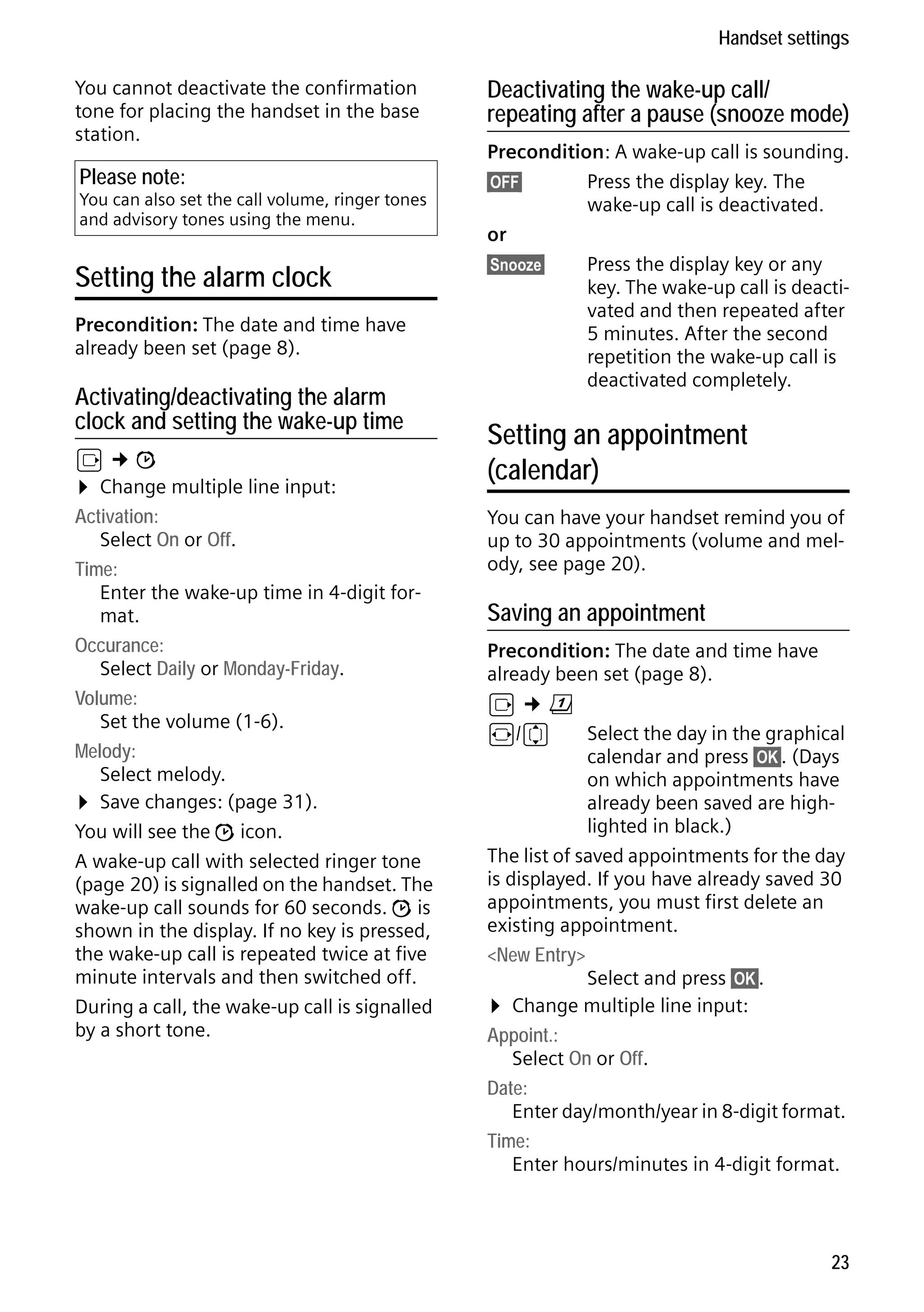 Gigaset S68H / IM1 - en / A31008-M1950-R101-1-4N19 / main.fm / 29.9.08

Handset settings
You cannot deactivate the confirmation
tone for placing the handset in the base
station.

Please note:

You can also set the call volume, ringer tones
and advisory tones using the menu.

Setting the alarm clock
Precondition: The date and time have
already been set (page 8).

Activating/deactivating the alarm
clock and setting the wake-up time

Version 4, 16.09.2005

v¢ì
¤ Change multiple line input:
Activation:
Select On or Off.
Time:
Enter the wake-up time in 4-digit format.
Occurance:
Select Daily or Monday-Friday.
Volume:
Set the volume (1-6).
Melody:
Select melody.
¤ Save changes: (page 31).
You will see the ì icon.
A wake-up call with selected ringer tone
(page 20) is signalled on the handset. The
wake-up call sounds for 60 seconds. ì is
shown in the display. If no key is pressed,
the wake-up call is repeated twice at five
minute intervals and then switched off.
During a call, the wake-up call is signalled
by a short tone.

Deactivating the wake-up call/
repeating after a pause (snooze mode)
Precondition: A wake-up call is sounding.
§OFF§
Press the display key. The
wake-up call is deactivated.
or
§Snooze§
Press the display key or any
key. The wake-up call is deactivated and then repeated after
5 minutes. After the second
repetition the wake-up call is
deactivated completely.

Setting an appointment
(calendar)
You can have your handset remind you of
up to 30 appointments (volume and melody, see page 20).

Saving an appointment
Precondition: The date and time have
already been set (page 8).
v¢ç
r/q
Select the day in the graphical
calendar and press §OK§. (Days
on which appointments have
already been saved are highlighted in black.)
The list of saved appointments for the day
is displayed. If you have already saved 30
appointments, you must first delete an
existing appointment.
<New Entry>
Select and press §OK§.
¤ Change multiple line input:
Appoint.:
Select On or Off.
Date:
Enter day/month/year in 8-digit format.
Time:
Enter hours/minutes in 4-digit format.

23

 