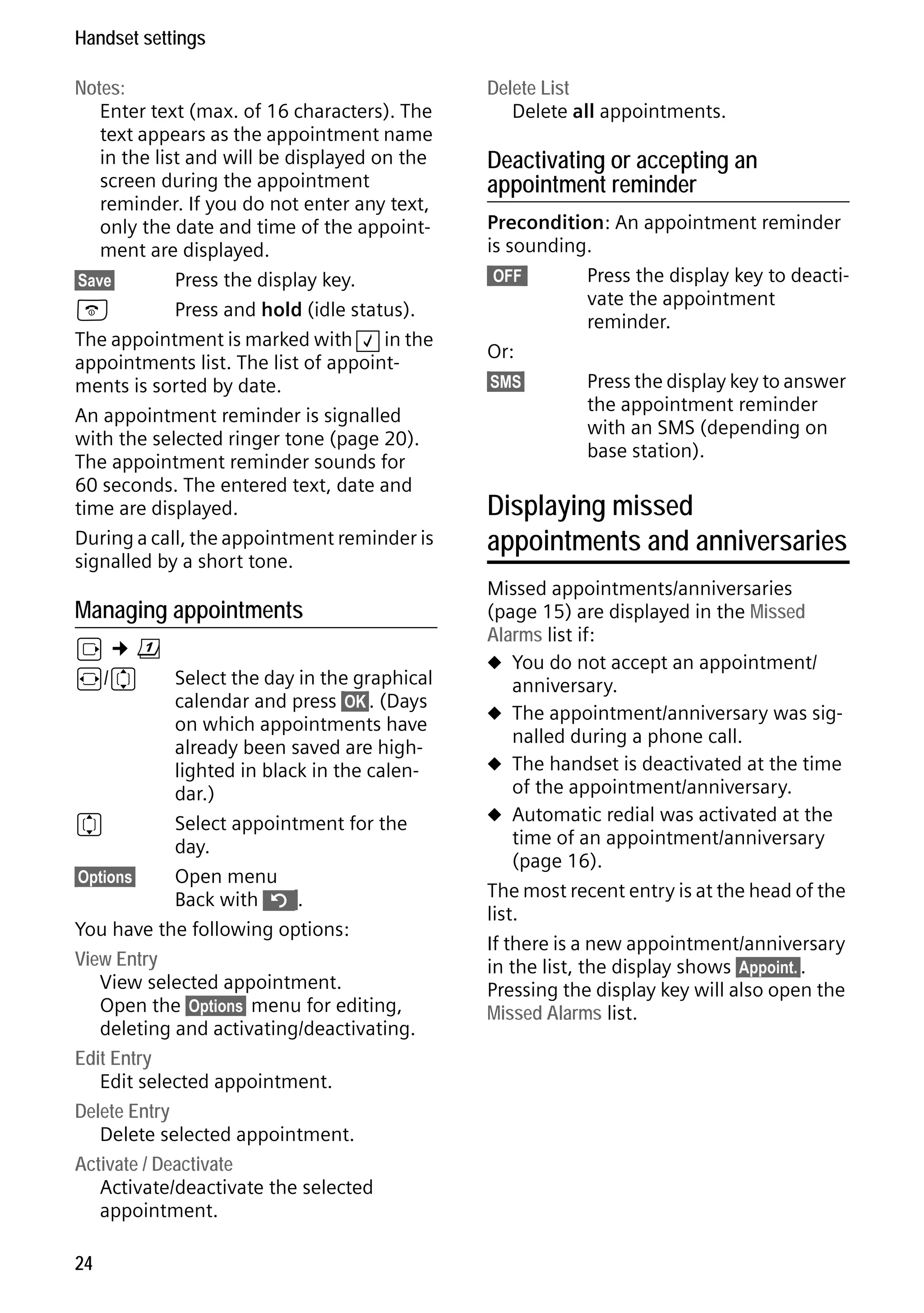 Gigaset S68H / IM1 - en / A31008-M1950-R101-1-4N19 / main.fm / 29.9.08

Handset settings
Notes:
Enter text (max. of 16 characters). The
text appears as the appointment name
in the list and will be displayed on the
screen during the appointment
reminder. If you do not enter any text,
only the date and time of the appointment are displayed.
§Save§
Press the display key.
a
Press and hold (idle status).
The appointment is marked with ‰ in the
appointments list. The list of appointments is sorted by date.
An appointment reminder is signalled
with the selected ringer tone (page 20).
The appointment reminder sounds for
60 seconds. The entered text, date and
time are displayed.
During a call, the appointment reminder is
signalled by a short tone.

Version 4, 16.09.2005

Managing appointments

v¢ç
r/q
Select the day in the graphical
calendar and press §OK§. (Days
on which appointments have
already been saved are highlighted in black in the calendar.)
q
Select appointment for the
day.
§Options§
Open menu
Back with ”§.
You have the following options:
View Entry
View selected appointment.
Open the §Options§ menu for editing,
deleting and activating/deactivating.
Edit Entry
Edit selected appointment.
Delete Entry
Delete selected appointment.
Activate / Deactivate
Activate/deactivate the selected
appointment.
24

Delete List
Delete all appointments.

Deactivating or accepting an
appointment reminder
Precondition: An appointment reminder
is sounding.
§§OFF§§
Press the display key to deactivate the appointment
reminder.
Or:
§SMS§
Press the display key to answer
the appointment reminder
with an SMS (depending on
base station).

Displaying missed
appointments and anniversaries
Missed appointments/anniversaries
(page 15) are displayed in the Missed
Alarms list if:
u You do not accept an appointment/
anniversary.
u The appointment/anniversary was signalled during a phone call.
u The handset is deactivated at the time
of the appointment/anniversary.
u Automatic redial was activated at the
time of an appointment/anniversary
(page 16).
The most recent entry is at the head of the
list.
If there is a new appointment/anniversary
in the list, the display shows §Appoint.§.
Pressing the display key will also open the
Missed Alarms list.

 