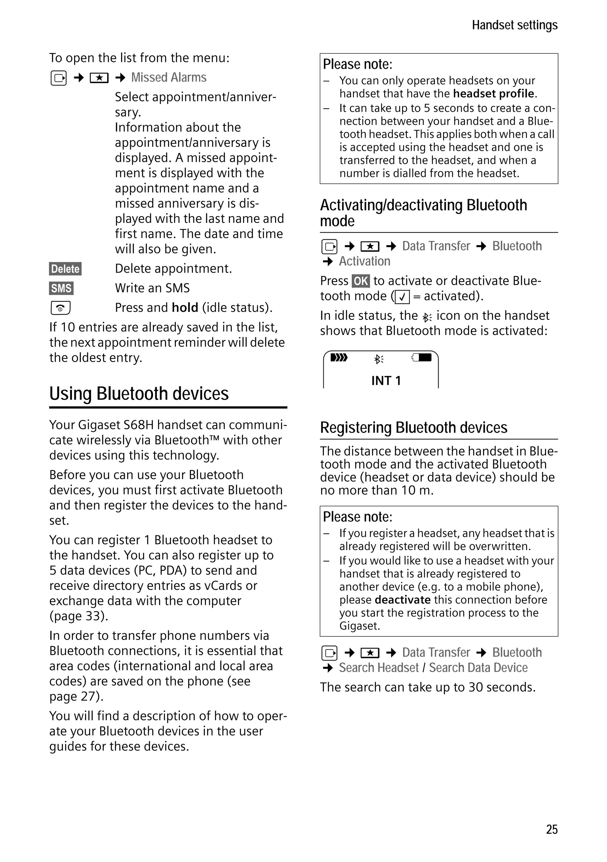 Gigaset S68H / IM1 - en / A31008-M1950-R101-1-4N19 / main.fm / 29.9.08

Handset settings
To open the list from the menu:
v ¢ í ¢ Missed Alarms
Select appointment/anniversary.
Information about the
appointment/anniversary is
displayed. A missed appointment is displayed with the
appointment name and a
missed anniversary is displayed with the last name and
first name. The date and time
will also be given.
§Delete§
Delete appointment.
§SMS§
Write an SMS
a
Press and hold (idle status).

If 10 entries are already saved in the list,
the next appointment reminder will delete
the oldest entry.

Using Bluetooth devices

Please note:
– You can only operate headsets on your
handset that have the headset profile.
– It can take up to 5 seconds to create a connection between your handset and a Bluetooth headset. This applies both when a call
is accepted using the headset and one is
transferred to the headset, and when a
number is dialled from the headset.

Activating/deactivating Bluetooth
mode

v ¢ í ¢ Data Transfer ¢ Bluetooth
¢ Activation
Press §OK§ to activate or deactivate Bluetooth mode ( ‰ = activated).
In idle status, the ò icon on the handset
shows that Bluetooth mode is activated:
Ð

ò

V

INT 1

Registering Bluetooth devices

In order to transfer phone numbers via
Bluetooth connections, it is essential that
area codes (international and local area
codes) are saved on the phone (see
page 27).
You will find a description of how to operate your Bluetooth devices in the user
guides for these devices.
Version 4, 16.09.2005

Your Gigaset S68H handset can communicate wirelessly via Bluetooth™ with other
devices using this technology.
Before you can use your Bluetooth
devices, you must first activate Bluetooth
and then register the devices to the handset.
You can register 1 Bluetooth headset to
the handset. You can also register up to
5 data devices (PC, PDA) to send and
receive directory entries as vCards or
exchange data with the computer
(page 33).

v ¢ í ¢ Data Transfer ¢ Bluetooth
¢ Search Headset / Search Data Device
The search can take up to 30 seconds.

The distance between the handset in Bluetooth mode and the activated Bluetooth
device (headset or data device) should be
no more than 10 m.

Please note:
– If you register a headset, any headset that is
already registered will be overwritten.
– If you would like to use a headset with your
handset that is already registered to
another device (e.g. to a mobile phone),
please deactivate this connection before
you start the registration process to the
Gigaset.

25

 