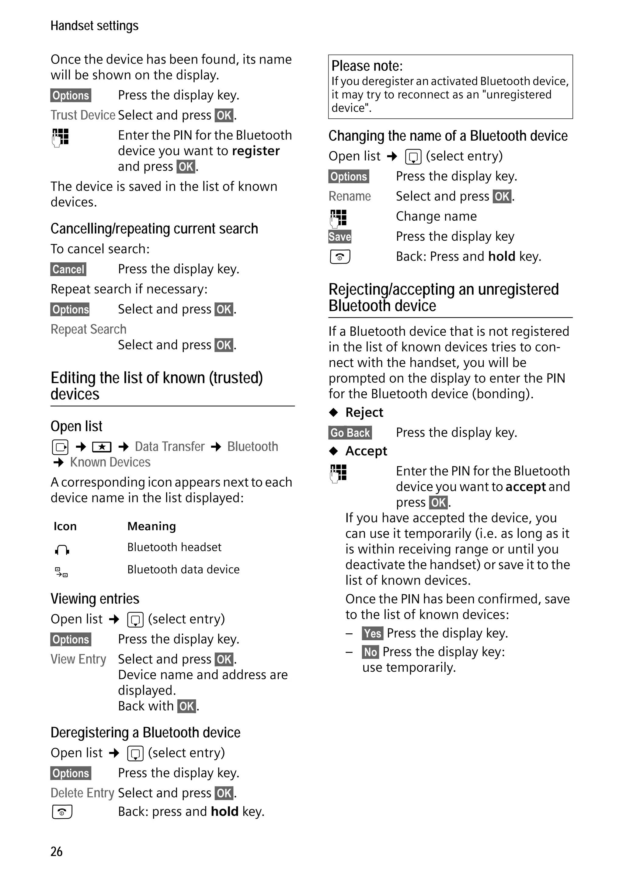 Gigaset S68H / IM1 - en / A31008-M1950-R101-1-4N19 / main.fm / 29.9.08

Handset settings
Once the device has been found, its name
will be shown on the display.
§Options§
Press the display key.
Trust Device Select and press §OK§.
~
Enter the PIN for the Bluetooth
device you want to register
and press §OK§.
The device is saved in the list of known
devices.

Cancelling/repeating current search

Please note:

If you deregister an activated Bluetooth device,
it may try to reconnect as an "unregistered
device".

Changing the name of a Bluetooth device
Open list ¢ s (select entry)
§Options§

Rename
~
Save

Press the display key.
Select and press §OK§.
Change name
Press the display key
Back: Press and hold key.

To cancel search:
§Cancel§
Press the display key.
Repeat search if necessary:
§Options
Select and press §OK§.

a

Repeat Search
Select and press §OK§.

If a Bluetooth device that is not registered
in the list of known devices tries to connect with the handset, you will be
prompted on the display to enter the PIN
for the Bluetooth device (bonding).
u Reject
§Go Back§
Press the display key.
u Accept
~
Enter the PIN for the Bluetooth
device you want to accept and
press §OK§.
If you have accepted the device, you
can use it temporarily (i.e. as long as it
is within receiving range or until you
deactivate the handset) or save it to the
list of known devices.
Once the PIN has been confirmed, save
to the list of known devices:
– §Yes§ Press the display key.
– §No§ Press the display key:
use temporarily.

Editing the list of known (trusted)
devices
Open list

v ¢ í ¢ Data Transfer ¢ Bluetooth
¢ Known Devices
A corresponding icon appears next to each
device name in the list displayed:
Icon

Meaning

ô

Bluetooth headset

õ

Bluetooth data device

Viewing entries

Open list ¢ s (select entry)
§Options§
Press the display key.
View Entry Select and press §OK§.
Device name and address are
displayed.
Back with §OK§.

Version 4, 16.09.2005

Deregistering a Bluetooth device

Open list ¢ s (select entry)
§Options§
Press the display key.
Delete Entry Select and press §OK§.
a
Back: press and hold key.
26

Rejecting/accepting an unregistered
Bluetooth device

 