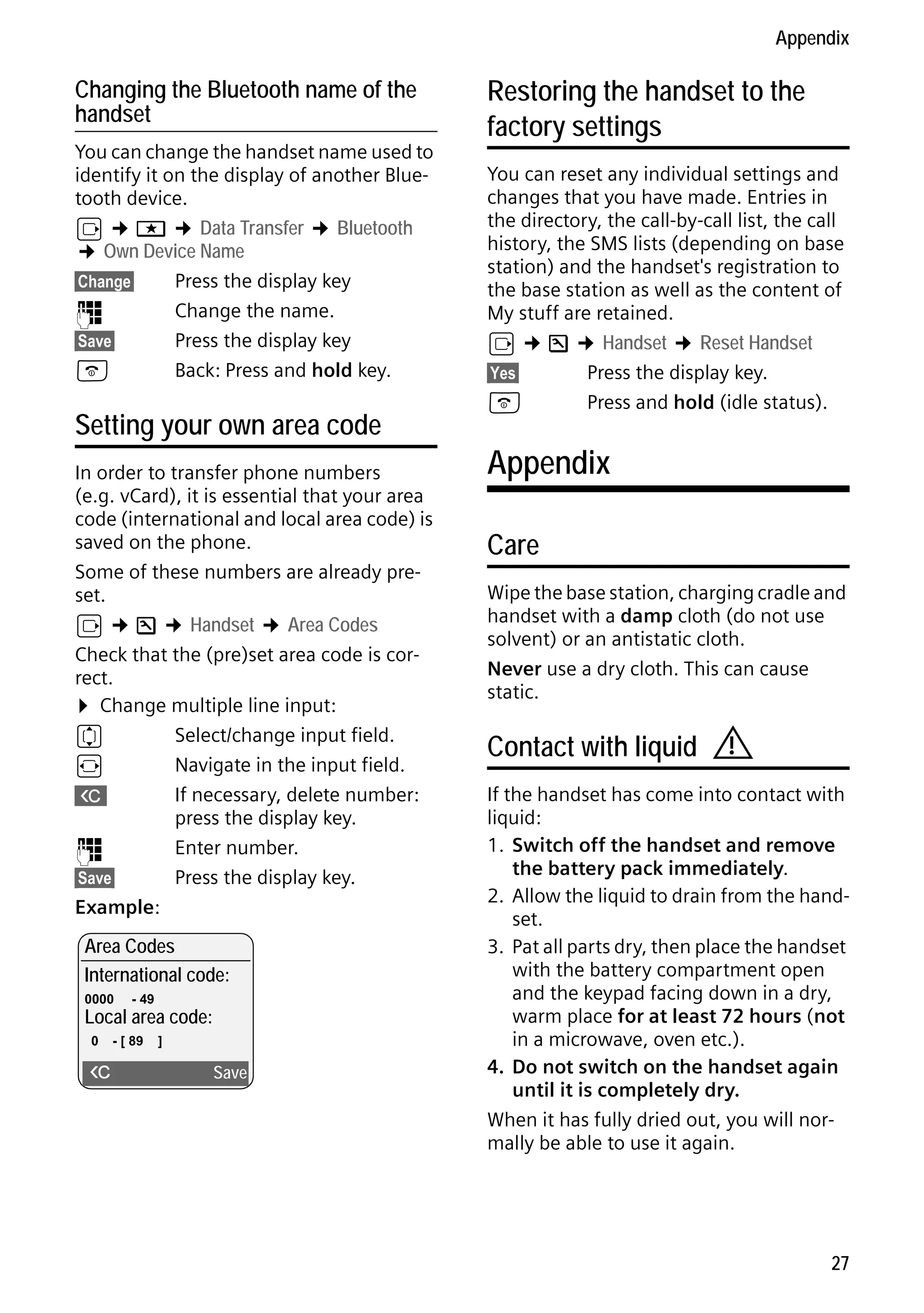 Gigaset S68H / IM1 - en / A31008-M1950-R101-1-4N19 / main.fm / 29.9.08

Appendix

Changing the Bluetooth name of the
handset
You can change the handset name used to
identify it on the display of another Bluetooth device.
v ¢ í ¢ Data Transfer ¢ Bluetooth
¢ Own Device Name
§Change§
Press the display key
~
Change the name.
§Save§
Press the display key
a
Back: Press and hold key.

Setting your own area code
In order to transfer phone numbers
(e.g. vCard), it is essential that your area
code (international and local area code) is
saved on the phone.
Some of these numbers are already preset.
v ¢ Ð ¢ Handset ¢ Area Codes
Check that the (pre)set area code is correct.
¤ Change multiple line input:
q
Select/change input field.
r
Navigate in the input field.
X
If necessary, delete number:
press the display key.
~
Enter number.
§Save§
Press the display key.
Example:
Area Codes
International code:
0000

- 49

Local area code:
0

- [ 89

Version 4, 16.09.2005

X

]

Save

Restoring the handset to the
factory settings
You can reset any individual settings and
changes that you have made. Entries in
the directory, the call-by-call list, the call
history, the SMS lists (depending on base
station) and the handset's registration to
the base station as well as the content of
My stuff are retained.
v ¢ Ð ¢ Handset ¢ Reset Handset
§Yes§
Press the display key.
a
Press and hold (idle status).

Appendix
Care
Wipe the base station, charging cradle and
handset with a damp cloth (do not use
solvent) or an antistatic cloth.
Never use a dry cloth. This can cause
static.

Contact with liquid

!

If the handset has come into contact with
liquid:
1. Switch off the handset and remove
the battery pack immediately.
2. Allow the liquid to drain from the handset.
3. Pat all parts dry, then place the handset
with the battery compartment open
and the keypad facing down in a dry,
warm place for at least 72 hours (not
in a microwave, oven etc.).
4. Do not switch on the handset again
until it is completely dry.
When it has fully dried out, you will normally be able to use it again.

27

 