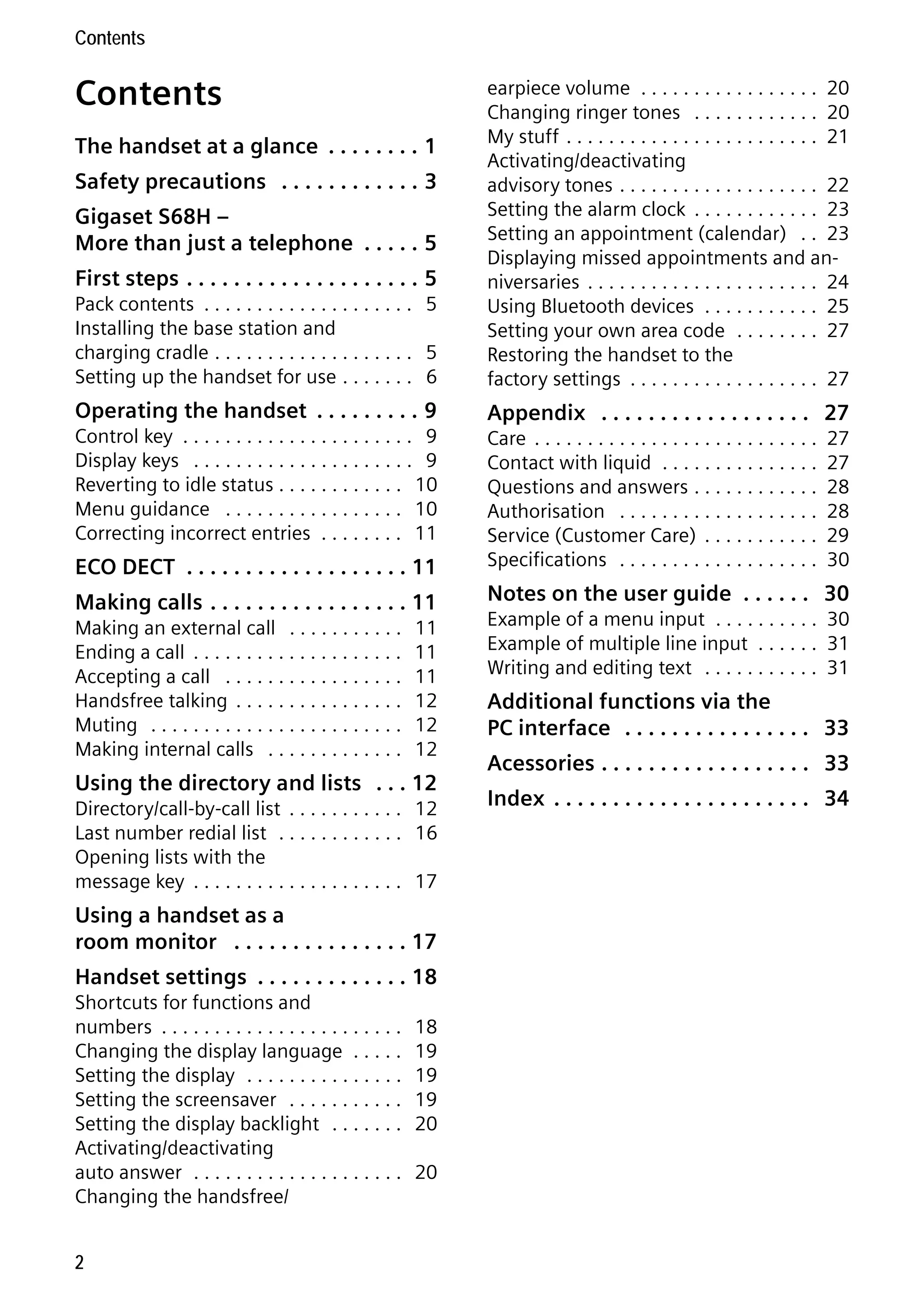 Gigaset S68H / IM1 - en / A31008-M1950-R101-1-4N19 / S68HIVZ.fm / 29.9.08

Contents

Contents

Pack contents . . . . . . . . . . . . . . . . . . . . 5
Installing the base station and
charging cradle . . . . . . . . . . . . . . . . . . . 5
Setting up the handset for use . . . . . . . 6

earpiece volume . . . . . . . . . . . . . . . . . 20
Changing ringer tones . . . . . . . . . . . . 20
My stuff . . . . . . . . . . . . . . . . . . . . . . . . 21
Activating/deactivating
advisory tones . . . . . . . . . . . . . . . . . . . 22
Setting the alarm clock . . . . . . . . . . . . 23
Setting an appointment (calendar) . . 23
Displaying missed appointments and anniversaries . . . . . . . . . . . . . . . . . . . . . . 24
Using Bluetooth devices . . . . . . . . . . . 25
Setting your own area code . . . . . . . . 27
Restoring the handset to the
factory settings . . . . . . . . . . . . . . . . . . 27

Operating the handset . . . . . . . . . 9

Appendix . . . . . . . . . . . . . . . . . . 27

The handset at a glance . . . . . . . . 1
Safety precautions . . . . . . . . . . . . 3
Gigaset S68H –
More than just a telephone . . . . . 5
First steps . . . . . . . . . . . . . . . . . . . . 5

Control key . . . . . . . . . . . . . . . . . . . . . . 9
Display keys . . . . . . . . . . . . . . . . . . . . . 9
Reverting to idle status . . . . . . . . . . . . 10
Menu guidance . . . . . . . . . . . . . . . . . 10
Correcting incorrect entries . . . . . . . . 11

ECO DECT . . . . . . . . . . . . . . . . . . . 11

Care . . . . . . . . . . . . . . . . . . . . . . . . . . .
Contact with liquid . . . . . . . . . . . . . . .
Questions and answers . . . . . . . . . . . .
Authorisation . . . . . . . . . . . . . . . . . . .
Service (Customer Care) . . . . . . . . . . .
Specifications . . . . . . . . . . . . . . . . . . .

Making calls . . . . . . . . . . . . . . . . . 11

Notes on the user guide . . . . . . 30

Making an external call . . . . . . . . . . .
Ending a call . . . . . . . . . . . . . . . . . . . .
Accepting a call . . . . . . . . . . . . . . . . .
Handsfree talking . . . . . . . . . . . . . . . .
Muting . . . . . . . . . . . . . . . . . . . . . . . .
Making internal calls . . . . . . . . . . . . .

11
11
11
12
12
12

Using the directory and lists . . . 12
Directory/call-by-call list . . . . . . . . . . . 12
Last number redial list . . . . . . . . . . . . 16
Opening lists with the
message key . . . . . . . . . . . . . . . . . . . . 17

Using a handset as a
room monitor . . . . . . . . . . . . . . . 17

Version 4, 16.09.2005

Handset settings . . . . . . . . . . . . . 18
Shortcuts for functions and
numbers . . . . . . . . . . . . . . . . . . . . . . .
Changing the display language . . . . .
Setting the display . . . . . . . . . . . . . . .
Setting the screensaver . . . . . . . . . . .
Setting the display backlight . . . . . . .
Activating/deactivating
auto answer . . . . . . . . . . . . . . . . . . . .
Changing the handsfree/
2

18
19
19
19
20
20

27
27
28
28
29
30

Example of a menu input . . . . . . . . . . 30
Example of multiple line input . . . . . . 31
Writing and editing text . . . . . . . . . . . 31

Additional functions via the
PC interface . . . . . . . . . . . . . . . . 33
Acessories . . . . . . . . . . . . . . . . . . 33
Index . . . . . . . . . . . . . . . . . . . . . . 34

 