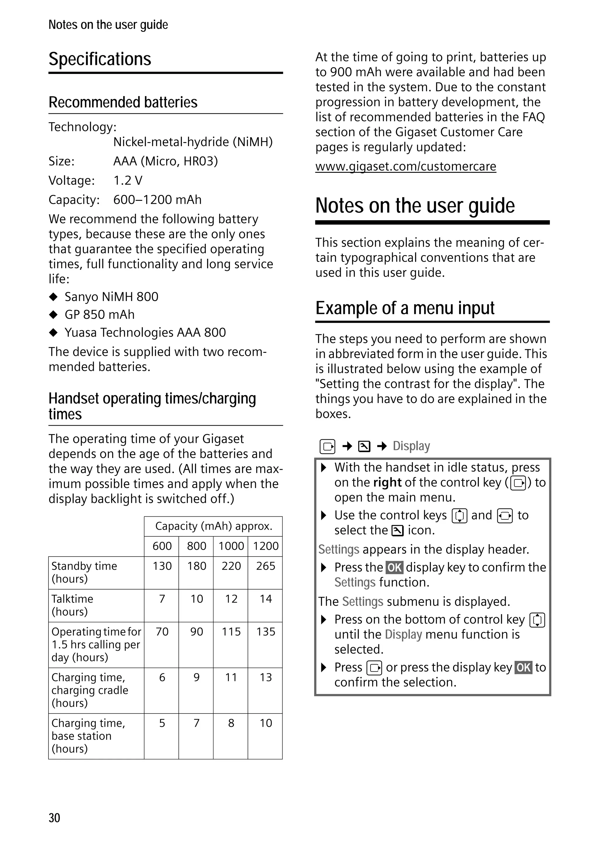 Gigaset S68H / IM1 - en / A31008-M1950-R101-1-4N19 / main.fm / 29.9.08

Notes on the user guide

Specifications
Recommended batteries
Technology:
Nickel-metal-hydride (NiMH)
Size:
AAA (Micro, HR03)
Voltage: 1.2 V
Capacity: 600–1200 mAh
We recommend the following battery
types, because these are the only ones
that guarantee the specified operating
times, full functionality and long service
life:
u Sanyo NiMH 800
u GP 850 mAh
u Yuasa Technologies AAA 800
The device is supplied with two recommended batteries.

Handset operating times/charging
times
The operating time of your Gigaset
depends on the age of the batteries and
the way they are used. (All times are maximum possible times and apply when the
display backlight is switched off.)
Capacity (mAh) approx.
600

800

1000 1200

130

180

220

265

Talktime
(hours)

7

10

12

14

Operating time for
1.5 hrs calling per
day (hours)

70

90

115

135

Charging time,
charging cradle
(hours)

6

9

11

13

Charging time,
base station
(hours)

5

7

8

10

Version 4, 16.09.2005

Standby time
(hours)

30

At the time of going to print, batteries up
to 900 mAh were available and had been
tested in the system. Due to the constant
progression in battery development, the
list of recommended batteries in the FAQ
section of the Gigaset Customer Care
pages is regularly updated:
www.gigaset.com/customercare

Notes on the user guide
This section explains the meaning of certain typographical conventions that are
used in this user guide.

Example of a menu input
The steps you need to perform are shown
in abbreviated form in the user guide. This
is illustrated below using the example of
"Setting the contrast for the display". The
things you have to do are explained in the
boxes.
v ¢ Ð ¢ Display

¤ With the handset in idle status, press

on the right of the control key (v) to
open the main menu.
¤ Use the control keys q and r to
select the Ð icon.
Settings appears in the display header.
¤ Press the §OK§ display key to confirm the
Settings function.
The Settings submenu is displayed.
¤ Press on the bottom of control key q
until the Display menu function is
selected.
¤ Press v or press the display key §OK§ to
confirm the selection.

 