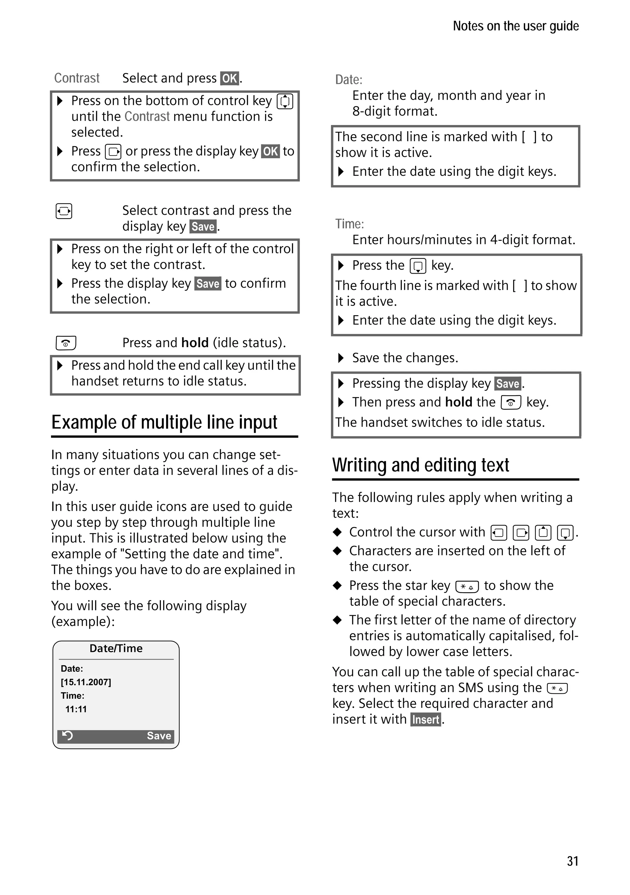 Gigaset S68H / IM1 - en / A31008-M1950-R101-1-4N19 / main.fm / 29.9.08

Notes on the user guide

Contrast

Select and press §OK§.

¤ Press on the bottom of control key q
¤

until the Contrast menu function is
selected.
Press v or press the display key §OK§ to
confirm the selection.

r

Select contrast and press the
display key §Save§.

¤ Press on the right or left of the control
key to set the contrast.

¤ Press the display key §Save§ to confirm
the selection.

a

Press and hold (idle status).

¤ Press and hold the end call key until the
handset returns to idle status.

Example of multiple line input
In many situations you can change settings or enter data in several lines of a display.
In this user guide icons are used to guide
you step by step through multiple line
input. This is illustrated below using the
example of "Setting the date and time".
The things you have to do are explained in
the boxes.
You will see the following display
(example):
Date/Time
Date:
[15.11.2007]
Time:
11:11

Version 4, 16.09.2005

Ý

Date:
Enter the day, month and year in
8-digit format.
The second line is marked with [ ] to
show it is active.
¤ Enter the date using the digit keys.
Time:
Enter hours/minutes in 4-digit format.

¤ Press the s key.

The fourth line is marked with [ ] to show
it is active.
¤ Enter the date using the digit keys.

¤ Save the changes.
¤ Pressing the display key §Save§.
¤ Then press and hold the a key.
The handset switches to idle status.

Writing and editing text
The following rules apply when writing a
text:
u Control the cursor with u v t s.
u Characters are inserted on the left of
the cursor.
u Press the star key * to show the
table of special characters.
u The first letter of the name of directory
entries is automatically capitalised, followed by lower case letters.
You can call up the table of special characters when writing an SMS using the *
key. Select the required character and
insert it with §Insert§.

Save

31

 