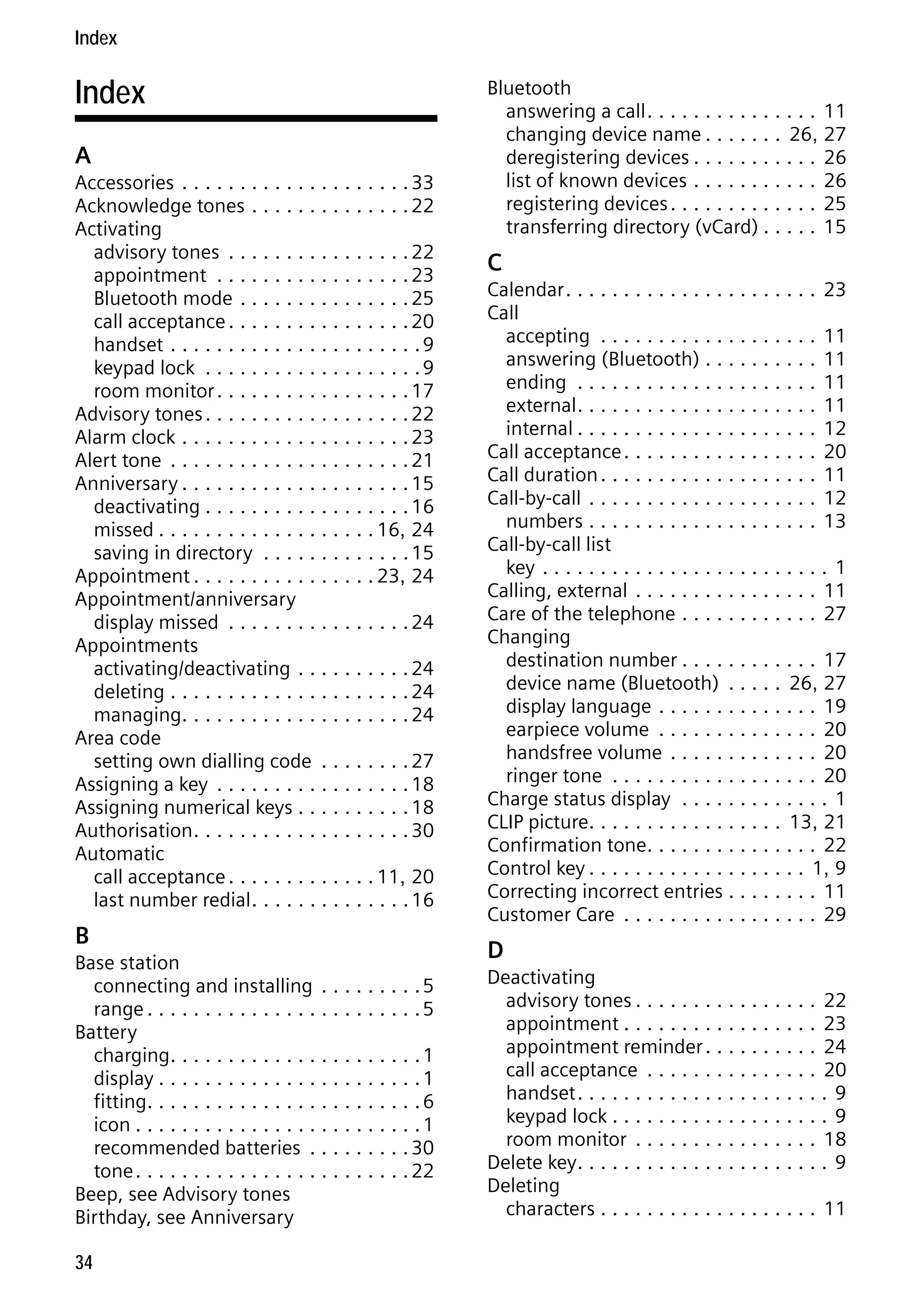 Gigaset S68H / IM1 - en / A31008-M1950-R101-1-4N19 / S68HSIX.fm / 29.9.08

Index

Index
A
Accessories . . . . . . . . . . . . . . . . . . . . 33
Acknowledge tones . . . . . . . . . . . . . . 22
Activating
advisory tones . . . . . . . . . . . . . . . . 22
appointment . . . . . . . . . . . . . . . . . 23
Bluetooth mode . . . . . . . . . . . . . . . 25
call acceptance . . . . . . . . . . . . . . . . 20
handset . . . . . . . . . . . . . . . . . . . . . . 9
keypad lock . . . . . . . . . . . . . . . . . . . 9
room monitor . . . . . . . . . . . . . . . . . 17
Advisory tones . . . . . . . . . . . . . . . . . . 22
Alarm clock . . . . . . . . . . . . . . . . . . . . 23
Alert tone . . . . . . . . . . . . . . . . . . . . . 21
Anniversary . . . . . . . . . . . . . . . . . . . . 15
deactivating . . . . . . . . . . . . . . . . . . 16
missed . . . . . . . . . . . . . . . . . . . 16, 24
saving in directory . . . . . . . . . . . . . 15
Appointment . . . . . . . . . . . . . . . . 23, 24
Appointment/anniversary
display missed . . . . . . . . . . . . . . . . 24
Appointments
activating/deactivating . . . . . . . . . . 24
deleting . . . . . . . . . . . . . . . . . . . . . 24
managing. . . . . . . . . . . . . . . . . . . . 24
Area code
setting own dialling code . . . . . . . . 27
Assigning a key . . . . . . . . . . . . . . . . . 18
Assigning numerical keys . . . . . . . . . . 18
Authorisation . . . . . . . . . . . . . . . . . . . 30
Automatic
call acceptance . . . . . . . . . . . . . 11, 20
last number redial . . . . . . . . . . . . . . 16

Version 4, 16.09.2005

B
Base station
connecting and installing . . . . . . . . . 5
range . . . . . . . . . . . . . . . . . . . . . . . . 5
Battery
charging. . . . . . . . . . . . . . . . . . . . . . 1
display . . . . . . . . . . . . . . . . . . . . . . . 1
fitting. . . . . . . . . . . . . . . . . . . . . . . . 6
icon . . . . . . . . . . . . . . . . . . . . . . . . . 1
recommended batteries . . . . . . . . . 30
tone . . . . . . . . . . . . . . . . . . . . . . . . 22
Beep, see Advisory tones
Birthday, see Anniversary
34

Bluetooth
answering a call . . . . . . . . . . . . . . . 11
changing device name . . . . . . . 26, 27
deregistering devices . . . . . . . . . . . 26
list of known devices . . . . . . . . . . . 26
registering devices . . . . . . . . . . . . . 25
transferring directory (vCard) . . . . . 15

C
Calendar . . . . . . . . . . . . . . . . . . . . . . 23
Call
accepting . . . . . . . . . . . . . . . . . . . 11
answering (Bluetooth) . . . . . . . . . . 11
ending . . . . . . . . . . . . . . . . . . . . . 11
external . . . . . . . . . . . . . . . . . . . . . 11
internal . . . . . . . . . . . . . . . . . . . . . 12
Call acceptance . . . . . . . . . . . . . . . . . 20
Call duration . . . . . . . . . . . . . . . . . . . 11
Call-by-call . . . . . . . . . . . . . . . . . . . . 12
numbers . . . . . . . . . . . . . . . . . . . . 13
Call-by-call list
key . . . . . . . . . . . . . . . . . . . . . . . . . 1
Calling, external . . . . . . . . . . . . . . . . 11
Care of the telephone . . . . . . . . . . . . 27
Changing
destination number . . . . . . . . . . . . 17
device name (Bluetooth) . . . . . 26, 27
display language . . . . . . . . . . . . . . 19
earpiece volume . . . . . . . . . . . . . . 20
handsfree volume . . . . . . . . . . . . . 20
ringer tone . . . . . . . . . . . . . . . . . . 20
Charge status display . . . . . . . . . . . . . 1
CLIP picture. . . . . . . . . . . . . . . . . 13, 21
Confirmation tone. . . . . . . . . . . . . . . 22
Control key . . . . . . . . . . . . . . . . . . . 1, 9
Correcting incorrect entries . . . . . . . . 11
Customer Care . . . . . . . . . . . . . . . . . 29

D
Deactivating
advisory tones . . . . . . . . . . . . . . . . 22
appointment . . . . . . . . . . . . . . . . . 23
appointment reminder . . . . . . . . . . 24
call acceptance . . . . . . . . . . . . . . . 20
handset . . . . . . . . . . . . . . . . . . . . . . 9
keypad lock . . . . . . . . . . . . . . . . . . . 9
room monitor . . . . . . . . . . . . . . . . 18
Delete key. . . . . . . . . . . . . . . . . . . . . . 9
Deleting
characters . . . . . . . . . . . . . . . . . . . 11

 