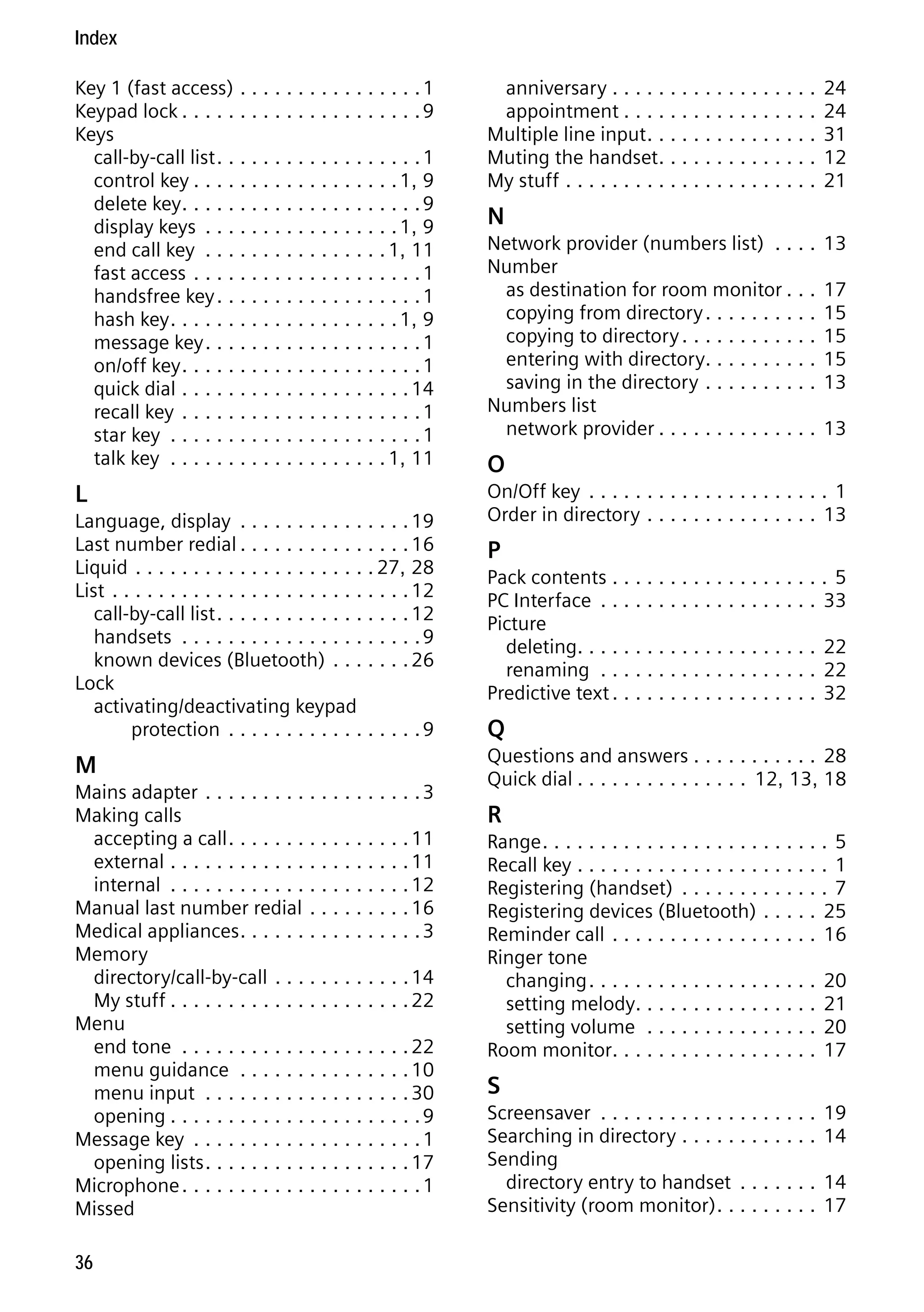 Gigaset S68H / IM1 - en / A31008-M1950-R101-1-4N19 / S68HSIX.fm / 29.9.08

Index
Key 1 (fast access) . . . . . . . . . . . . . . . . 1
Keypad lock . . . . . . . . . . . . . . . . . . . . . 9
Keys
call-by-call list . . . . . . . . . . . . . . . . . . 1
control key . . . . . . . . . . . . . . . . . . 1, 9
delete key . . . . . . . . . . . . . . . . . . . . . 9
display keys . . . . . . . . . . . . . . . . . 1, 9
end call key . . . . . . . . . . . . . . . . 1, 11
fast access . . . . . . . . . . . . . . . . . . . . 1
handsfree key . . . . . . . . . . . . . . . . . . 1
hash key . . . . . . . . . . . . . . . . . . . . 1, 9
message key . . . . . . . . . . . . . . . . . . . 1
on/off key . . . . . . . . . . . . . . . . . . . . . 1
quick dial . . . . . . . . . . . . . . . . . . . . 14
recall key . . . . . . . . . . . . . . . . . . . . . 1
star key . . . . . . . . . . . . . . . . . . . . . . 1
talk key . . . . . . . . . . . . . . . . . . . 1, 11

anniversary . . . . . . . . . . . . . . . . . .
appointment . . . . . . . . . . . . . . . . .
Multiple line input . . . . . . . . . . . . . . .
Muting the handset. . . . . . . . . . . . . .
My stuff . . . . . . . . . . . . . . . . . . . . . .

24
24
31
12
21

L

On/Off key . . . . . . . . . . . . . . . . . . . . . 1
Order in directory . . . . . . . . . . . . . . . 13

N
Network provider (numbers list) . . . .
Number
as destination for room monitor . . .
copying from directory . . . . . . . . . .
copying to directory . . . . . . . . . . . .
entering with directory. . . . . . . . . .
saving in the directory . . . . . . . . . .
Numbers list
network provider . . . . . . . . . . . . . .

13
17
15
15
15
13
13

O

Pack contents . . . . . . . . . . . . . . . . . . . 5
PC Interface . . . . . . . . . . . . . . . . . . . 33
Picture
deleting. . . . . . . . . . . . . . . . . . . . . 22
renaming . . . . . . . . . . . . . . . . . . . 22
Predictive text . . . . . . . . . . . . . . . . . . 32

M

Version 4, 16.09.2005

Language, display . . . . . . . . . . . . . . . 19
Last number redial . . . . . . . . . . . . . . . 16
Liquid . . . . . . . . . . . . . . . . . . . . . 27, 28
List . . . . . . . . . . . . . . . . . . . . . . . . . . 12
call-by-call list . . . . . . . . . . . . . . . . . 12
handsets . . . . . . . . . . . . . . . . . . . . . 9
known devices (Bluetooth) . . . . . . . 26
Lock
activating/deactivating keypad
protection . . . . . . . . . . . . . . . . . 9

Questions and answers . . . . . . . . . . . 28
Quick dial . . . . . . . . . . . . . . . 12, 13, 18

Mains adapter . . . . . . . . . . . . . . . . . . . 3
Making calls
accepting a call . . . . . . . . . . . . . . . . 11
external . . . . . . . . . . . . . . . . . . . . . 11
internal . . . . . . . . . . . . . . . . . . . . . 12
Manual last number redial . . . . . . . . . 16
Medical appliances . . . . . . . . . . . . . . . . 3
Memory
directory/call-by-call . . . . . . . . . . . . 14
My stuff . . . . . . . . . . . . . . . . . . . . . 22
Menu
end tone . . . . . . . . . . . . . . . . . . . . 22
menu guidance . . . . . . . . . . . . . . . 10
menu input . . . . . . . . . . . . . . . . . . 30
opening . . . . . . . . . . . . . . . . . . . . . . 9
Message key . . . . . . . . . . . . . . . . . . . . 1
opening lists . . . . . . . . . . . . . . . . . . 17
Microphone . . . . . . . . . . . . . . . . . . . . . 1
Missed
36

P

Q
R
Range . . . . . . . . . . . . . . . . . . . . . . . . . 5
Recall key . . . . . . . . . . . . . . . . . . . . . . 1
Registering (handset) . . . . . . . . . . . . . 7
Registering devices (Bluetooth) . . . . . 25
Reminder call . . . . . . . . . . . . . . . . . . 16
Ringer tone
changing . . . . . . . . . . . . . . . . . . . . 20
setting melody. . . . . . . . . . . . . . . . 21
setting volume . . . . . . . . . . . . . . . 20
Room monitor. . . . . . . . . . . . . . . . . . 17

S
Screensaver . . . . . . . . . . . . . . . . . . .
Searching in directory . . . . . . . . . . . .
Sending
directory entry to handset . . . . . . .
Sensitivity (room monitor) . . . . . . . . .

19
14
14
17

 