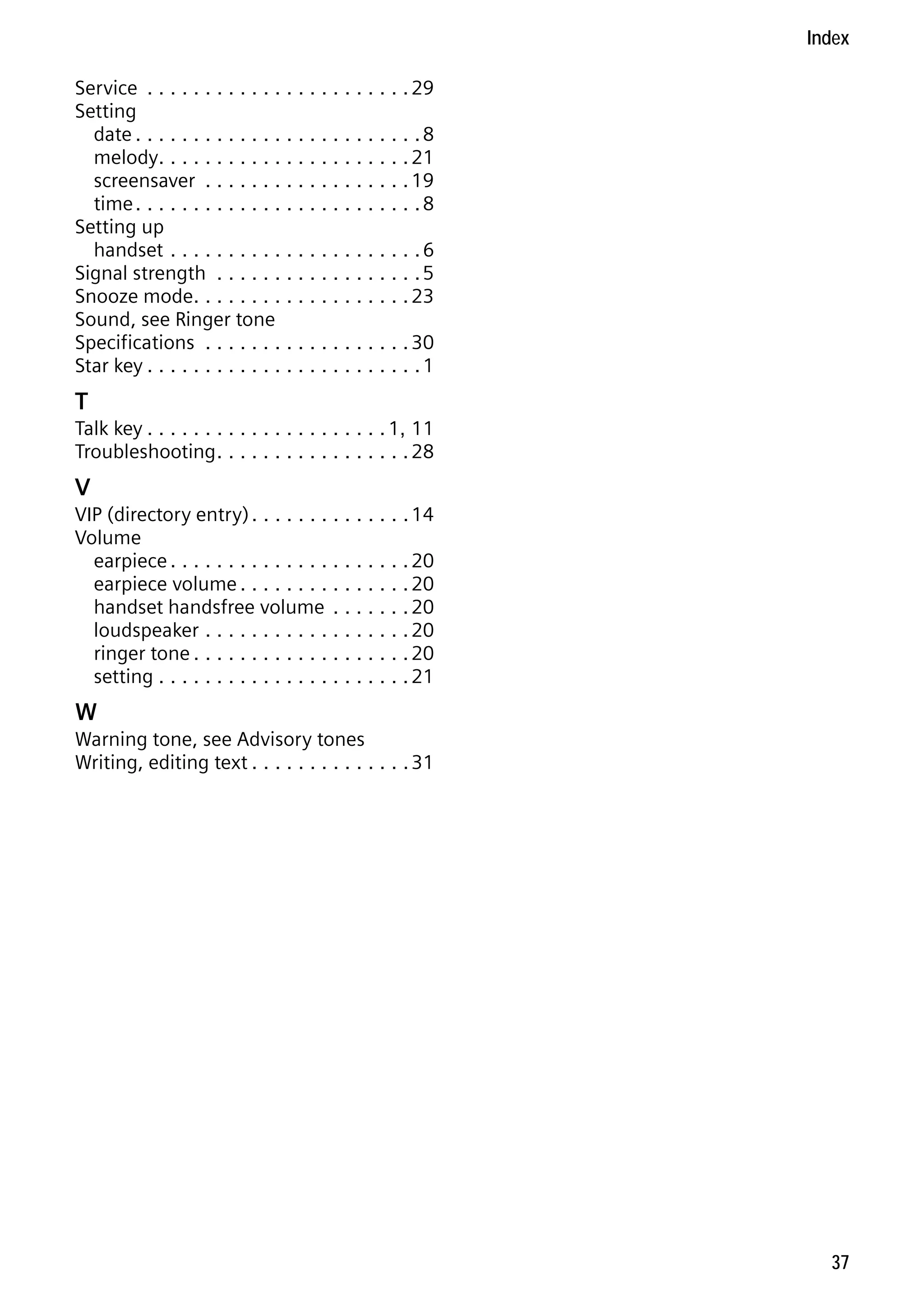 Gigaset S68H / IM1 - en / A31008-M1950-R101-1-4N19 / S68HSIX.fm / 29.9.08

Index
Service . . . . . . . . . . . . . . . . . . . . . . . 29
Setting
date . . . . . . . . . . . . . . . . . . . . . . . . . 8
melody. . . . . . . . . . . . . . . . . . . . . . 21
screensaver . . . . . . . . . . . . . . . . . . 19
time . . . . . . . . . . . . . . . . . . . . . . . . . 8
Setting up
handset . . . . . . . . . . . . . . . . . . . . . . 6
Signal strength . . . . . . . . . . . . . . . . . . 5
Snooze mode. . . . . . . . . . . . . . . . . . . 23
Sound, see Ringer tone
Specifications . . . . . . . . . . . . . . . . . . 30
Star key . . . . . . . . . . . . . . . . . . . . . . . . 1

T
Talk key . . . . . . . . . . . . . . . . . . . . . 1, 11
Troubleshooting . . . . . . . . . . . . . . . . . 28

V
VIP (directory entry) . . . . . . . . . . . . . . 14
Volume
earpiece . . . . . . . . . . . . . . . . . . . . . 20
earpiece volume . . . . . . . . . . . . . . . 20
handset handsfree volume . . . . . . . 20
loudspeaker . . . . . . . . . . . . . . . . . . 20
ringer tone . . . . . . . . . . . . . . . . . . . 20
setting . . . . . . . . . . . . . . . . . . . . . . 21

W

Version 4, 16.09.2005

Warning tone, see Advisory tones
Writing, editing text . . . . . . . . . . . . . . 31

37

 