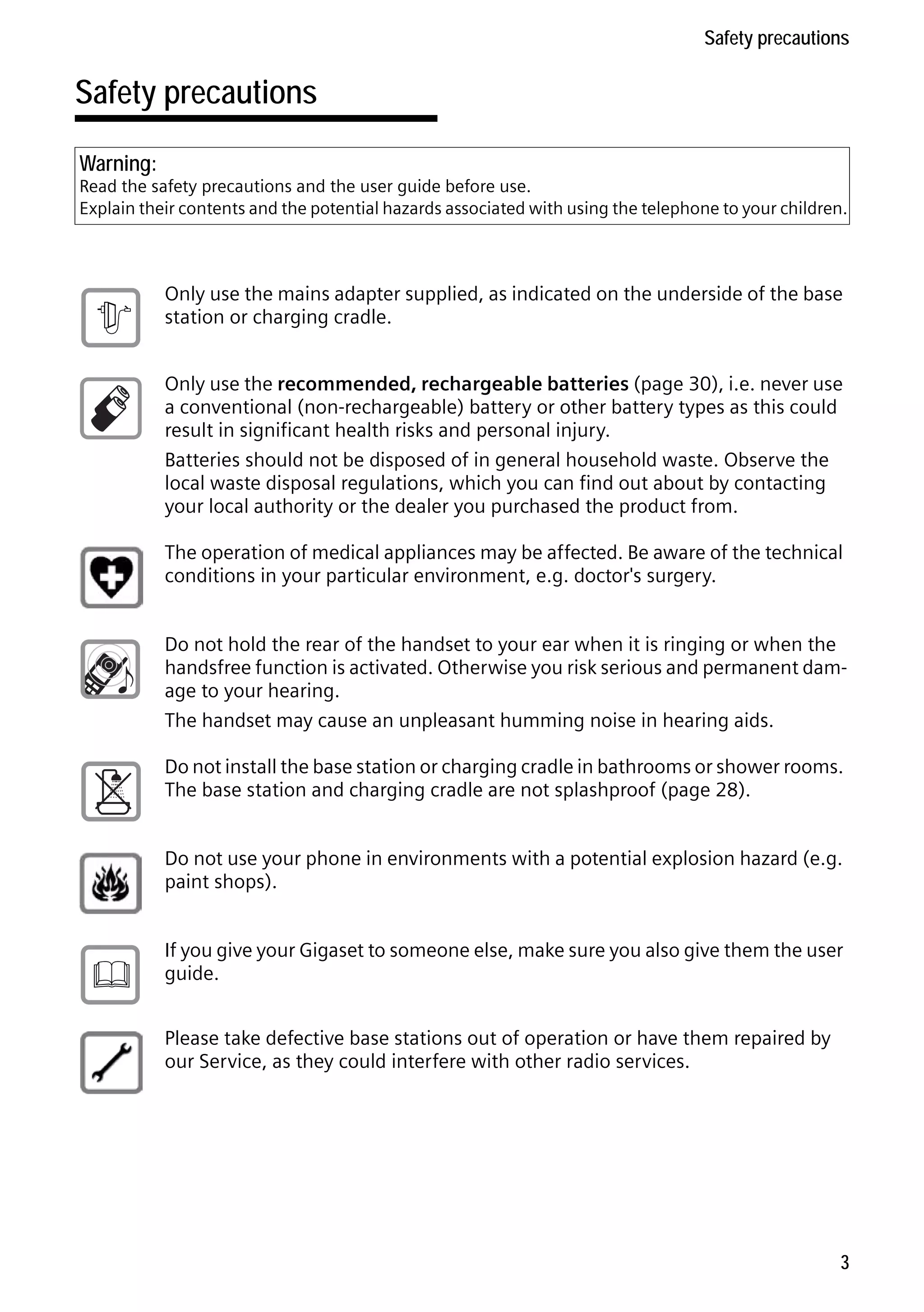 Gigaset S68H / IM1 - en / A31008-M1950-R101-1-4N19 / security.fm / 29.9.08

Safety precautions

Safety precautions
Warning:

Read the safety precautions and the user guide before use.
Explain their contents and the potential hazards associated with using the telephone to your children.

$

Only use the mains adapter supplied, as indicated on the underside of the base
station or charging cradle.
Only use the recommended, rechargeable batteries (page 30), i.e. never use
a conventional (non-rechargeable) battery or other battery types as this could
result in significant health risks and personal injury.
Batteries should not be disposed of in general household waste. Observe the
local waste disposal regulations, which you can find out about by contacting
your local authority or the dealer you purchased the product from.
The operation of medical appliances may be affected. Be aware of the technical
conditions in your particular environment, e.g. doctor's surgery.
Do not hold the rear of the handset to your ear when it is ringing or when the
handsfree function is activated. Otherwise you risk serious and permanent damage to your hearing.
The handset may cause an unpleasant humming noise in hearing aids.
Do not install the base station or charging cradle in bathrooms or shower rooms.
The base station and charging cradle are not splashproof (page 28).
Do not use your phone in environments with a potential explosion hazard (e.g.
paint shops).

ƒ

If you give your Gigaset to someone else, make sure you also give them the user
guide.

Version 4, 16.09.2005

Please take defective base stations out of operation or have them repaired by
our Service, as they could interfere with other radio services.

3

 