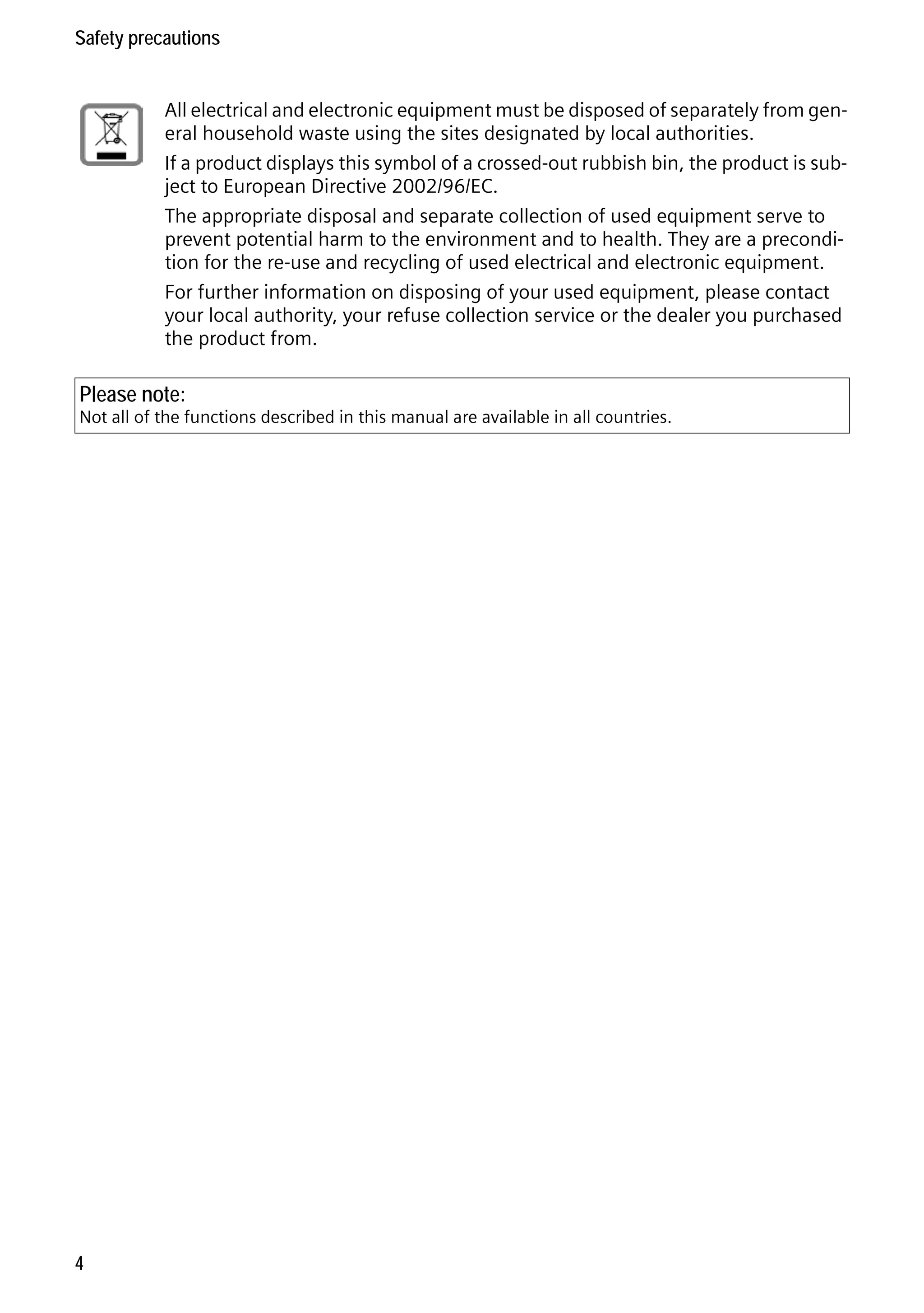 Gigaset S68H / IM1 - en / A31008-M1950-R101-1-4N19 / security.fm / 29.9.08

Safety precautions
All electrical and electronic equipment must be disposed of separately from general household waste using the sites designated by local authorities.
If a product displays this symbol of a crossed-out rubbish bin, the product is subject to European Directive 2002/96/EC.
The appropriate disposal and separate collection of used equipment serve to
prevent potential harm to the environment and to health. They are a precondition for the re-use and recycling of used electrical and electronic equipment.
For further information on disposing of your used equipment, please contact
your local authority, your refuse collection service or the dealer you purchased
the product from.

Please note:

Version 4, 16.09.2005

Not all of the functions described in this manual are available in all countries.

4

 